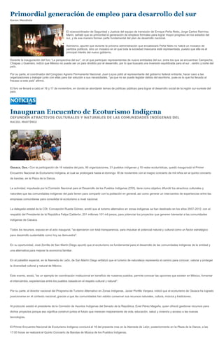 Primordial generación de empleo para desarrollo del sur
Karen Mendiola



                                              El vicecoordinador de Seguridad y Justicia del equipo de transición de Enrique Peña Nieto, Jorge Carlos Ramírez
                                              Marín, señaló que es primordial la generación de empleos formales para lograr mayor progreso en los estados del
                                              sur, y de esa manera formen parte fundamental del plan de desarrollo nacional.

                                              Asimismo, apuntó que durante la próxima administración que encabezará Peña Nieto no habrá un mosaico de
                                              partidos políticos, sino un mosaico en el que toda la sociedad mexicana esté representada, puesto que ella es el
                                              principal interés del nuevo gobierno.

Durante la inauguración del foro “La perspectiva del sur”, en el que participan representantes de nueve entidades del sur, entre los que se encuentran Campeche,
Chiapas y Guerrero, indicó que México no puede ser un país dividido por el desarrollo, por lo que buscará una inversión equilibrada para el sur , centro y norte del
país.

Por su parte, el coordinador del Congreso Agrario Permanente Nacional, Juan Leyva pidió al representante del gobierno federal entrante, hacer caso a las
organizaciones y trabajar junto con ellas para dar solución a sus necesidades, “ya que no se puede legislar detrás del escritorio, pues es lo que ha llevada al
fracaso a este país” afirmó.

El foro se llevará a cabo el 16 y 17 de noviembre, en donde se abordarán temas de políticas públicas para lograr el desarrollo social de la región sur-sureste del
país.




Inauguran Encuentro de Ecoturismo Indígena
DIFUNDEN ATRACTIVOS CULTURALES Y NATURALES DE LAS COMUNIDADES INDÍGENAS DEL
RACIEL MARTÍNEZ




Oaxaca, Oax.- Con la participación de 16 estados del país, 90 organizaciones, 21 pueblos indígenas y 15 redes ecoturísticas, quedó inaugurado el Primer
Encuentro Nacional de Ecoturismo Indígena, el cual se prolongará hasta el domingo 18 de noviembre con el magno concierto de mil niños en el quinto concierto
de bandas, en la Plaza de la Danza.


La actividad, impulsada por la Comisión Nacional para el Desarrollo de los Pueblos Indígenas (CDI), tiene como objetivo difundir los atractivos culturales y
naturales que las comunidades indígenas del país tienen para compartir con la población en general, así como generar un intercambio de experiencias entre las
empresas comunitarias para consolidar el ecoturismo a nivel nacional.


La delegada estatal de la CDI, Concepción Rueda Gómez, anotó que al turismo alternativo en zonas indígenas se han destinado en los años 2007-2012, con el
respaldo del Presidente de la República Felipe Calderón, 201 millones 101 mil pesos, para potenciar los proyectos que generen bienestar a las comunidades
indígenas de Oaxaca.


Todos los recursos, expuso en el acto inaugural, "se ejercieron con total transparencia, para impulsar el potencial natural y cultural como un factor estratégico
para desarrollo sustentable como hoy se demuestra".


En su oportunidad, José Zorrilla de San Martín Diego apuntó que el ecoturismo es fundamental para el desarrollo de las comunidades indígenas de la entidad y
una alternativa para mejorar la economía familiar.


En el pabellón especial, en la Alameda de León, de San Martín Diego enfatizó que el turismo de naturaleza representa el camino para conocer, valorar y proteger
la diversidad cultural y natural de México.


Este evento, anotó, "es un ejemplo de coordinación institucional en beneficio de nuestros pueblos, permite conocer las opciones que existen en México, fomentar
el intercambio, experiencias entre los pueblos basada en el respeto cultural y natural".


Por su parte, el director nacional del Programa de Turismo Alternativo en Zonas Indígenas, Javier Portillo Vergara, indicó que el ecoturismo de Oaxaca ha logrado
posicionarse en el contexto nacional, gracias a que las comunidades han sabido conservar sus recursos naturales, cultura, música y tradiciones.


Al protocolo asistió el presidente de la Comisión de Asuntos Indígenas del Senado de la República, Eviel Pérez Magaña, quien ofreció gestionar recursos para
dichos proyectos porque eso significa construir juntos el fututo que merecen mejoramiento de vida, educación, salud y vivienda y acceso a las nuevas
tecnologías.


El Primer Encuentro Nacional de Ecoturismo Indígena concluirá el 18 del presente mes en la Alameda de León; posteriormente en la Plaza de la Danza, a las
17:00 horas se realizará el Quinto Concierto de Bandas de Música de los Pueblos Indígenas.
 