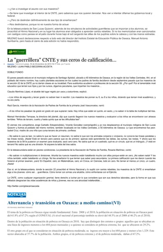 —¿Van a investigar el asunto con sus maestros?
—Se tiene que investigar al interior de la CNTE, pero sabemos que nos quieren denostar. Nos van a intentar difamar los gobiernos local y
federal.
—¿Pero de deslindan definitivamente de ese tipo de enseñanzas?
—Nos deslindamos, porque no es nuestra forma de actuar.
En la telesecundaria de San Lucas Quiaviní, además de los simulacros de actividades guerrilleras que se imponían a los alumnos, se
proscribió el Himno Nacional y en su lugar los alumnos eran obligados a aprender cantos rebeldes. Si no los memorizaban eran sancionados
con castigos como parase en el patio durante horas bajo el sol cargando las sillas de los pupitres sobre la cabeza y con las manos estiradas.
MILENIO buscó declaraciones respecto a todo esto del director del Instituto Estatal de Educación Pública de Oaxaca, Manuel Antonio
Iturribarría, pero hasta el cierre de esta edición no había respondido.

La "guerrillera" CNTE y sus ceros de calificación…
Opinión / Nacional Lunes, 16 de Diciembre de 2013 10:17 hrs, por Fuente

MILENIO / JUAN PABLO BECERRA-ACOSTA
DOBLE FONDO
El jueves pasado estuve en el municipio indígena de Santiago Apóstol, ubicado a 40 kilómetros de Oaxaca, en la región de los Valles Centrales. Ahí, en el
poblado del mismo nombre, hay cuatro planteles escolares en los cuales los padres de familia decidieron desde septiembre pasado que los maestros de
la sección 22 de la CNTE ya no darían clases en su localidad. Para sustituirlos acudieron a profesores de la sección 59. ¿Por qué? Por el lamentable nivel
educativo que tenían sus hijos y por los cursos, digamos peculiares, que impartían los maestros…
Claudio Martínez López, el alcalde del lugar regido por usos y costumbres, explicó:
—Los niños de segundo y tercer grado no sabían leer ni escribir. Los maestros les ponían su 6, su 8 a los niños, diciendo que tenían nivel académico, y
no era cierto.
Raúl García, miembro de la Asociación de Padres de Familia de la primaria José Vasconcelos, narró:
—A los niños los pasaban de grado en grado sin que supieran nada. Hay niños que están en quinto, en sexto, y no saben ni la tabla de multiplicar del tres.
Marisol Hernández Terrazas, la directora del plantel, dijo que cuando llegaron los nuevos maestros y evaluaron a los niños se encontraron con atrasos
terribles: “Niños de tercero, cuarto y hasta quinto que se les dificultaba leer”.
El viernes mis compañeros Jorge Carballo (fotoperiodista), Vicente González (camarógrafo) y yo nos desplazamos al municipio indígena de San Lucas
Quiaviní y fuimos al poblado del mismo nombre, también localizado en los Valles Centrales, a 50 kilómetros de Oaxaca. Lo que encontramos fue peor.
Isabel Cruz, madre de una niña que cursa tercero de primaria, confiesa:
—No sabía lo que es leer, no sabía lo que es hacer un resumen, no sabía lo que son los animales ovíparos o vivíparos, no conocía las líneas paralelas y
las líneas rectas. ¡Nada! Está en tercero pero parece que es de primero: apenas está aprendiendo las tablas, las sumas, las restas. Y ahora que los
maestros de la 59 le pusieron un examen para evaluarla, sacó cero-cero. No sabía qué es un cuadrado, qué es un círculo, qué es un triángulo. ¡Y está en
tercero! No sabía qué es una división. Ni siquiera la tabla del tres sabía.
En la telesecundaria están en peores condiciones. La presidenta de la Asociación de Padres de Familia, Rosaria Martínez, contó:
—No sabían ni multiplicaciones ni divisiones. Ahorita los nuevos maestros están batallando mucho con ellos porque están en cero. ¡No saben nada! Y los
niños también, están batallando un chingo. No les enseñaron lo que tenían que saber para secundaria. La primera calificación que me dieron cuando les
hicieron el primer examen, ¡cero! En Español, cero; en Matemáticas, cero; en Cívica, en Ciencias, todo en cero. No tenían al menos un cinco, un cuatro.
¡Nada!
Eso sí, en la telesecundaria, donde la sección 22 proscribió el Himno Nacional y lo suplió con cantos rebeldes, los maestros de la CNTE sí enseñaban
algo a los jóvenes: cómo ser… guerrilleros. Cómo tomar con armas una alcaldía, cómo enfrentarse con el Ejército.
La CNTE, como cualquier organización gremial, tiene derecho a luchar por lo que considere que son sus derechos laborales, pero la forma en que sus
afiliados desgracian las vidas académicas de niños y jóvenes, eso es una atrocidad indefendible…
http://twitter.com/jpbecerraacosta

Alternancia y transición en Oaxaca: a medio camino/(VI)
VÍCTOR RAÚL MARTÍNEZ VÁSQUEZ

El tema de la pobreza en Oaxaca sigue siendo fundamental. Entre 2008 y el 2010, la población en situación de pobreza en Oaxaca pasó
del 61.8% al 67.2% según el CONEVAL (A nivel nacional el porcentaje también se elevó del 44.5% en el 2008 al 46.2% en el 2010).
Dentro de la población en situación de pobreza en Oaxaca en 2010, hay que distinguir dos estratos o grupos: aquellos que se ubicaban en
una línea de ingresos menores a los 684 pesos mensuales y a quienes se considera en pobreza extrema, los que se ubicaron en 29.2%.
El otro grupo era al que se consideran en situación de pobreza moderada; su ingreso era mayor a los 684 pesos y menor a los 1,329. Este
sector abarcaba al 37.7% de la población. Ambos grupos, el de pobreza extrema y el de pobreza moderada, daban el 67.2%.

 