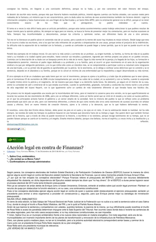 consignan los hechos, sin llegarse a una conclusión definitiva, porque no la hubo, y por eso carecieron del valor literario del ensayo.
Al desistir de escribir esta novela, porque más que literaria hubiera resultado política, intenté algunos cuentos con hechos aislados, con sucesos reales pero
rodeados de la fantasía y el misterio que le son característicos, pero la duda sobre los motivos de esos acontecimientos también me hicieron desistir. Logré la
información completa y hasta ilustraciones con una Virgen de las Barricadas y un Santo Niño APPO, pero la orientación general era la difícil, porque al no tener
conocimiento
exacto
de
los
fines
que
se
persiguieron,
no
podría
redondear
el
cuento.
El tema es a veces lo más difícil hasta para un artículo periodístico, porque ante tantos acontecimientos cuesta trabajo seleccionar lo que pudiera resultar de
mayor interés para la opinión pública. No siempre se logra pero se intenta, se busca la forma de presentar mejor los comentarios, pero en muchas ocasiones se
falla. Siempre hay inconformidades y descontentos, porque los criterios y opiniones varían, son diferentes hasta de una a otra persona.
Tal vez en la literatura se podría salvar el contenido real de un suceso, pero cuando en la mente del autor hay titubeos es mejor evitarlo. Desde luego que esto
no le ocurre a todos los escritores, sino a los que han sido militantes de un partido o simpatizantes de una causa, porque existe el prejuicio de la indefinición.
Se dificulta más la separación de la realidad con la fantasía, y cuando se confunden se puede llegar a tomar partido, que es lo que no puede ocurrir en las
letras.
Pondré dos ejemplos de mi trabajo inicial. En uno narro la vida común y corriente de un profesor, su origen humilde, su familia, su forma de vida en su pueblo
natal y su traslado a la ciudad capital para estudiar, hasta concluir sus estudios y graduarse, logrando por méritos propios una plaza en un pueblo cercano.
Continúo con la descripción de su boda con un bosquejo previo de la vida de la novia. Sigue la vida normal de la pareja y la llegada de los hijos, su formación e
independencia posterior, mientras el padre sigue dedicado a su profesión y a su familia, pero al ocurrir un gran movimiento en el seno de la organización
sindical a la que por obligación pertenece, y en la que milita sólo como un miembro más, se ve comprometido a participar contra su voluntad como integrante
de una barricada, y en su primer día de guardia es aprehendido por la policía. Se le atormenta, se le obliga a confesar actos delictivos que no cometió y se le
sentencia, dejando en el abandono a su familia, porque en la cárcel es víctima de una enfermedad que lo imposibilita a seguir desarrollando su vida normal.
El otro ejemplo es el de un ciudadano que nada tiene que ver con el movimiento, porque es ajeno a la política y a todo tipo de problemas que le sean ajenos,
pero el tormentoso 25 de noviembre de 2006 circula tranquilamente por una de las calles de la ciudad, en su automóvil y con su familia, cuando lo sorprende
el tupido tiroteo entre la policía y el magisterio, de tal manera que para llegar a su domicilio tarda horas. No obstante, ya seguro en el interior de su casa,
siente la curiosidad de salir a enterarse de lo que estaba ocurriendo, cuando es aprehendido, golpeado, torturado y conducido esa misma noche a una prisión
de alta seguridad del lejano Nayarit, con lo que igualmente sufre un cambio de vida totalmente diferente al que llevaba hasta ese fatídico día.
Por primera vez he dejado suspendida una novela por la incertidumbre del tema, pero el material lo conservo para otra versión, en la que superficialmente se
tocarán los sucesos de ese movimiento de 2006, pero con un enfoque diferente, como un hecho social que se vivió en el estado y no como un suceso político,
en el que los principales actores fueron el gobierno y un sector amplio de la sociedad. Será la vivencia del pueblo la que se refleje como un problema
generalizado que duró casi un año, pero con elementos diferentes, a efecto de que como novela sólo sirva como testimonio de sucesos ocurridos sin señalar
causas y efectos. Será un nuevo intento de creación literaria, ajeno a la crónica y la denuncia, que es lo que hubiera deformado la novela.
El novelista, como dijo don Ermilo Abreu Gómez, debe poner los pies en el suelo y los ojos en el cielo. O sea la sublimación desde la realidad. Así ha sido
siempre, las novelas de todos los tiempos no pudieron basarse en una fantasía que estuviera fuera de su tiempo y lugar. Eso quiere decir que también forman
parte de la historia, que a través de ellas se puede reconstruir la historia, o escribirse si no existiera, porque recoge testimonios de su tiempo, que no se
pueden falsear porque se caería en la mentira y el engaño. Enseña mientras deleita, porque crea belleza, recrea el espíritu y a veces invita a la meditación y a
la
reflexión.
abelsantiago30336@yahoo.com.mx

¿Acción legal en contra de Finanzas?
Columnas / Rosy Ramales Martes, 17 de Diciembre de 2013 06:48 hrs, por Rosy Ramales

*.- Salina Cruz, emblemático.
*.- ¿De verdad se va Marco Tulio?
*.- Confirmadísimo el manejo administrativo

Según parece, los consejeros electorales del Instituto Estatal Electoral y de Participación Ciudadana de Oaxaca (IEEPCO) buscan la manera de cómo
ejercer alguna acción legal en contra del Ejecutivo estatal mediante la Secretaría de Finanzas, que en estos momentos preside Enrique Arnaud Viñas.
¿Y por qué se han enojado los consejeros electorales? Porque Finanzas retiene el presupuesto del IEEPCO, ¡cuando son recursos debidamente
etiquetados! No obstante, en dicha dependencia del Ejecutivo estatal siempre les dicen que “no hay dinero”. En el IEEPCO a duras penas lograron sacar
el proceso electoral del 2013 ante tanta limitación presupuestal.
Pero ya se cansaron de andar detrás de Enrique como si fuesen limosneros. Entonces, entrarán al análisis sobre qué acción legal promover. Plantean un
recurso de queja por obstaculizar la función electoral o, en su caso, una controversia constitucional.
Pues si los consejeros electorales ejercen alguna acción legal en contra de quien o quienes están obstaculizando el ejercicio presupuestal, sentarán un
precedente para animar a otros organismos a proceder en consecuencia y, segundo, para que Enrique piense mejor su estrategia de ministración
presupuestal.
SALINA CRUZ, EMBLEMÁTICO
Al cierre de esta edición, la Sala Xalapa del Tribunal Electoral del Poder Judicial de la Federación aun no subía a su web la sentencia sobre el caso Salina
Cruz, donde le otorgó el triunfo a Rosa Nidia Villalobos, del PRI, y se lo quitó al Partido Nueva Alianza.
Amén de que leamos la sentencia y compartamos con ustedes, queridos lectores, la esencia de la misma, ya muy difícilmente puede revertirse el triunfo
de Rosa Nidia si acaso los panalistas determinan impugnar ante la Sala Superior del Tribunal. Han ocurrido casos donde ésta si revierte las sentencias de
las salas regionales, pero han sido casos excepcionales; si no hay violaciones constitucionales, es casi imposible.
Y miren, Salina Cruz es un municipio emblemático frente a los nuevos retos nacionales en materia energética. Con toda seguridad, será una de las
municipalidades con inversión importante dentro de los planes de transformación y renovación de la infraestructura de Petróleos Mexicanos.
Claro, son planes quizá a mediano plazo, no tan en lo inmediato, pero a la próxima autoridad electoral le corresponderá sentar bases y caminar de la
mano junto con el presidente Enrique Peña Nieto respecto de su plan energético.
Rosa Nidia será una presidenta municipal de relevancia.
¿DE VERDAD SE VA MARCO TULIO?

 