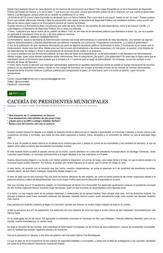 Desde hace bastante tiempo se viene diciendo en los masivos de comunicación que Marco Tulio López Escamilla se va de la Secretaría de Seguridad
Pública del Estado de Oaxaca y no se ha dado. Y qué bueno por una parte, porque este servidor público es de lo mejorcito con que cuenta el gobernador
Gabino Cué Montegudo, porque amén de su carácter es profesional en su ramo.
¿A dónde se va? El mismo López Escamilla ha declarado que a la Policía Federal. Pero como dice la vox populi, “hasta no ver, no creer”. Porque pudiera
ocurrir que existan diferencias internas o falta de presupuesto para operar la Secretaría de Seguridad Pública con resultados exitosos, como ocurrió con
Manuel de Jesús López López en la Procuraduría General de Justicia del Estado.
Cuando menos a la Procuraduría llegó una persona que sabe del tema, hecho en las entrañas de esta dependencia, como lo es Joaquín Carrillo. ¿Y
quién llegará a la Secretaría de Seguridad Pública? Es un área muy delicada.
Y miren, cualquiera que sea el motivo de la ¿salida? de Marco Tulio, es otro más de los servidores públicos que abandona el barco. Uy, ¡se va a quedar
sin gabinete el mandatario! Unos se van, y de otros piden su renuncia.
CONFIRMADISIMO EL MANEJO ADMINISTRATIVO
Confirmadísimo, desde la Secretaría de Administración controlan las áreas administrativas no solamente de otras Secretarías, sino también de algunos
órganos descentralizados y diversas dependencias que deberían manejarse con autonomía. Preguntamos nuevamente: ¿Lo sabrá el gobernador?
A raíz de la publicación de ayer, recibimos información por parte de algunos servidores públicos confirmando lo dicho. Y la situación no es nueva, sino la
implementaron desde hace tres años. Desde entonces han enviado administradores a las áreas respectivas y lo más grave, al parecer, a los titulares de
las dependencias los obligan a firmar la documentación de acciones de las cuales ni se enteraron.
Uy, pues si existiera mal uso de recursos públicos, la culpa será del titular de la dependencia, no del administrativo ni del Secretario de Administración,
Alberto Vargas, quien quizá también solamente reciba instrucciones. Pero la pregunta es ¿de quién? ¿Del gobernador? En este caso lo lógico sería que el
mandatario siente al funcionario para avisarle que le enviará a X o Y persona para el cargo de administrador. Sin embargo, nunca han recibido ni una
llamada del titular del Ejecutivo.
Y miren, llama mucho la atención que impongan administrador solamente en aquellas dependencias donde es posible el manejo discrecional de recursos
públicos. En las dependencias pobres o donde no hay margen de maniobra, ahí le dejan la facultad al titular de las mismas de nombrar administrador.
Si estamos frente acciones relativas a políticas públicas para transparentar el gasto, en hora buena; pero si el fondo es distinto, vayan tomando
precauciones.
***
Correo: rosyrama@hotmail.com y rosyramalesg@gmail.com
Twitter: @rosyramales
Facebook: rosyramales

CACERÍA DE PRESIDENTES MUNICIPALES
Columnas / Tiro al Blanco Lunes, 16 de Diciembre de 2013 09:18 hrs, por Julio Cesar Martínez Gandarillas

* Otra masacre, de 11 campesinos, en Oaxaca
* Una desaparición más también de otra joven triqui
* ¿Quién para a la CNP y castiga a Estefan Garfias?
* Santa Lucía del Camino, otra vez un polvorín

Nuestra entidad Oaxaca ha llegado a un estado de barbarie donde la delincuencia no respeta a autoridades, en funciones o electas, y mucho menos a los
ciudadanos comunes y corrientes, que todos los días están expuestos a asaltos, robos, atropellos y un sinnúmero de delitos, sin que la autoridad haga
algo.
Pero lo que ha puesto la alerta máxima en el estado es la continua ejecución y ataque en contra de las autoridades y hay cantidad de ejemplos, lo que ha
dejado como saldo al menos tres presidentes municipales muertos.
El más reciente hecho sucedió el pasado viernes por la noche, cuando atentaron en contra del presidente municipal electo de Santiago Tamazola, Javier
Leónidas López Roldán, un municipio perteneciente a la región Mixteca, y ya casi colindante con Puebla.
Sujetos desconocidos llegaron a su tienda y sin mediar palabra le dispararon con armas de fuego, para luego darse a la fuga, sin que la policía estatal o la
municipal hayan podido intervenir. Por fortuna, el alcalde sólo recibió disparos en la pierna, que no ponen en riesgo su vida.
A este hecho, de acuerdo con el recuento que han hecho nuestros colaboradores, se suma el asesinato el 5 de diciembre del presidente municipal,
también electo, de San Pedro Totolapan, Epigmenio Rafael Aragón Luis.
Si bien se sabe que en ese municipio hay una serie de hechos delictivos de alto impacto, así como la fuerte presencia del crimen organizado debido a la
presunta siembra y tráfico de estupefacientes, eso no es ningún motivo para que se descuide la seguridad en la zona.
Hay que recordar que el 10 septiembre pasado, en inmediaciones de Santa Cruz Xoxocotlán fue asesinado igualmente a balazos el presidente municipal
de San Andrés Cabecera Nueva, Everardo Hugo Hernández, quien en ese momento se desempeñaba como diputado local.
A la fecha, no hay ninguna pista de los autores materiales o intelectuales de los graves hechos. Para rematar este caso, el 6 de diciembre reciente, fue
atacado a balazos quien fuera secretario particular del diputado, Gerardo García Lucero, quien actualmente funge como auxiliar del diputado Anselmo
Ortiz García.
Esta persona fue recibida a balazos al llegar a su domicilio; también por fortuna, no recibió ningún impacto de bala en su cuerpo.
A esto le sumamos que el 5 de septiembre, fue asesinado de cinco disparos de arma de fuego el síndico electo de San Sebastián Tecomaxtlahuaca, Isaí
García Tapia.
En la madrugada del 24 de marzo, fue ejecutado el presidente municipal en funciones de San Juan Mixtepec, Feliciano Martínez Bautista, junto con su
escolta, cuando transitaba por un camino local.
Es largo el recuento de las víctimas, sólo tratándose de autoridades municipales, de ahí el título de esta colaboración, cacería de presidentes municipales,
pero en realidad hay también regidores electos y en funciones.
Ese es el panorama en Oaxaca, a tres años de gobierno del licenciado Gabino Cué Monteagudo.
Lo que se deja ver es la inoperancia de los cuerpos de seguridad estatales y municipales, y sobre todo la falta de investigación y por supuesto resultados
por parte de la Procuraduría General de Justicia del Estado.

 