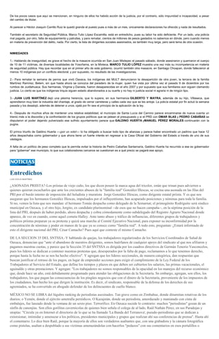 De los pocos casos que aquí se mencionan, en ninguno de ellos ha habido acción de la justicia, por el contrario, sólo impunidad e incapacidad, a pesar
del cambio de titular.
Al parecer a Héctor Joaquín Carrillo Ruiz le quedó grande el puesto pues a más de un mes, únicamente declaraciones ha ofrecido y nada de resultados.
También el secretario de Seguridad Pública, Marco Tulio López Escamilla, está en entredicho, pues su labor ha sido deficiente. Por un lado, una policía
mal pagada, por otro, falta de equipamiento y patrullas, y para rematar, cientos de millones de pesos gastados no sabemos en dónde, pero cuando menos
en materia de prevención del delito, nada. Por cierto, la lista de dirigentes sociales asesinados, es también muy larga, pero será tema de otra ocasión.

NIMIEDADES
1.- Hablando de inseguridad, es grave el hecho de la masacre ocurrida en San Juan Mixtepec el pasado sábado, donde asesinaron y quemaron el cuerpo
de 10 de 11 víctimas, de diversas localidades de Yosoñama, en la Mixteca. MARCO TULIO LÓPEZ muestra una vez más su incompetencia en materia
de seguridad pública. Hay que recordar que en el primer año de este gobierno, ocurrió también otra masacre, en Santiago Choapan, donde fallecieron al
menos 10 indígenas por un conflicto electoral; y por supuesto, no resultado de las investigaciones.
2.- Para rematar la semana de perros que vivió Oaxaca, los indígenas del MULT denunciaron la desaparición de otra joven, la tercera de la familia
Martínez Ramírez, Belem, sin que hasta ahora se conozca del paradero de la mujer, quien fue vista por última vez el pasado 9 de diciembre por los
rumbos de Juxtlahuaca. Sus hermanas, Virginia y Daniela, fueron desaparecidas en el año 2007 y por supuesto que sus familiares aún siguen clamando
justicia. Lo cierto es que los indígenas triquis siguen estado abandonados a su suerte y no hay ni justicia social ni agraria ni de ningún tipo.
3.- JUAN LUIS MARTÍNEZ dejó una pésima herencia, que lo supera, en sus hermanos GILBERTO Y MAYRA, además de su hijo, Villaseca, que
aprendieron muy bien la industria del chantaje, al grado de cerrar carreteras y calles cada vez que se les antoje. La policía estatal por fin actuó la semana
pasada y los desalojó, además de detener a unos; ojalá por fin sea el principio de la aplicación de la ley.
4.- Después de muchos años de mantener una relativa estabilidad, el municipio de Santa Lucía del Camino parece encaminarse de nueva cuenta un
trienio más a la discordia y la confrontación de los grupos políticos que se pelean el presupuesto y si el PRD con OMAR BLAS y PEDRO CABAÑAS se
disputaron el poder dejando pulverizado ese sufrido ayuntamiento parece que GALDINO HUERTA yMANUEL PÉREZ MORALES continuarán con la
pugna.
El pírrico triunfo de Galdino Huerta —¡por un voto!— lo ha obligado a buscar todo tipo de alianzas y parece haber encontrado un padrino que hace 12
años despachaba como gobernador y que ahora tiene un fuerte interés en regresar a la Casa Oficial del Gobierno del Estado a través de uno de sus
vástagos.
A falta de un político de peso completo que le permita evitar la historia de Pedro Cabañas Santamaría, Galdino Huerta ha recurrido a ese ex gobernador
para “gobernar” ese municipio, lo que sus colaboradores cercanos se cuestionan es a qué precio se pagará ese apoyo.

Entredichos
LUIS OCEJO MARTÍNEZ

¿ASONADA PRIISTA?-Los priístas de viejo cuño, los que dicen poseer la marca agua del tricolor, están que trinan pues advierten a
quienes quieran escucharlos que ante los crecientes abusos de la "familia real" González Illescas, se cocina una asonada en las filas del
PRI por el burdo intento de imposición del heladista y muratista Jorge González Illescas, como dirigente estatal priista. Y es que nos
aseguran que los hermanos González Illescas, impulsados por el influyentismo, han acaparado posiciones y nóminas para toda la familia.
Si no, vemos la lista que nos mandan: el hermano Tomás despacha como delegado de la Semarnat; el primogénito Rodriguito será síndico
municipal en Oaxaca, y el otro hijo, Jorgito, ex candidato plurinominal --de esos que no hacen campaña--, en la séptima posición de la
lista del PRI, después de haber perdido, ahora despacha y cobra cómodamente como subdelegado del Registro Agrario Nacional donde
aparece, de vez en cuando, como aquel cometa Halley. Ante tanto abuso y tráfico de influencias, diferentes grupos de trabajadores y
políticos priistas preparan ya su protesta y quizá una marcha al Comité Ejecutivo Nacional, para exponer su inconformidad por la
concentración de nóminas y poder en manos de la que ya se conoce como "familia real". A todo esto, preguntan: ¿Estará informado de
esto el dirigente nacional del PRI, César Camacho? Pues aquí que conteste el mismo Camacho.
DE LA SECCION 35 DEL SNTSSA.-Y hablando de quejas, los trabajadores regularizados de los Servicios Coordinados de Salud de
Oaxaca, denuncian que "ante el abandono de nuestros dirigentes, somos huérfanos de cualquier apoyo del sindicato al que nos afiliaron y
pagamos nuestras cuotas, y parece que la Sección 35 del SNTSSA es dirigida por los cuadros directivos de Germán Tenorio Vasconcelos,
pues los líderes se dedican a contener nuestras protestas que, desesperados por la falta de pago, reclamamos a lo que tenemos derecho,
porque hasta la fecha no se nos ha hecho efectivo". Y agregan que los líderes seccionales, de manera categórica, dan respuestas que
buscan justificar el retraso de los pagos, en lugar de emprender acciones para exigir el cumplimiento de la Ley Federal de los
Trabajadores al Servicio del Estado, que define los tiempos y plazos en que deben ser cubiertos los salarios, las primas vacacionales, el
aguinaldo y otras prestaciones. Y agregan: "Los trabajadores no somos responsables de la opacidad en los manejos del recurso económico
que, desde hace un año, está debidamente programado para atender las obligaciones de la Secretaría. Sn embargo, agregan, son ellos, los
trabajadores, los que pagan las consecuencias de los pingües negocios que con el dinero de la Secretaría, proveniente de los impuestos de
los ciudadanos, han hecho los que dirigen la institución. Es decir, el sindicato, responsable de la defensa de los derechos de sus
agremiados, se ha convertido en abogado defender de los delincuentes de cuello blanco.
MÉXICO NO SE LIBRA del lúgubre ranking de periodistas asesinados. Tan grave como en Zimbahue, donde dinamitan rotativas de los
diarios; o Yemén, donde el ejército ametralla periódicos. O Kazajstán, donde un periodista, amordazado y maniatado con cinta de
embalajes, fue lanzado desde la ventana de un sexto piso. Terrorífico. En Oaxaca sucede lo contrario: muchos "periodistas" gozan de un
sinfín de canonjías. Son ellos gorilitas cavernícolas de quienes bien señala el colega de al lado, Raúl Nathán Pérez, en sus Paradojas y
utopías: "Circula ya en Internet el directorio de lo que se ha llamado 'La Banda del Terranova', pseudo-periodistas que se dedican a
extorsionar, intimidar y amenazar a los políticos, presidentes municipales y grupos que realizan ahí sus conferencias de prensa". Hasta ahí
el comentario. Lo dice bien Raúl, porque la mayoría de ellos son verdaderos asaltantes que, con una grabadora y la cámara fotográfica
como pistolas, asaltan a despoblado a sus víctimas amenazándolas con hacerlos "pedazos" con sus comentarios en esos portalillos o

 