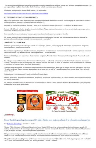 “Los cuerpos de seguridad inspeccionaron las pertenencias personales de aquellos que quisieran ingresar en el perímetro resguardado y cercaron a los
que lograron llegar a la Plaza Mayor”, dice Radio Nederland sobre lo ocurrido en la movilización.
El reportero agredido realizó un video donde muestra a los uniformados.
http://www.youtube.com/watch?feature=player_embedded&v=OgbzsH2bMmA

EN FRESNILLO QUEMAN AUTO A PERIODISTA
Otro acto de intimidación contra periodistas ocurrió la madrugada del sábado en Fresnillo, Zacatecas, cuando un grupo de sujetos robó el automóvil
de Margarito Juárez, reportero y fotógrafo de nota roja de Página 24.
La unidad fue hallada calcinada horas más tarde a orillas de esa ciudad, en la carretera que conduce a la comunidad de Morfín Chávez.
Sobre el toldo del coche había dos ejemplares del periódico Página 24, que estaban en buen estado, por lo que las autoridades suponen que quienes
incendiaron el vehículo colocaron los diarios.
Estos hechos fueron denunciados por el reportero, quien desde hace ocho años cubre la nota roja en Fresnillo.
Por su parte, los directivos del periódico local no emitieron comentario alguno sobre este caso, sólo solicitaron a otros medios en la entidad no
publicar nada, considerando que se trata de “una amenaza directa a este medio”.
“LEVANTÓN” EN VERACRUZ
La tercera agresión fue el pasado sábado por la noche en Las Choapas, Veracruz, cuando un grupo de al menos tres sujetos amenazó al reportero
Hernán Villarreal Cruz del diario Presencia.
De acuerdo con lo publicado por el medio veracruzano, el reportero se encontraban en un establecimiento dedicado a la renta de películas cuando un
adolescente de entre 13 y 14 años de edad se le acercó para decirle: “Te habla Armando”.
Entonces salió del lugar para cerciorarse si efectivamente su compañero, Armando Serrano Domínguez, también reportero de Presencia, lo estaba
buscando.
Sin embargo, cuando estaba afuera un desconocido le cubrió la cabeza y a la fuerza lo subieron al vehículo, llevándoselo con rumbo desconocido.
Villareal Cruz expuso que sólo escuchaba voces, que le decían “hijo de tu puta madre, ya bájale, no te matamos por lo que representas, si te matamos
se nos vienen encima, pero ya nos tienes hasta la puta madre”.
Al mismo tiempo del levantón, su compañero Armando Serrano recibió un mensaje por WhatsApp, del número de celular de Hernán, el cual decía
“Ey sabes, me levantó el grupo contrario, apenas y dicen ke me calme, pero no se de ke”, segundos después llegó otro que decía “Estoy acá por la
cabeza Olmeca”.
Una testigo que vio el momento del levantón avisó a las oficinas de diario.
Después de esta alerta, personal de la casa editorial, dio parte a la Secretaría de Seguridad Pública del Estado, quienes se movilizaron en la búsqueda
del vehículo sospechoso.
Sin embargo, alrededor de las 22:20, Villareal Cruz fue liberado por sus captores y llamó al director del diario, Roberto Morales Ayala, para pedirle
ayuda porque que lo habían dejado tirado.

Banco Mundial aprueba préstamo por 301 mdd a México para mejorar calidad de la educación media superior
Por: Redacción / Sinembargo - diciembre 17 de 2013 México, 17 Dic. (Notimex).- El Directorio Ejecutivo del Banco Mundial (BM) aprobó un préstamo de desarrollo de políticas por cerca de 301
millones de dólares, tercero de una serie que apoya al gobierno en su propósito de mejorar la eficiencia y la calidad de la Educación Media Superior
(EMS) en México, que cubre a más de cuatro millones de estudiantes.
El órgano internacional precisó que el préstamo respalda la implementación de la Reforma Integral de la Educación Media Superior en México
(RIEMS), la cual cubre los años previos a la educación universitaria dependiendo del sistema en el que esté inscrito el estudiante.
“Respaldamos los esfuerzos del gobierno de México con miras a alcanzar la universalidad de la Educación Media Superior para el ciclo escolar 20212022″, dijo la directora del Banco Mundial para México y Colombia, Gloria M. Grandolini.

 