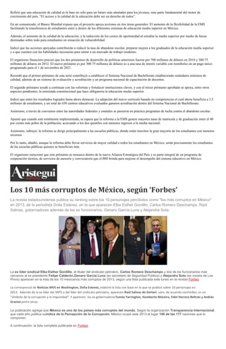 Refirió que una educación de calidad es la base no sólo para un futuro más alentador para los jóvenes, sino parte fundamental del motor de
crecimiento del país. “El acceso y la calidad de la educación debe ser un derecho de todos”.
En un comunicado, el Banco Mundial expuso que el proyecto apoya acciones en tres áreas generales: El aumento de la flexibilidad de la EMS
facilitando la transferencia de estudiantes entre y dentro de los diferentes sistemas de educación media superior en México.
Además, el aumento de la calidad de la educación, y la reducción de los costos de oportunidad al estudiar la media superior por medio de becas
destinadas sobre todo para estudiantes en situación de vulnerabilidad.
Indicó que las acciones apoyadas contribuirán a reducir la tasa de abandono escolar, preparar mejora a los graduados de la educación media superior
y a que cuenten con las habilidades necesarias para entrar a un mercado de trabajo moderno.
El organismo financiero precisó que los dos préstamos de desarrollo de políticas anteriores fueron por 700 millones de dólares en 2010 y 300.75
millones de dólares en 2012. El nuevo préstamo es por 300.75 millones de dólares es a una tasa de interés variable con reembolso en un pago único
programado para el 1 de noviembre de 2021.
Recordó que el primer préstamo de esta serie contribuyó a establecer el Sistema Nacional de Bachillerato estableciendo estándares mínimos de
calidad, además de un sistema de evaluación y acreditación y un programa nacional de capacitación de docentes.
El segundo préstamo ayudó a continuar con las reformas y fortalecer instituciones claves, y con el tercer préstamo aprobado se apoya, entre otros
aspectos pendientes, la enmienda constitucional que hace obligatoria la educación media superior.
Indicó que entre los resultados logrados hasta ahora destacan: La adopción del nuevo currículo basado en competencias el cual ahora beneficia a 3.5
millones de estudiantes, y un total de 658 centros educativos evaluados ganaron acreditación dentro del Sistema Nacional de Bachillerato.
Asimismo, a través de convenios entre las autoridades federales y estatales se pusieron en práctica programas de lucha contra el abandono escolar.
Apuntó que cuando esté totalmente implementada, se espera que la reforma a la EMS genere mayores tasas de matrícula y de graduación entre el 40
por ciento más pobre de la población, acercando a los dos quintiles con menores ingresos a la media nacional.
Asimismo, subrayó, la reforma se dirige principalmente a las escuelas públicas, donde están inscritos la gran mayoría de los estudiantes con menores
recursos.
Por lo tanto, añadió, aunque la reforma debe llevar servicios de mayor calidad a todos los estudiantes en México, serán precisamente los estudiantes
de las escuelas públicas quienes se beneficien más.
El organismo mencionó que este préstamo se enmarca dentro de la nueva Alianza Estratégica del País y es parte integral de un programa de
cooperación técnica, de servicios de asesoría y convocatoria que el BM brinda para mejorar el desempeño del sistema educativo en México.

Los 10 más corruptos de México, según ‘Forbes’
La revista estadounidense publica su ranking sobre los 10 personajes percibidos como "los más corruptos en México"
en 2013, de la periodista Dolia Estévez, en la que aparecen Elba Esther Gordillo, Carlos Romero Deschamps, Raúl
Salinas, gobernadores además de los ex funcionarios, Genaro García Luna y Alejandra Sota.

La ex líder sindical Elba Esther Gordillo, el titular del sindicato petrolero, Carlos Romero Deschamps y dos de los funcionarios más
cercanos al ex presidente Felipe Calderón,Genaro García Luna (ex secretario de Seguridad Publica) y Alejandra Sota (ex vocera de Los
Pinos) aparecen en la lista de los 10 mexicanos más corruptos de 2013, según una lista publicada este lunes en la revista Forbes.

La corresponsal de Noticias MVS en Washington, Dolia Estevez, elaboró la lista con base en lo que se publicó sobre 10 personajes en
2013. Además de la ex líder del SNTE y del líder del sindicato petrolero, aparecen Raúl Salinas de Gortari, uien, de acuerdo conForbes, es un
“símbolo de la corrupción y la impunidad”. Y aparecen los ex gobernadoresTomás Yarrington, Humberto Moreira, Fidel Herrera Beltrán y Andrés
Granier,entre otros.
La publicación agrega que México es uno de los países más corruptos del mundo. Según la organización Transparencia Internacional,
que cada año publica suíndice de la Percepción de la Corrupción, México ocupó este 2013 el lugar 106 de las 177 naciones que lo
componen.
A continuación, la lista completa publicada en Forbes:

 