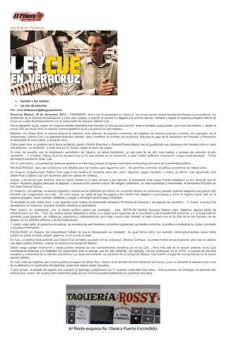 Ley Cué en Veracruz

Apretar a los medios
Un año de adeudos
Por: Luis Velázquez/@Blogexpediente
Veracruz, México; 16 de diciembre, 2013.-- PASAMANO: ahora con la austeridad en Veracruz, las arcas vacías, tantas deudas pendientes a proveedores, los
problemas de la dichosa bursatilización y cero obra pública, y cuando el recorte ha llegado a la prensa escrita, hablada y digital, el sexenio próspero habría de
tomar un cursito de entrenamiento con el gobernador de Oaxaca, Gabino Cué…
Por lo siguiente: quizá, acaso, en ninguna entidad federativa han tomado “el toro por los cuernos” ante el llamado cuarto poder, como son los medios, y desde el
primer año (ya llevan tres), la relación entre el gobierno local y la prensa ha sido drástica…
Mientras con Ulises Ruiz, la prensa alcanzó la plenitud, pues además de jugosos convenios, les pagaban de manera puntual a cambio, por supuesto, de la
reciprocidad, Gabino Cué y su gabinete financiero decidió, claro, mantener el contrato con la prensa, sólo que el pago de la Secretaría de Finanzas y Planeación
es semestral en unos casos, y anual en otros…
Como quien dice, el gobierno de la tierra de Benito Juárez, Porfirio Díaz Mori y Ricardo Flores Magón, les va guardando sus centavos a los m edios como si fuera
una alcancía, “un cochinito”, y cada seis y/o 12 meses, según el sapo, les pagan…
Es más, de acuerdo con un empresario periodístico de Oaxaca, en estos momentos, ya casi para fin de año, hay medios a quienes les adeudan el año
completito… Y ni hablar, Gabino Cué así impuso la ley y con esa postura se ha mantenido, y, dato insólito, kafkiano, inverosímil, ningún medio protesta… Todos
terminaron aceptando la ley Cué…
Por un sólo hecho y circunstancia: todos se apretaron el estómago porque el ingreso más fuerte de la prensa proviene de la publicidad política…
BALAUSTRADAS: claro, las condiciones son difíciles para los medios, pero aguantan vara… Se advertirá, entonces, la política económica tan radical entre
En Oaxaca, el gobernador Gabino Cué paga a los medios el convenio cada año como, digamos, regalo navideño, y todos, se afirma, han aguantado vara
Ulises Ruiz y Gabino Cué con la prensa, pero así operan en Oaxaca…
Incluso, y de ser tal cual, estamos ante un hecho inédito en el país, porque, y por ejemplo, el presidente José López Portillo estableció su ley, diciendo que en
ningún momento pagaba para que le pegarán y excluyó a los medios críticos del renglón publicitario, el más importante y memorable, el semanario Proceso de
don Julio Scherer García…
En Veracruz, por ejemplo, la relación gobierno y prensa se ha traducido, por ahora, en un primer recorte de convenios y existen quienes aseguran que para el año
entrante han programado otro más… En unos casos, se habla de que los pagos a los medios han llegado a acumularse y como el ingreso fuerte está en el
sexenio próspero, tocan puertas, cabildean y ruegan y mendigan para el pago inmediato…
El resultado ha sido, entre otros, y con apenitas unos meses de austeridad mediática, el recorte de personal y de páginas del periódico… Y, bueno, si la ley Cué
prevaleciera en Veracruz, ya podrá el lector visualizar el apocalipsis…
Pero, bueno, en contraparte, uno, el dinero público podría ser ‘jineteado’… Dos, SEFIPLAN tendría recursos frescos para, digamos, alguna obrita de
infraestructura por ahí… Tres, los medios serían obligados a volver a su origen para depender de la circulación y de la publicidad comercial, y a la larga saldrían
ganando, pues ganarían, por añadidura, autonomía e independencia, pero más, mucho más, libertad, el valor número uno en la vida de un ser humano, de los
grupos, de los partidos políticos y de las instituciones…
Y cuarto, cada parte, el gobierno y la prensa, se ocuparía de sus funciones, el político a gobernar y el medio a informar, el político a multiplicar su poder y el medio
a escarbar información…
ESCALERAS: en Oaxaca, los quisquillosos hablan de que el presupuesto es ‘jineteado’, de igual forma como, por ejemplo, otros gobernadores tienen fama
pública de sudar el erario estatal, digamos, en el mundo bursátil…
Es más, un político local publicitó que Gabino Cué se había asociado con su antecesor, Diódoro Carrasco, ex priista metido ahora a panista, para que en alianza
con algún político Peñista, crearan un banco en la ciudad de México…
Desde luego, parece inverosímil y hasta pudiera tratarse de una contraofensiva mediática por la ley Cué… Pero más allá de la versión anterior, la ley Cué
manifiesta la entereza y la habilidad del gobernador ante la prensa, que ha sido diferente, por ejemplo, con los profesores de la CNTE, a quienes en los días
revueltos y turbulentos de la reforma educativa y sus leyes secundarias, se plantaron en la ciudad de México, Cué ordenó el pago de sus quincenas en el mismo
plantón defeño…
Es más, ante las tropelías que la fama pública consignó de Ulises Ruiz, Gabino Cué también terminó doblando las manos, pues no obstante la alharaca solo privó
de su libertad a un funcionario del gabinete, quien solo estuvo preso dos años…
Y para amolar, el sábado se registró una masacre en Santiago Juxtlahuaca con 11 muertos, entre ellos tres niños… Con la prensa, sin embargo, ha asumido otra
postura que, bueno, ahí queda como testimonio para que en Veracruz pudiera adoptarse los próximos tres años…

 