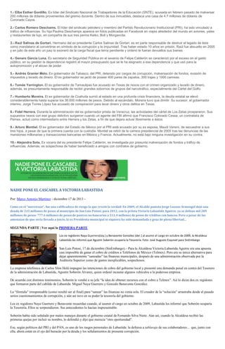 1.- Elba Esther Gordillo. Ex líder del Sindicato Nacional de Trabajadores de la Educación (SNTE), acusada en febrero pasado de malversar
200 millones de dólares provenientes del gremio docente. Dentro de sus inmuebles, destaca una casa de 4.7 millones de dólares de
Coronado Cayos.
2.- Carlos Romero Deschams. El líder del sindicato petrolero y miembro del Partido Revolucionario Institucional (PRI), ha sido vinculado a
tráfico de influencias. Su hija Paulina Deschamps aparece en fotos publicadas en Facebook en viajes alrededor del mundo en aviones, yates
y restaurantes de lujo, en compañía de sus tres perros Keiko, Boli y Morgancita.
3.- Raúl Salinas de Gortari. Hermano del ex presidente Carlos Salinas de Gortari, es en parte responsable de destruir el legado de éste
como mandatario al convertirse en símbolo de la corrupción y la impunidad. Tras haber estado 10 años en prisión, Raúl fue absuelto en 2005
y en julio de este año un juez lo exoneró de la carga fiscal que tenía pendiente y ordenó le fueran devueltos sus bienes
4.- Genaro García Luna. Ex secretario de Seguridad Pública en el sexenio de Felipe Calderón se caracterizó por el exceso en el gasto
público, en su gestión la dependencia registró el mayor presupuesto que se le ha asignado a esa dependencia y que usó para la
autopromoción y el abuso de poder.
5.- Andrés Granier Melo. Ex gobernador de Tabasco, del PRI, detenido por cargos de corrupción, malversación de fondos, evasión de
impuestos y lavado de dinero. El ex gobernador se jactó de poseer 400 pares de zapatos, 300 trajes y 1000 camisas.
6.- Tomás Yarrington. El ex gobernador de Tamaulipas fue acusado en Texas de nexos con el crimen organizado y lavado de dinero,
además, es presuntamente responsable de recibir grandes sobornos de grupos del narcotráfico, especialmente del Cártel del Golfo.
7.- Humberto Moreira. El ex gobernador de Coahuila sumió al estado en una profunda crisis financiera, la deuda estatal se elevó
considerablemente hasta superar los 36,000 millones de pesos. Debido al escándalo, Moreira tuvo que dimitir. Su sucesor, el gobernador
interino, Jorge Torres López fue acusado de conspiración para lavar dinero y otros delitos en Texas.
8.- Fidel Herrera. Durante la administración del ex gobernador priista de Veracruz, las actividades del cártel de Los Zetas prosperaron. Sus
supuestos nexos con ese grupo delictivo surgieron cuando un agente del FBI afirmó que Francisco Colorado Cessa, un contratista de
Pemex, actuó como intermediario entre Herrera y los Zetas, a fin de que dejara actuar libremente a éstos.
9.- Arturo Montiel. El ex gobernador del Estado de México por el PRI está acusado por su ex esposa, Maudi Versini, de secuestrar a sus
tres hijos, a pesar de que la primera cuenta con la custodia. Montiel se retiró de la carrera presidencial de 2005 tras las denuncias de las
mansiones millonarias y transacciones bancarias en México y Francia. Actualmente, no está bajo ninguna investigación en su contra.
10.- Alejandra Sota. Ex vocera del ex presidente Felipe Calderón, es investigada por presunta malversación de fondos y tráfico de
influencias. Además, es sospechosa de haber beneficiado a amigos con contratos de gobierno.

NADIE PONE EL CASCABEL A VICTORIA LABASTIDA
Por: Marco Antonio Martínez - diciembre 17 de 2013 Como en el “moreirazo”, fue una calificadora de riesgo la que reveló la verdad: En 2009, el Alcalde panista Jorge Lozano Armengol dejó una
deuda de 223 millones de pesos al municipio de San Luis Potosí; para 2012, con la priista Victoria Labastida Aguirre, ya se debían mil 289
millones de pesos: 777.6 millones de pesos de pasivos no bancarios y 511.4 millones de pesos de créditos con bancos. Pero a pesar de las
amenazas de que sería llevada a juicio, la ex Presidenta municipal ni siquiera ha sido demandada y goza de plena libertad…

SEGUNDA PARTE | Ver aquí la PRIMERA PARTE
Los ex regidores Naya Guerrero(izq.) y Benavente González (der.) al asumir el cargo en octubre de 2009, la Alcaldesa
Labastida les informó que Agustín Soberón ocuparía la Tesorería. Foto: José Augusto Esquivel para SinEmbargo

San Luis Potosí, 17 de diciembre (SinEmbargo).– Para la Alcaldesa Victoria Labastida Aguirre era una apuesta
casi imposible de ganar el cobro de créditos a Teléfonos de México (Telmex). Pero era su única alternativa para
dejar aparentemente “saneadas” las finanzas municipales, después de una administración observada por la
Auditoría Superior como de gastos inexplicables, sospechosos.
La empresa telefónica de Carlos Slim Helú impugnó las intenciones de cobro del gobierno local y presentó una demanda penal en contra del Tesorero
de la administración de Labastida, Agustín Soberón Álvarez, quien ordenó incautar algunos vehículos a la poderosa empresa.
De acuerdo con distintos testimonios, Soberón le vendió a su jefa “la idea de obtener recursos con el cobro a Telmex”. Así lo dicen dos ex regidores
que formaron parte del cabildo de Labastida: Miguel Naya Guerrero y Gonzalo Benavente González.
La “fórmula” irresponsable (como resultó ser al final) para “sanear” las finanzas no venía sola. El creador de la “solución” arrastraba desde el pasado
serios cuestionamientos de corrupción, y aún así tuvo en su poder la tesorería del gobierno.
Los ex regidores Naya Guerrero y Benavente recuerdan cuando, al asumir el cargo en octubre de 2009, Labastida les informó que Soberón ocuparía
la Tesorería. Ellos se sorprendieron. Sus antecedentes lo hacían impresentable.
Soberón había sido señalado por malos manejos durante el gobierno estatal de Fernando Silva Nieto. Aún así, cuando la Alcaldesa recibió las
primeras quejas por incluir su nombre, lo defendió y dijo que merecía “otra oportunidad”.
Ese, según políticos del PRI y del PAN, es uno de los rasgos personales de Labastida: la defensa a tablaraja de sus colaboradores… que, junto con
ella, ahora están en el ojo del huracán por la deuda y los señalamientos de presunta corrupción.

 
