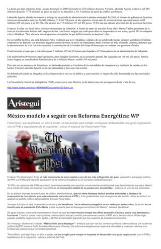 La deuda que dejó el panista Jorge Lozano Armengol en 2009 alcanzaba los 223 millones de pesos. Victoria Labastida Aguirre la elevó a mil 289
millones de pesos: 777.6 millones de pesos de pasivos no bancarios y 511.4 millones de pesos de créditos con bancos.
Labastida Aguirre además incrementó a lo largo de su período de administración la nómina municipal. En 2010, el primero de gobierno de la priista,
fueron presupuestados para este fin 600 millones, 515 mil 754 pesos; al año siguiente, el concepto de remuneraciones a personal creció a 688
millones 450 mil pesos, y en 2012 la cifra alcanzó los 713 millones 531 mil 492 pesos, 15.8% más que durante el primer año de gestión de la priista.
El nuevo Alcalde no fue el único priista en desmarcarse de Labastida. A finales de enero de este año, Rosa María Huerta Valdez, presidenta de la
Junta de Coordinación Política del Congreso de San Luis Potosí, aseguró que cada quien debe ser responsable de sus actos y que el PRI no solaparía
a la ex Alcaldesa. “Nos afectaría más si tapáramos corruptelas, lo que definitivamente no haremos”, dijo.
En noviembre de 2012, una nota del diario Pulso evidenció que la ex Alcaldesa y algunos de sus colaboradores más cercanos contaban con tarjetas
corporativas de Banorte, con las cuales pagaron cuentas de miles de pesos en restaurantes, bares y hoteles en todo el mundo. Además, denunció que
la administración de la ex Alcaldesa autorizó la construcción de 14 tiendas del Grupo Walmart que no contaban con permisos oficiales.
Posteriormente se supo que la Alcaldesa gastó 7 millones 192 mil 654 pesos para liquidar a 123 funcionarios de su administración de Labastida.
Ella recibió 60 mil 645 pesos como liquidación, pero Emigdio Ilizaliturri, su ex secretario general, fue liquidado con 115 mil 125 pesos; Patricia
Juárez Segura, ex coordinadora Administrativa de la Oficialía Mayor, recibió 295 mil pesos.
Pero aún con las amenazas de los priistas, las demandas panistas y el reclamo de las autoridades de transparencia y rendición de cuentas, en los
hechos Victoria Labastida Aguirre no ha sido demandada y lleva una vida normal.
Se defiende por medio de abogados, no ha comparecido ni una vez en público y, para concluir, ni siquiera ha sido demandada ante las autoridades
judiciales.
La Procuraduría General de la República (PGR), como con el caso Moreira, no ha abierto una sola averiguación hasta el día de hoy.
http://www.scribd.com/doc/191909584/Documento-02-San-Luis

México modelo a seguir con Reforma Energética: WP
Pena Nieto, que llegó hace un año al poder, se las arregló para romper el impasse al desarrollar una gran negociación
con el PAN y legisladores de la izquierda”, indica el editorial del Washington Post

El diario The Washington Post, el más importante de esta capital y uno de los más influyentes del país, aplaudió la estrategia política
del PRI y el PAN para lograr la aprobación de la reforma energética en el Congreso federal mexicano.
“El PRI y la oposición del PAN se unieron la semana pasada para aprobar una enmienda constitucional que desmantela lo que para México
es la madre de todas las terceras vías políticas: el monopolio estatal de la producción de petróleo”, subraya en uno de sus editoriales.
En su edición impresa de este lunes, el rotativo estadunidense, que en otros tiempos dedicó sendos editoriales a destacar la
maquinaria de corrupción que presuntamente caracteriza al PRI y a los gobernantes que emergen de ese partido, ahora se enfocó en
aplaudir al partido político del presidente Enrique Pena Nieto.
“Aunque la lucha no está totalmente concluida y los beneficios “de la reforma energética no se verán por varios años, la acción es un
triunfo para el presidente Peña Nieto y abre la puerta para el despegue económico de México”, destaca el editorial.
De igual manera, menciona brevemente el hecho de que no hace mucho tiempo era difícil describir a México como una democracia
funcional. Y matiza que el rostro político y democrático del país cambió precisamente cuando el PRI, en la década de los 90 del siglo
pasado, perdió la hegemonía del poder, y el PAN lo reemplazó ganando por dos sexenios la presidencia mexicana.
Sin embargo, el editorial –titulado “México listo para despegar”– enfatiza que aun con los cambios políticos y democráticos por la derrota
política del PRI frente al PAN, Petróleos Mexicanos (Pemex) y la reforma energética eran aspectos intocables a cualquier reforma y un
símbolo de soberanía que no rendía beneficios.
“Pena Nieto, que llegó hace un año al poder, se las arregló para romper el impasse al desarrollar una gran negociación con el PAN y
legisladores de la izquierda”, indica el editorial del Post.

 