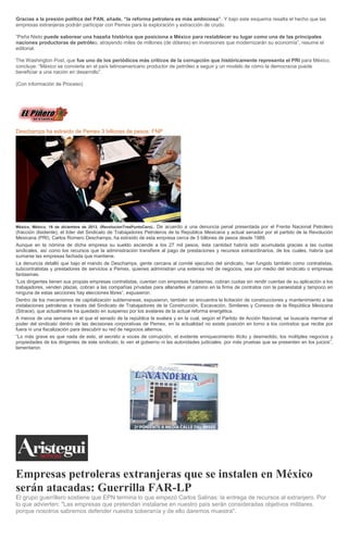 Gracias a la presión política del PAN, añade, “la reforma petrolera es más ambiciosa”. Y bajo este esquema resalta el hecho que las
empresas extranjeras podrán participar con Pemex para la exploración y extracción de crudo.
“Peña Nieto puede saborear una hazaña histórica que posiciona a México para restablecer su lugar como una de las principales
naciones productoras de petróleo, atrayendo miles de millones (de dólares) en inversiones que modernizarán su economía”, resume el
editorial.
The Washington Post, que fue uno de los periódicos más críticos de la corrupción que históricamente representa el PRI para México,
concluye: “México se convierte en el país latinoamericano productor de petróleo a seguir y un modelo de cómo la democracia puede
beneficiar a una nación en desarrollo”.
(Con información de Proceso)

Deschamps ha extraído de Pemex 3 billones de pesos: FNP

De acuerdo a una denuncia penal presentada por el Frente Nacional Petrolero
(fracción disidente), el líder del Sindicato de Trabajadores Petroleros de la República Mexicana y actual senador por el partido de la Revolución
Mexicana (PRI), Carlos Romero Deschamps, ha extraído de esta empresa cerca de 3 billones de pesos desde 1989.
Aunque en la nómina de dicha empresa su sueldo asciende a los 27 mil pesos, ésta cantidad habría sido acumulada gracias a las cuotas
sindicales, así como los recursos que la administración transfiere al pago de prestaciones y recursos extraordinarios, de los cuales, habría que
sumarse las empresas fachada que mantiene.
La denuncia detalló que bajo el mando de Deschamps, gente cercana al comité ejecutivo del sindicato, han fungido también como contratistas,
subcontratistas y prestadores de servicios a Pemex, quienes administran una extensa red de negocios, sea por medio del sindicato o empresas
fantasmas.
“Los dirigentes tienen sus propias empresas contratistas, cuentan con empresas fantasmas, cobran cuotas sin rendir cuentas de su aplicación a los
trabajadores, venden plazas, cobran a las compañías privadas para allanarles el camino en la firma de contratos con la paraestatal y tampoco en
ninguna de estas secciones hay elecciones libres”, expusieron.
Dentro de los mecanismos de capitalización subterraneas, expusieron, también se encuentra la licitación de construcciones y mantenimiento a las
instalaciones petroleras a través del Sindicato de Trabajadores de la Construcción, Excavación, Similares y Conexos de la República Mexicana
(Sitrace), que actualmente ha quedado en suspenso por los avatares de la actual reforma energética.
A menos de una semana en el que el senado de la república la avalara y en la cual, según el Partido de Acción Nacional, se buscaría mermar el
poder del sindicato dentro de las decisiones corporativas de Pemex, en la actualidad no existe posición en torno a los contratos que recibe por
fuera ni una fiscalización para descubrir su red de negocios alternos.
“Lo más grave es que nada de esto, el secreto a voces de corrupción, el evidente enriquecimiento ilícito y desmedido, los múltiples negocios y
propiedades de los dirigentes de este sindicato, lo ven el gobierno ni las autoridades judiciales, por más pruebas que se presenten en los juicios”,
lamentaron.
México, México. 16 de diciembre de 2013. (RevolucionTresPuntoCero).-

Empresas petroleras extranjeras que se instalen en México
serán atacadas: Guerrilla FAR-LP
El grupo guerrillero sostiene que EPN termina lo que empezó Carlos Salinas: la entrega de recursos al extranjero. Por
lo que advierten: "Las empresas que pretendan instalarse en nuestro país serán consideradas objetivos militares,
porque nosotros sabremos defender nuestra soberanía y de ello daremos muestra".

 