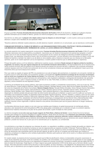 El grupo guerrillero Fuerzas Armadas Revolucionarias-Liberación del Pueblo (FAR-LP) de Guerrero, advirtió que cualquier empresa
petrolera extranjera que se instale en México, gracias a la reforma energética, será considerada como un “objetivo militar“.
Ese término se utiliza para “cualquier otro objeto sobre el que se dispara un arma de fuego”, o como “punto o zona que se pretende
alcanzar u ocupar como resultado de una operación militar”.
“Nosotros sabremos defender nuestra soberanía y de ello daremos muestra”, advierten en un comunicado, que se reproduce a continuación.
COMUNICADO ÍNTEGRO AL PUEBLO DE MÉXICO A LAS ORGANIZACIONES POPULARES, POLÍTICAS Y REVOLUCIONARIAS A
LOS MEDIOS DE COMUNICACIÓN. HERMANOS DE LUCHA, LA LUCHA ARMADA ESTA PRESENTE.
La reciente aparición de nuestra organización revolucionaria, Fuerzas Armadas Revolucionarias-Liberación del Pueblo (FAR-LP) causó
diferentes reacciones entre la clase política y la población, reacciones que van desde el menosprecio de quienes han sangrado a nuestro
pueblo como es el caso de Rubén Figueroa Smutny, la preocupación de los cuerpos de inteligencia adscritos al CISEN encabezado por
Eugenio Imaz, que aparentan minimizar el hecho, pero en el fondo se preocupan, y ya han activado a sus informantes a lo largo y ancho del
Estado de Guerrero y también han dado la voz de alerta en otros estados, pero a nosotros la reacción que nos interesa es la del pueblo
oprimido, quién ve en nuestra aparición una luz de esperanza, a nuestro pueblo le decimos que no defraudaremos su esperanza.
Porque del pueblo somos y a él nos debemos, reafirmamos nuestras causas y banderas:Desde siempre el régimen priista ha mentido y
engañado a la nación y hoy que regresa después de una frustrada transición democrática y del desmantelamiento de la industria de la
nación producto de doce años de gobierno de la derecha panista que saqueó los recursos del país y malbarató a las empresas extranjeras
nuestras riquezas como fue el hecho de la extracción de oro en las concesiones mineras que representó una explotación mayor que en los
trescientos años que duró la época de la colonia.
Pero que nadie se engañe el regreso del PRI a la presidencia no es solo el regreso del autoritarismo, la represión y la corrupción, también es
la guerra sucia en contra del pueblo y los luchadores sociales y principalmente significa terminar la entrega de los recursos al extranjero
que se inició con el gobierno de Carlos Salinas de Gortari y ha continuado con los gobiernos adheridos al esquema neoliberal, que ya ha
sido descartado por todos los países hermanos de Latinoamérica y solo el gobierno subastador y entreguista del presidente más ignorante
de la historia de México, quien ni siquiera ha leído un solo libro en su vida: Peña Nieto, se aferra a mantener. Nuestro país tiene historia y
dignidad y somos herederos de esa dignidad e historia.
Luchamos por la libertad de los presos políticos, sean estos luchadores sociales o combatientes revolucionarios, como es el caso de: Tomás
de Jesús Barranco, Ángel Guillermo Martínez, Máximo Mujica Delgado, Santiago Nazario Lezma, María de los Ángeles Hernández Flores.
Así como los integrantes de la Policía Comunitaria: Néstora Salgado García, Gonzalo Molina González, Arturo Campos Herrera, Bernardino
García Francisco, Ángel García García, Samuel Ramírez Gálvez, Eleuterio García Carmen, Florentino García Castro, Abad Francisco
Ambrosio, Benito Morales Justo, Rafael García Guadalupe, José Leobardo Maximino y Cano Morales Antonia a quienes se les ha
dispersado en distintos penales del país para tratar de evitar la lucha del pueblo por su libertad. La guerra sucia ha vuelto por sus fueros, se
criminaliza a los luchadores sociales, ha regresado el lema de Rubén Figueroa Figueroa: “encierro, destierro, o entierro” como son los casos
del maestro Arturo Hernández Cardona, Raymundo Velázquez Flores y Rocio, Mesino Mesino, el asesinato de Gabriel Echeverría de Jesús
y Jorge Alexis Herrera Pino, estudiantes de la Normal Rural de Ayotzinapa y la desaparición de Eva Alarcón Ortiz y Marcial Bautista Valle,
dirigentes de los campesinos ecologistas, guerra sucia que revela la complicidad de las fuerzas represivas con el estos crímenes no
quedarán impunes crimen organizado, el ejército desarma a las policías comunitarios para que los grupos delictivos no tengan resistencia
del pueblo.
Las llamadas reformas de gran calado no son otra cosa que medidas para fortalecer al capital transnacional; la mal llamada reforma
educativa, solo representa el control del gobierno (PRI) a las plazas antes controladas por un sindicato corrupto, la condición salarial y
laboral de los maestros mexicanos es la peor de los países de la OCDE a quién el estado le rinde cuentas.
La reforma energética no es otra cosa que el gran negocio de Peña Nieto y Salinas de Gortari, nuevos Santa Ana de los tiempos
actuales para entregar los recursos energéticos al capital extranjero, desde ahora les decimos a las empresas que pretendan instalarse
en nuestro país serán consideradas objetivos militares, porque nosotros sabremos defender nuestra soberanía y de ello daremos
muestra. A los partidos políticos que se reclaman democráticos les decimos fraternalmente que sus divisiones solo causan desánimo en la
población y dividen las fuerzas de un país que se ha caracterizado por su dignidad y su combatividad.

Los exhortamos a que dejen de anteponer sus intereses de secta o su seguidismo caudillista y pongan el interés del pueblo por delante, que
no abandonen la lucha por los derechos humanos en aras de negociaciones por espacios de poder, El llamado “Pacto por México” ha
significado la anulación de la escasa vida parlamentaria que existía en el país, dejando en manos de siete personas la facultad de legislar y
tomar las decisiones más importantes para la vida del país dejando de lado la vida de un Congreso que emita leyes que moderen la
opulencia y erradiquen la indigencia como soñaba el generalísimo Morelos quién pedía ser siervo de la nación y no alteza serenísima como
pretende Peña Nieto.
En nuestro estado, la presencia de los huracanes propició que la falta de planificación urbana y la desmedida corrupción ocasionaran el
mayor de los desastres que hayan vivido las ciudades, los pueblos y las comunidades, y la reconstrucción ha significado el voraz apetito del
gobierno federal que derrocha recursos a sus seguidores en espera de comprar conciencias y recuperar el estado para las siglas del PRI; y
para el chacal de Ayotzinapa, Ángel Aguirre, el mayor negocio que puede representar el 20% de las obras que su hermano decide a quién
otorgar. Ante este panorama nuestra forma de lucha no solo se justifica, se hace necesaria y casi obligatoria. No despreciamos otras formas
de lucha, pero si reprobamos que se engañe al pueblo, todas las formas de lucha son válidas y legítimas, pero todas ellas deben converger

 