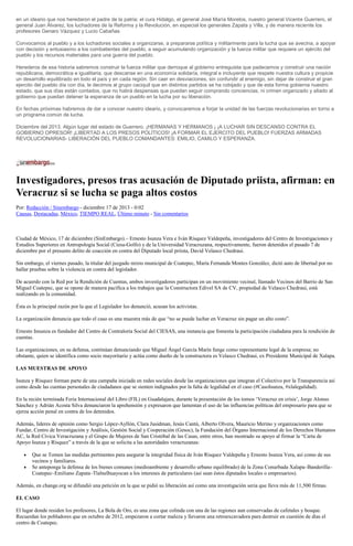 en un ideario que nos heredaron el padre de la patria: el cura Hidalgo, el general José María Morelos, nuestro general Vicente Guerrero, el
general Juan Álvarez, los luchadores de la Reforma y la Revolución, en especial los generales Zapata y Villa, y de manera reciente los
profesores Genaro Vázquez y Lucio Cabañas.
Convocamos al pueblo y a los luchadores sociales a organizarse, a prepararse política y militarmente para la lucha que se avecina, a apoyar
con decisión y entusiasmo a los combatientes del pueblo, a seguir acumulando organización y la fuerza militar que requiere un ejército del
pueblo y los recursos materiales para una guerra del pueblo.
Herederos de esa historia sabremos construir la fuerza militar que derroque al gobierno entreguista que padecemos y construir una nación
republicana, democrática e igualitaria, que descanse en una economía solidaría, integral e incluyente que respete nuestra cultura y propicie
un desarrollo equilibrado en todo el país y en cada región. Sin caer en desviaciones, sin confundir al enemigo, sin dejar de construir el gran
ejercito del pueblo día con día, le decimos al grupo caciquil que en distintos partidos se ha cobijado y que de esta forma gobierna nuestro
estado, que sus días están contados, que no habrá despensas que puedan seguir comprando conciencias, ni crimen organizado y aliado al
gobierno que puedan detener la esperanza de un pueblo en la lucha por su liberación.
En fechas próximas habremos de dar a conocer nuestro ideario, y convocaremos a forjar la unidad de las fuerzas revolucionarias en torno a
un programa común de lucha.
Diciembre del 2013. Algún lugar del estado de Guerrero. ¡HERMANAS Y HERMANOS ¡ ¡A LUCHAR SIN DESCANSO CONTRA EL
GOBIERNO OPRESOR! ¡LIBERTAD A LOS PRESOS POLÍTICOS! ¡A FORMAR EL EJERCITO DEL PUEBLO! FUERZAS ARMADAS
REVOLUCIONARIAS- LIBERACIÓN DEL PUEBLO COMANDANTES: EMILIO, CAMILO Y ESPERANZA.

Investigadores, presos tras acusación de Diputado priista, afirman: en
Veracruz si se lucha se paga altos costos
Por: Redacción / Sinembargo - diciembre 17 de 2013 - 0:02
Causas, Destacadas, México, TIEMPO REAL, Último minuto - Sin comentarios

Ciudad de México, 17 de diciembre (SinEmbargo).– Ernesto Isunza Vera e Iván Rísquez Valdepeña, investigadores del Centro de Investigaciones y
Estudios Superiores en Antropología Social (Ciesa-Golfo) y de la Universidad Veracruzana, respectivamente, fueron detenidos el pasado 7 de
diciembre por el presunto delito de coacción en contra del Diputado local priista, David Velasco Chedraui.
Sin embargo, el viernes pasado, la titular del juzgado mixto municipal de Coatepec, María Fernanda Montes González, dictó auto de libertad por no
hallar pruebas sobre la violencia en contra del legislador.
De acuerdo con la Red por la Rendición de Cuentas, ambos investigadores participan en un movimiento vecinal, llamado Vecinos del Barrio de San
Miguel Coatepec, que se opone de manera pacífica a los trabajos que la Constructora Edivel SA de CV, propiedad de Velasco Chedraui, está
realizando en la comunidad.
Ésta es la principal razón por la que el Legislador los denunció, acusan los activistas.
La organización denuncia que todo el caso es una muestra más de que “no se puede luchar en Veracruz sin pagar un alto costo”.
Ernesto Insunza es fundador del Centro de Contraloría Social del CIESAS, una instancia que fomenta la participación ciudadana para la rendición de
cuentas.
Las organizaciones, en su defensa, continúan denunciando que Miguel Ángel García Marín funge como representante legal de la empresa; no
obstante, quien se identifica como socio mayoritario y actúa como dueño de la constructora es Velasco Chedraui, ex Presidente Municipal de Xalapa.
LAS MUESTRAS DE APOYO
Isunza y Rísquez forman parte de una campaña iniciada en redes sociales desde las organizaciones que integran el Colectivo por la Transparencia así
como desde las cuentas personales de ciudadanos que se sienten indignados por la falta de legalidad en el caso (#CasoIsunza, #xlalegalidad).
En la recién terminada Feria Internacional del Libro (FIL) en Guadalajara, durante la presentación de los tomos ‘Veracruz en crisis’, Jorge Alonso
Sánchez y Adrián Acosta Silva denunciaron la aprehensión y expresaron que lamentan el uso de las influencias políticas del empresario para que se
ejerza acción penal en contra de los detenidos.
Además, líderes de opinión como Sergio López-Ayllón, Clara Jusidman, Jesús Cantú, Alberto Olvera, Mauricio Merino y organizaciones como
Fundar, Centro de Investigación y Análisis, Gestión Social y Cooperación (Gesoc), la Fundación del Órgano Internacional de los Derechos Humanos
AC, la Red Cívica Veracruzana y el Grupo de Mujeres de San Cristóbal de las Casas, entre otros, han mostrado su apoyo al firmar la “Carta de
Apoyo Isunza y Rísquez” a través de la que se solicita a las autoridades veracruzanas:
Que se Tomen las medidas pertinentes para asegurar la integridad física de Iván Rísquez Valdepeña y Ernesto Isunza Vera, así como de sus
vecinos y familiares.
Se anteponga la defensa de los bienes comunes (medioambiente y desarrollo urbano equilibrado) de la Zona Conurbada Xalapa–Banderilla–
Coatepec–Emiliano Zapata–Tlalnelhuayocan a los intereses de particulares (así sean éstos diputados locales o empresarios).
Además, en change.org se difundió una petición en la que se pidió su liberación así como una investigación seria que lleva más de 11,500 firmas.
EL CASO
El lugar donde residen los profesores, La Bola de Oro, es una zona que colinda con una de las regiones aun conservadas de cafetales y bosque.
Recuerdan los pobladores que en octubre de 2012, empezaron a cortar maleza y llevaron una retroexcavadora para destruir en cuestión de días el
centro de Coatepec.

 