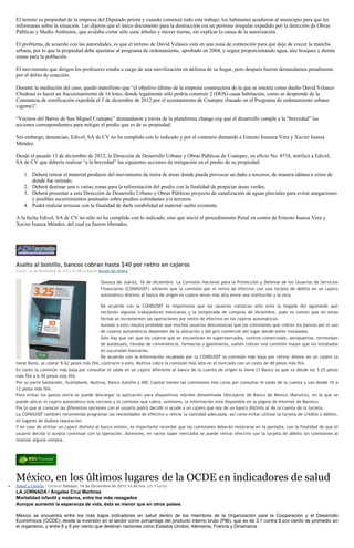 El terreno es propiedad de la empresa del Diputado priista y cuando comenzó todo este trabajo, los habitantes acudieron al municipio para que les
informaran sobre la situación. Les dijeron que el único documento para la destrucción era un permiso irregular expedido por la dirección de Obras
Públicas y Medio Ambiente, que avalaba cortar sólo siete árboles y mover tierras, sin explicar la causa de la autorización.
El problema, de acuerdo con las autoridades, es que el terreno de David Velasco está en una zona de contención para que deje de crecer la mancha
urbana, por lo que la propiedad debe ajustarse al programa de ordenamiento, aprobado en 2004, y seguir proporcionando agua, aire bosques y demás
zonas para la población.
El movimiento que dirigen los profesores estaba a cargo de una movilización en defensa de su hogar, pero después fueron demandamos penalmente
por el delito de coacción.
Durante la mediación del caso, quedó manifiesto que “el objetivo último de la empresa constructora de la que se ostenta como dueño David Velasco
Chedraui es hacer un fraccionamiento de 16 lotes, donde legalmente sólo podría construir 2 (DOS) casas habitación, como se desprende de la
Constancia de zonificación expedida el 5 de diciembre de 2012 por el ayuntamiento de Coatepec (basado en el Programa de ordenamiento urbano
vigente)”.
“Vecinos del Barrio de San Miguel Coatepec” demandaron a través de la plataforma change.org que el desarrollo cumple a la “brevedad” las
acciones correspondientes para mitigar el predio que es de su propiedad.
Sin embargo, denuncian, Edivel, SA de CV no ha cumplido con lo indicado y por el contrario demandó a Ernesto Insunza Vera y Xavier Isunza
Méndez.
Desde el pasado 13 de diciembre de 2012, la Dirección de Desarrollo Urbano y Obras Públicas de Coatepec, en oficio No. 4718, notificó a Edivel,
SA de CV que debería realizar “a la brevedad” las siguientes acciones de mitigación en el predio de su propiedad:
1. Deberá retirar el material producto del movimiento de tierra de áreas donde pueda provocar un daño a terceros, de manera idónea a sitios de
donde fue retirado.
2. Deberá destinar una o varias zonas para la reforestación del predio con la finalidad de propiciar áreas verdes.
3. Deberá presentar a esta Dirección de Desarrollo Urbano y Obras Públicas proyecto de canalización de aguas pluviales para evitar anegaciones
y posibles escurrimientos puntuales sobre predios colindantes y/o terceros.
4. Podrá realizar terrazas con la finalidad de darle estabilidad al material suelto existente.
A la fecha Edivel, SA de CV no sólo no ha cumplido con lo indicado, sino que inició el procedimiento Penal en contra de Ernesto Isunza Vera y
Xavier Isunza Méndez, del cual ya fueron liberados.

Asalto al bolsillo, bancos cobran hasta $40 por retiro en cajeros
Lunes, 16 de Diciembre de 2013 10:28 La Razón Mundo del dinero

Oaxaca de Juárez, 16 de diciembre. La Comisión Nacional para la Protección y Defensa de los Usuarios de Servicios
Financieros (CONDUSEF) advierte que la comisión por el retiro de efectivo con una tarjeta de débito en un cajero
automático distinto al banco de origen es cuatro veces más alta entre una institución y la otra.
De acuerdo con la CONDUSEF es importante que los usuarios conozcan esto ante la llegada del aguinaldo que
recibirán algunos trabajadores mexicanos y la temporada de compras de diciembre, pues es común que en estas
fechas se incrementen las operaciones por retiro de efectivo en los cajeros automáticos.
Aunado a esto resulta probable que muchos usuarios desconozcan que las comisiones que cobran los bancos por el uso
de cajeros automáticos dependen de la ubicación y del giro comercial del lugar donde estén instalados.
Solo hay que ver que los cajeros que se encuentran en supermercados, centros comerciales, aeropuertos, terminales
de autobuses, tiendas de conveniencia, farmacias y gasolineras, suelen cobran una comisión mayor que los instalados
en sucursales bancarias.
De acuerdo con la información recabada por la CONDUSEF la comisión más baja por retirar dinero en un cajero la
tiene Bansi, al cobrar 8.62 pesos más IVA, contrario a esto, Multiva cobra la comisión más alta en el mercado con un costo de 40 pesos más IVA.
En tanto la comisión más baja por consultar el saldo en un cajero diferente al banco de la cuenta de origen la tiene CI Banco ya que va desde los 3.25 pesos
más IVA a 6.50 pesos más IVA.
Por su parte Santander, Scotiabank, Multiva, Banco Autofin y ABC Capital tienen las comisiones más caras por consultar el saldo de la cuenta y van desde 10 a
12 pesos más IVA.
Para evitar los gastos extra se puede descargar la aplicación para dispositivos móviles denominada Ubicajeros de Banco de México (Banxico), en la que se
puede ubicar el cajero automático más cercano y la comisión que cobra, asimismo, la información está disponible en la página de Internet de Banxico.
Por lo que al conocer las diferentes opciones con el usuario podrá decidir si acude a un cajero que sea de un banco distinto al de la cuenta de la tarjeta.
La CONDUSEF también recomienda programar las necesidades de efectivo y retirar la cantidad adecuada, así como evitar utilizar la tarjeta de crédito o débito,
en lugares de dudosa reputación.
Y en caso de utilizar un cajero distinto al banco emisor, es importante recordar que las comisiones deberán mostrarse en la pantalla, con la finalidad de que el
usuario decida si acepta continuar con la operación. Asimismo, en varios súper mercados se puede retirar efectivo con la tarjeta de débito sin comisiones al
realizar alguna compra.

México, en los últimos lugares de la OCDE en indicadores de salud
Salud y Ciencia / General Sábado, 14 de Diciembre de 2013 14:45 hrs, por Fuente

LA JORNADA / Ángeles Cruz Martínez
Mortalidad infantil y materna, entre los más rezagados
Aunque aumentó la esperanza de vida, ésta es menor que en otros países
México se encuentra entre los más bajos indicadores en salud dentro de los miembros de la Organización para la Cooperación y el Desarrollo
Económicos (OCDE), desde la inversión en el sector como porcentaje del producto interno bruto (PIB), que es de 3.1 contra 6 por ciento de promedio en
el organismo, y entre 8 y 9 por ciento que destinan naciones como Estados Unidos, Alemania, Francia y Dinamarca.

 