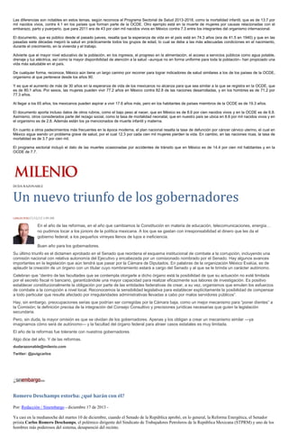Las diferencias son notables en estos temas, según reconoce el Programa Sectorial de Salud 2013-2018, como la mortalidad infantil, que es de 13.7 por
mil nacidos vivos, contra 4.1 en los países que forman parte de la OCDE. Otro ejemplo está en la muerte de mujeres por causas relacionadas con el
embarazo, parto y puerperio, que para 2011 era de 43 por cien mil nacidos vivos en México contra 7.3 entre los integrantes del organismo internacional.
El documento, que es público desde el pasado jueves, resalta que la esperanza de vida en el país está en 74.3 años (era de 41.5 en 1940) y que en las
pasadas siete décadas mejoró la salud en prácticamente todos los grupos de edad, lo cual se debe a las más adecuadas condiciones en el nacimiento,
durante el crecimiento, en la vivienda y el trabajo.
Advierte que el mayor nivel educativo de la población, en los ingresos, el progreso en la alimentación, el acceso a servicios públicos como agua potable,
drenaje y luz eléctrica, así como la mayor disponibilidad de atención a la salud –aunque no en forma uniforme para toda la población– han propiciado una
vida más saludable en el país.
De cualquier forma, reconoce, México aún tiene un largo camino por recorrer para lograr indicadores de salud similares a los de los países de la OCDE,
organismo al que pertenece desde los años 90.
Y es que el aumento de más de 30 años en la esperanza de vida de los mexicanos no alcanza para que sea similar a la que se registra en la OCDE, que
es de 80.1 años. Por sexos, las mujeres pueden vivir 77.2 años en México contra 82.8 de las naciones desarrolladas, y en los hombres es de 71.2 por
77.3 años.
Al llegar a los 65 años, los mexicanos pueden aspirar a vivir 17.6 años más, pero en los habitantes de países miembros de la OCDE es de 19.3 años.
El documento aporta incluso datos de otros rubros, como el bajo peso al nacer, que en México es de 8.6 por cien nacidos vivos y en la OCDE es de 6.8.
Asimismo, otros considerados parte del rezago social, como la tasa de mortalidad neonatal, que en nuestro país se ubica en 8.6 por mil nacidos vivos y en
el organismo es de 2.8. Además están los ya mencionados de muerte infantil y materna.
En cuanto a otros padecimientos más frecuentes en la época moderna, el plan nacional resalta la tasa de defunción por cáncer cérvico uterino, el cual en
México sigue siendo un problema grave de salud, por el cual 12.3 por cada cien mil mujeres pierden la vida. En cambio, en las naciones ricas, la tasa de
mortalidad es de 3.7 por cien mil.
El programa sectorial incluyó el dato de las muertes ocasionadas por accidentes de tránsito que en México es de 14.4 por cien mil habitantes y en la
OCDE de 7.7.

DUDA RAZONABLE

Un nuevo triunfo de los gobernadores
CARLOS PUIG17/12/13 1:09 AM

En el año de las reformas, en el año que cambiamos la Constitución en materia de educación, telecomunicaciones, energía…
no pudimos tocar a los júniors de la política mexicana. A los que se gastan con irresponsabilidad el dinero que les da el
gobierno federal; a los pequeños virreyes llenos de lujos e ineficiencia.
Buen año para los gobernadores.
Su último triunfo es el dictamen aprobado en el Senado que reordena el esquema institucional de combate a la corrupción, incluyendo una
comisión nacional con relativa autonomía del Ejecutivo y encabezada por un comisionado nombrado por el Senado. Hay algunos avances
importantes en la legislación que aún tendrá que pasar por la Cámara de Diputados. En palabras de la organización México Evalúa, es de
aplaudir la creación de un órgano con un titular cuyo nombramiento estará a cargo del Senado y al que se le brinda un carácter autónomo.
Celebran que “dentro de las facultades que se contempla otorgarle a dicho órgano está la posibilidad de que su actuación no esté limitada
por el secreto fiscal ni bancario, garantizándole una mayor capacidad para realizar eficazmente sus labores de investigación. Es positivo
establecer constitucionalmente la obligación por parte de las entidades federativas de crear, a su vez, organismos que emulen los esfuerzos
de combate a la corrupción a nivel local. Reconocemos la sensibilidad legislativa para establecer explícitamente la posibilidad de compensar
a todo particular que resulte afectado por irregularidades administrativas llevadas a cabo por malos servidores públicos”.
Hay, sin embargo, preocupaciones serias que podrían ser corregidas por la Cámara baja, como un mejor mecanismo para “poner dientes” a
la Comisión; la definición precisa de la integración del Consejo Consultivo y precisiones jurídicas necesarias que guíen la legislación
secundaria.
Pero, sin duda, la mayor omisión es que se olvidan de los gobernadores. Apenas y los obligan a crear un mecanismo similar —ya
imaginamos cómo será de autónomo— y la facultad del órgano federal para atraer casos estatales es muy limitada.
El año de la reformas fue tolerante con nuestros gobernadores.
Algo dice del año. Y de las reformas.
dudarazonable@milenio.com
Twitter: @puigcarlos

Romero Deschamps estorba: ¿qué harán con él?
Por: Redacción / Sinembargo - diciembre 17 de 2013 Ya casi en la medianoche del martes 10 de diciembre, cuando el Senado de la República aprobó, en lo general, la Reforma Energética, el Senador
priista Carlos Romero Deschamps, el polémico dirigente del Sindicato de Trabajadores Petroleros de la República Mexicana (STPRM) y uno de los
hombres más poderosos del sistema, desapareció del recinto.

 