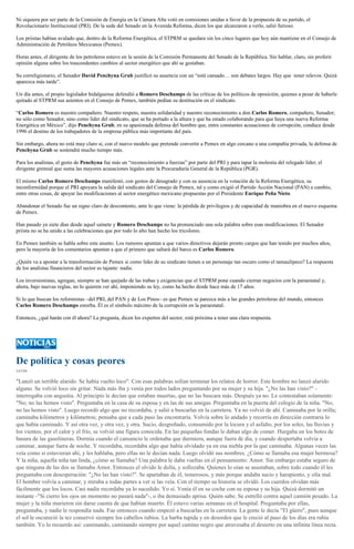 Ni siquiera por ser parte de la Comisión de Energía en la Cámara Alta votó en comisiones unidas a favor de la propuesta de su partido, el
Revolucionario Institucional (PRI). De la sede del Senado en la Avenida Reforma, dicen los que alcanzaron a verlo, salió furioso.
Los priistas habían avalado que, dentro de la Reforma Energética, el STPRM se quedara sin los cinco lugares que hoy aún mantiene en el Consejo de
Administración de Petróleos Mexicanos (Pemex).
Horas antes, el dirigente de los petroleros estuvo en la sesión de la Comisión Permanente del Senado de la República. Sin hablar, claro, sin proferir
opinión alguna sobre los trascendentes cambios al sector energético que ahí se gestaban.
Su correligionario, el Senador David Penchyna Grub justificó su ausencia con un “está cansado… son debates largos. Hay que tener relevos. Quizá
aparezca más tarde”.
Un día antes, el propio legislador hidalguense defendió a Romero Deschamps de las críticas de los políticos de oposición, quienes a pesar de haberle
quitado al STPRM sus asientos en el Consejo de Pemex, también pedían su destitución en el sindicato.
“Carlos Romero es nuestro compañero. Nuestro respeto, nuestra solidaridad y nuestro reconocimiento a don Carlos Romero, compañero, Senador;
no sólo como Senador, sino como líder del sindicato, que se ha portado a la altura y que ha estado colaborando para que haya una nueva Reforma
Energética en México”, dijo Penchyna Grub, en su apasionada defensa del hombre que, entre constantes acusaciones de corrupción, conduce desde
1996 el destino de los trabajadores de la empresa pública más importante del país.
Sin embargo, ahora no está muy claro si, con el nuevo modelo que pretende convertir a Pemex en algo cercano a una compañía privada, la defensa de
Penchyna Grub se sostendrá mucho tiempo más.
Para los analistas, el gesto de Penchyna fue más un “reconocimiento a fuerzas” por parte del PRI y para tapar la molestia del relegado líder, el
dirigente gremial que suma las mayores acusaciones legales ante la Procuraduría General de la República (PGR).
El mismo Carlos Romero Deschamps manifestó, con gestos de desagrado y con su ausencia en la votación de la Reforma Energética, su
inconformidad porque el PRI apoyara la salida del sindicato del Consejo de Pemex, tal y como exigió el Partido Acción Nacional (PAN) a cambio,
entre otras cosas, de apoyar las modificaciones al sector energético mexicano propuestas por el Presidente Enrique Peña Nieto.
Abandonar el Senado fue un signo claro de descontento, ante lo que viene: la pérdida de privilegios y de capacidad de maniobra en el nuevo esquema
de Pemex.
Han pasado ya siete días desde aquel sainete y Romero Deschamps no ha pronunciado una sola palabra sobre esas modificaciones. El Senador
priista no se ha unido a las celebraciones que por todo lo alto han hecho los tricolores.
En Pemex también se habla sobre este asunto. Los rumores apuntan a que varios directivos dejarán pronto cargos que han tenido por muchos años,
pero la mayoría de los comentarios apuntan a que el primero que saltará del barco es Carlos Romero.
¿Quién va a apostar a la transformación de Pemex si como líder de su sindicato tienen a un personaje tan oscuro como el tamaulipeco? La respuesta
de los analistas financieros del sector es tajante: nadie.
Los inversionistas, agregan, siempre se han quejado de las trabas y exigencias que el STPRM pone cuando cierran negocios con la paraestatal y,
ahora, bajo nuevas reglas, no lo quieren ver ahí, imponiendo su ley, como ha hecho desde hace más de 17 años.
Si lo que buscan los reformistas –del PRI, del PAN y de Los Pinos– es que Pemex se parezca más a las grandes petroleras del mundo, entonces
Carlos Romero Deschamps estorba. Él es el símbolo máximo de la corrupción en la paraestatal.
Entonces, ¿qué harán con él ahora? La pregunta, dicen los expertos del sector, está próxima a tener una clara respuesta.

De política y cosas peores
CATÓN

"Lanzó un terrible alarido. Se había vuelto loco". Con esas palabras solían terminar los relatos de horror. Este hombre no lanzó alarido
alguno. Se volvió loco sin gritar. Nada más iba y venía por todos lados preguntando por su mujer y su hija. "¿No las han visto?" interrogaba con angustia. Al principio le decían que estaban muertas, que no las buscara más. Después ya no. Le contestaban solamente:
"No; no las hemos visto". Preguntaba en la casa de su esposa y en las de sus amigas. Preguntaba en la puerta del colegio de la niña. "No;
no las hemos visto". Luego recordó algo que no recordaba, y salió a buscarlas en la carretera. Ya no volvió de ahí. Caminaba por la orilla;
caminaba kilómetros y kilómetros; pensaba que a cada paso las encontraría. Volvía sobre lo andado y recorría en dirección contraria lo
que había caminado. Y así otra vez, y otra vez, y otra. Sucio, desgreñado, consumido por la locura y el asfalto, por los soles, las lluvias y
los vientos, por el calor y el frío, se volvió una figura conocida. En las pequeñas fondas le daban algo de comer. Hurgaba en los botes de
basura de las gasolineras. Dormía cuando el cansancio le ordenaba que durmiera, aunque fuera de día, y cuando despertaba volvía a
caminar, aunque fuera de noche. Y recordaba, recordaba algo que había olvidado ya en esa niebla por la que caminaba. Algunas veces las
veía como si estuvieran ahí, y les hablaba, pero ellas no le decían nada. Luego olvidó sus nombres. ¿Cómo se llamaba esa mujer hermosa?
Y la niña, aquella niña tan linda, ¿cómo se llamaba? Una palabra le daba vueltas en el pensamiento: Amor. Sin embargo estaba seguro de
que ninguna de las dos se llamaba Amor. Entonces el olvido le dolía, y sollozaba. Quienes lo oían se asustaban, sobre todo cuando él les
preguntaba con desesperación: "¿No las han visto?". Se apartaban de él, temerosos, y más porque andaba sucio y harapiento, y olía mal.
El hombre volvía a caminar, y miraba a todas partes a ver si las veía. Con el tiempo su historia se olvidó. Los cuerdos olvidan más
fácilmente que los locos. Casi nadie recordaba ya lo sucedido. Yo sí. Venía él en su coche con su esposa y su hija. Quizá dormitó un
instante -"Si cierro los ojos un momento no pasará nada"-, o iba demasiado aprisa. Quién sabe. Se estrelló contra aquel camión pesado. La
mujer y la niña murieron sin darse cuenta de que habían muerto. Él estuvo varias semanas en el hospital. Preguntaba por ellas,
preguntaba, y nadie le respondía nada. Fue entonces cuando empezó a buscarlas en la carretera. La gente le decía "El güero", pues aunque
el sol le oscureció la tez conservó siempre los cabellos rubios. La barba tupida y en desorden que le creció al paso de los días era rubia
también. Yo lo recuerdo así: caminando, caminando siempre por aquel camino negro que atravesaba el desierto en una infinita línea recta.

 