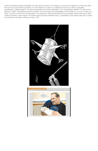 Un día lo encontraron muerto, atropellado. Sé cómo sucedió su muerte. O lo imagino, y en estos casos imaginar es lo mismo que saber.
Oyó sus voces al otro lado de la carretera, y la cruzó. Entonces vio una luz, y al final de esa luz las vio a ellas. Les preguntó
sencillamente: "¿Dónde estaban?". Su esposa le respondió con la misma naturalidad: "Acá. Te buscábamos también". La niña corrió a
abrazarlo: "¡Papi!". Se fundieron los tres en el abrazo. Y él ya no estuvo sucio ni harapiento. No tuvo barba ya, y el sol, y el viento, y la
lluvia, y el calor y el frío ya no le hicieron daño. Y no caminó más. Había encontrado al fin lo que buscaba. Aquel nombre que le daba
vueltas en la cabeza: Amor, regresó a él. Entonces supo que ellas se llamaban Amor, y él igualmente. Supo entonces que todo, lo mismo
en la vida que en la muerte, se llama así: Amor... FIN.

 