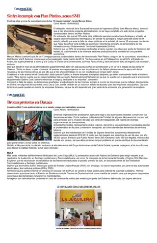 Sinfra incumple con Plan Platino, acusa SMI
Van tres años y no se ha concretado uno de los 13 megaproyectos”, revela Marcos Matus
Carlos Alberto HERNÁNDEZ

El delegado nacional de la Sociedad Mexicana de Ingenieros (SMI), José Marcos Matus, lamentó
que a tres años de la presente administración, no se haya cumplido uno solo de los proyectos
contemplados dentro del Plan Platino.
En entrevista dijo que el 70% de la obra pública la ejecutan constructoras foráneas y el resto se
asigna bajo convocatorias restringidas y en donde no participa la mayor parte del sector en el
estado. Añadió que ante la falta de obras públicas en la entidad, al menos 50 empresas han tenido
que “bajar la cortina” ante la falta de acciones y desinterés por parte de la Secretaría de las
Infraestructuras y Ordenamiento Territorial Sustentable (Sinfra).
Externó que un 30% de empresas dedicadas al ramo cuentan con obras por parte del Gobierno del
estado, lo cual mantiene a los diversos sectores productivos de la sociedad en una parálisis
económica.
Marcos Matus cuestionó que de los 13 megaproyectos contemplados dentro del denominado Plan Platino, ninguno se ha concretado, entre ellos el
Distribuidor Vial 5 Señores, mismo que se ha postergado hasta marzo del 2014. “No hay avance en el Polideportivo, en el DV5, el Estadio de
Futbol, las supercarreteras al Istmo y a la Costa, el Centro de Convenciones, la Presa Paso Ancho y otros en donde sólo se engañó a la sociedad”,
sostuvo.
Dijo que desde el inicio de la administración gubernamental, sólo han sido puros sueños de construcción y no se ve el trabajo de las obras en
Oaxaca. “Sinfra no tiene, ni pies ni cabeza. Al parecer los megaproyectos no son los atinados o ha faltado planeación en la ejecución de los
recursos y de las mismas obras, es por ello que a tres años de trabajo no se ven resultados por ningún lado”, lanzó.
Cuestionó el nulo avance en el Distribuidor, dado que en Puebla, la misma empresa lo empezó después y ya están concluyendo hasta el número
cuatro. “Nos damos cuenta que es responsabilidad del secretario [Netzahualcóyotl Salvatierra], ya que no puede con el paquete que le encomendó
el gobernador Gabino Cué y debería renunciar al cargo y dedicarse a su empresa”, consideró.
Condenó la falta de pagos, las licitaciones amañadas, la adjudicación de las mismas, aunado a mucho de los errores que se reflejan directamente
en Sinfra y en algunas de sus redes como Cea y Cao, donde también es un viacrucis la falta de liquidez para las empresas oaxaqueñas. Dijo que
la obra no puede quedar en manos de empresas foráneas, ya que de ahí depende una gran parte de la economía y la generación de empleos.

Brotan protestas en Oaxaca
Cuestiona MULT nula política interna en el estado; amaga con radicalizar acciones
Carlos Alberto HERNÁNDEZ

Diversas organizaciones protestaron ayer para exigir a las autoridades estatales cumplir con sus
demandas sociales. Por la mañana, pobladores de Trinidad de Viguera bloquearon el crucero vial,
para protestar por la invasión de rutas por parte de trabajadores del volante de diversas
organizaciones de transportistas.
Griselda Hernández, representante de los colonos, demandó a las autoridades municipales atender
la problemática en la zona y ordenar el transporte, así como atender las demandas de servicios
básicos.
Externó que los mototaxistas de Trinidad de Viguera tienen los documentos debidamente
reglamentados desde el 2012-2013, dado que han pagado sus derechos de uso de piso, por año
48,000 pesos. Enfatizó que Pueblo Nuevo tiene 300 mototaxis y sólo 150 son legales, mientras los
demás son piratas, así que ellos no tienen ningún problema en que se verifique la documentación
para poner orden y evitar actos de violencia.
Debido al bloqueo de la circulación, arribaron al sitio elementos del Grupo Antimotines de la Policía Estatal, quienes replegaron a los inconformes
para liberar la vialidad federal y evitar caos vehicular.
MULT
Más tarde, militantes del Movimiento Unificador de Lucha Triqui (MULT), protestaron afuera del Palacio de Gobierno para exigir respeto a los
resultados de la elección en Santiago Juxtlahuaca y Tecomaxtlahuaca, así como la búsqueda de la hermana de Daniela y Virginia Ortiz Ramírez.
Exigieron que se reconozcan los resultados de las elecciones realizadas el pasado primero de julio, en las poblaciones de San Sebastián
Tecomaxtlahuaca y Santiago Juxtlahuaca.
Dijeron que los triunfos fueron limpios por parte del Partido Unidad Popular (PUP), sin embargo, no fueron respetados por parte de las autoridades
electorales y los institutos políticos (PRI y PRD).
Afirmaron que la política interna no funciona en Oaxaca y el IEEPCO, se vende al mejor postor para violentar la voluntad ciudadana. “Hemos
determinado acordonar tanto el Palacio de Gobierno como la Cámara de Diputados local, como medida de presión para que tengamos respuestas
concretas a las demandas”, lanzaron los manifestantes.
Amagaron con radicalizar las protestas en caso de continuar la política del avestruz por parte del Gobierno del estado y el órgano electoral.

 