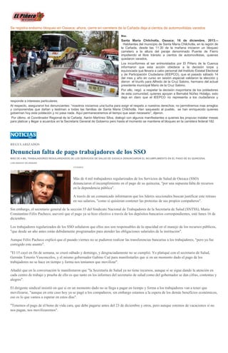 Se registra enésimo bloqueo en Oaxaca; ahora, cierre en carretera de la Cañada deja a cientos de automovilistas varados
Max.

Santa María Chilchotla, Oaxaca; 16 de diciembre, 2013.-Habitantes del municipio de Santa María Chilchotla, en la región de
la Cañada, desde las 11:30 de la mañana iniciaron un bloqueo
carretero a la altura del paraje denominado Puente de Fierro
impidiendo el libre tránsito a cientos de automovilistas, quienes
quedaron varados.
Los inconformes al ser entrevistados por El Piñero de la Cuenca
informaron que esta acción obedece a la decisión torpe y
equivocada que llevara a cabo personal del Instituto Estatal Electoral
y de Participación Ciudadana (IEEPCO), que el pasado sábado 14
del mes y año en curso en sesión especial validaron la elección y
dieron el triunfo para Alfredo de la Cruz Sabino, hermano del actual
presidente municipal Mario de la Cruz Sabino.
Por ello, negó a respetar la decisión mayoritaria de los pobladores
de esta comunidad, quienes apoyan a Bernabé Núñez Hidalgo, esto
deja en claro que el IEEPCO no representa a los ciudadanos y
responde a intereses particulares.
Al respecto, aseguraron los denunciantes: “nosotros iniciamos una lucha para exigir el respeto a nuestros derechos; no permitiremos mas arreglos
y componendas que dañan y lastiman a todas las familias de Santa Maria Chilchotla. Han saqueado al pueblo, se han enriquecido quienes
gobiernan hoy esta población y no pasa nada. Aquí permaneceremos el tiempo que sean necesario”, dijeron.
Por último, el Coordinador Regional de la Cañada, Aarón Martínez Silva, dialogó con algunos manifestantes a quienes les propuso instalar mesas
para platicar y llegar a acuerdos en la Secretaria General de Gobierno pero hasta el momento se mantiene el bloqueo en la carretera federal 182.

REGULARIZADOS

Denuncian falta de pago trabajadores de los SSO
MÁS DE 4 MIL TRABAJADORES REGULARIZADOS DE LOS SERVICIOS DE SALUD DE OAXACA DENUNCIARON EL INCUMPLIMIENTO EN EL PAGO DE SU QUINCENA.
LUIS IGNACIO VELÁSQUEZ
17/12/2013

Más de 4 mil trabajadores regularizados de los Servicios de Salud de Oaxaca (SSO)
denunciaron el incumplimiento en el pago de su quincena, "por una supuesta falta de recursos
en la dependencia pública".
A través de un comunicado informaron que los líderes seccionales buscan justificar este retraso
en sus salarios, "como si quisieran contener las protestas de sus propios compañeros".
Sin embargo, el secretario general de la sección 35 del Sindicato Nacional de Trabajadores de la Secretaría de Salud (SNTSS), Mario
Constantino Félix Pacheco, aseveró que el pago ya se hizo efectivo a través de los depósitos bancarios correspondientes, esté lunes 16 de
diciembre.
Los trabajadores regularizados de los SSO señalaron que ellos nos son responsables de la opacidad en el manejo de los recursos públicos,
"que desde un año antes están debidamente programados para atender las obligaciones salariales de la institución".
Aunque Félix Pacheco explicó que el pasado viernes no se pudieron realizar las transferencias bancarias a los trabajadores, "pero ya fue
corregido este asunto".
"El 15 cayó en fin de semana, se cruzó sábado y domingo, y desgraciadamente no se cumplió. Yo platiqué con el secretario de Salud,
Germán Tenorio Vasconcelos, y el mismo gobernador Gabino Cué para manifestarles que si en un momento dado el pago de los
trabajadores no se hace en tiempo y forma nos teníamos que movilizar".
Añadió que en la conversación le manifestaron que "la Secretaría de Salud ya no tiene recursos, aunque sí se sigue dando la atención en
cada centro de trabajo y prueba de ello es que tanto en los informes del secretario de salud como del gobernador se dan cifras, contentas y
alegres".
El dirigente sindical insistió en que si en un momento dado no se llega a pagar en tiempo y forma a los trabajadores van a tener que
movilizarse, "aunque en este caso hoy ya se pagó a los compañeros, sin embargo estamos a la espera de los demás beneficios económicos,
eso es lo que vamos a esperar en estos días".
"Tenemos el pago de el bono de vida cara, que debe pagarse antes del 23 de diciembre y otros, pero aunque estemos de vacaciones si no
nos pagan, nos movilizaremos".

 