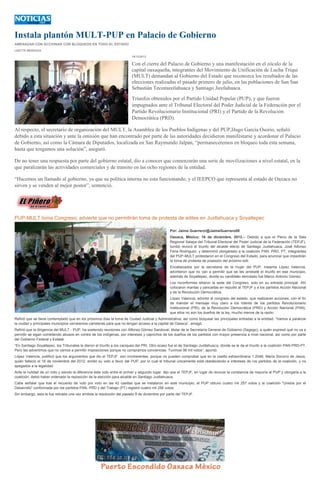 Instala plantón MULT-PUP en Palacio de Gobierno
AMENAZAN CON ACCIONAR CON BLOQUEOS EN TODO EL ESTADO
LIZETTE MENDOZA
16/12/2013

Con el cierre del Palacio de Gobierno y una manifestación en el zócalo de la
capital oaxaqueña, integrantes del Movimiento de Unificación de Lucha Triqui
(MULT) demandan al Gobierno del Estado que reconozca los resultados de las
elecciones realizadas el pasado primero de julio, en las poblaciones de San San
Sebastián Tecomaxtlahuaca y Santiago Juxtlahuaca.
Triunfos obtenidos por el Partido Unidad Popular (PUP), y que fueron
impugnados ante el Tribunal Electoral del Poder Judicial de la Federación por el
Partido Revolucionario Institucional (PRI) y el Partido de la Revolución
Democrática (PRD).
Al respecto, el secretario de organización del MULT, la Asamblea de los Pueblos Indígenas y del PUP,Hugo García Osorio, señaló
debido a esta situación y ante la omisión que han encontrado por parte de las autoridades decidieron manifestarse y acordonar el Palacio
de Gobierno, así como la Cámara de Diputados, localizada en San Raymundo Jalpan, “permaneceremos en bloqueo toda esta semana,
hasta que tengamos una solución”, aseguró.
De no tener una respuesta por parte del gobierno estatal, dio a conocer que comenzarán una serie de movilizaciones a nivel estatal, en la
que paralizarán las actividades comerciales y de transito en las ocho regiones de la entidad.
“Hacemos un llamado al gobierno, ya que su política interna no esta funcionando, y el IEEPCO que representa al estado de Oaxaca no
sirven y se venden al mejor postor”, sentenció.

PUP-MULT toma Congreso; advierte que no permitirán toma de protesta de ediles en Juxtlahuaca y Soyaltepec
Por: Jaime Guerrero/@JaimeGuerrero08
Oaxaca, México; 16 de diciembre, 2013.-- Debido a que el Pleno de la Sala
Regional Xalapa del Tribunal Electoral del Poder Judicial de la Federación (TEPJF),
tumbó revocó el triunfo del alcalde electo de Santiago Juxtlahuaca, José Alfonso
Feria Rodríguez, y determinó otorgárselo a la coalición PAN, PRD, PT, integrantes
del PUP-MULT protestaron en el Congreso del Estado, para anunciar que impedirán
la toma de protesta de posesión del próximo edil.
Encabezados por la secretaria de la mujer del PUP, Irasema López Valencia,
advirtieron que no van a permitir que se les arrebaté el triunfo en ese municipio,
además de Soyaltepec, donde su candidato derrotado fue Marco Antonio Gómez.
Los inconformes sitiaron la sede del Congreso, solo en su entrada principal. Ahí
colocaron mantas y pancartas en repudió al TEPJF y a los partidos Acción Nacional
y de la Revolución Democrática.
López Valencia, advirtió al congreso del estado, que realizaran acciones, con el fin
de mandar el mensaje muy claro a los líderes de los partidos Revolucionario
Institucional (PRI), de la Revolución Democrática (PRD) y Acción Nacional (PAN),
que ellos no son los dueños de la ley, mucho menos de la razón.
Refirió que se tiene contemplado que en los próximos días la toma de Ciudad Judicial y Administrativa, así como bloquear las principales entradas a la entidad. “Vamos a paralizar
la ciudad y principales municipios cerraremos carreteras para que no tengan acceso a la capital de Oaxaca”, amagó.
Refirió que la dirigencia del MULT - PUP, ha sostenido reuniones con Alfonso Gómez Sandoval, titular de la Secretaría General de Gobierno (Segego), a quién expresó qué no va a
permitir se sigan cometiendo abusos en contra de los indígenas, por intereses y caprichos de los dueños de los partidos con mayor presencia a nivel nacional, así como por parte
del Gobierno Federal y Estatal.
“En Santiago Soyaltepec, los Tribunales le dieron el triunfo a los caciques del PRI. Otro acaso fue el de Santiago Juxtlahuaca, donde se le da el triunfo a la coalición PAN-PRD-PT.
Pero les advertimos que no vamos a permitir imposiciones porque no compramos conciencias. Tuvimos 96 mil votos”, apuntó.
López Valencia, justificó que los argumentos que dio el TEPJF son incoherentes, porque no pueden comprobar que en la casilla extraordinaria 1 2046, María Socorro de Jesús,
quién falleció el 16 de noviembre del 2012, emitió su voto a favor del PUP, por lo cual el tribunal únicamente está obedeciendo a intereses de los partidos de la coalición, y no
apegados a la legalidad.
Ante la nulidad de un voto y siendo la diferencia éste voto entre el primer y segundo lugar, dijo que el TEPJF, en lugar de revocar la constancia de mayoría al PUP y otorgarla a la
coalición, debió haber ordenado la reposición de la elección para alcalde en Santiago Juxtlahuaca.
Cabe señalar que tras el recuento de voto por voto en las 42 casillas que se instalaron en este municipio, el PUP obtuvo cuatro mil 257 votos y la coalición "Unidos por el
Desarrollo" conformada por los partidos PAN, PRD y del Trabajo (PT) registró cuatro mil 256 votos.
Sin embargo, esta le fue retirada una vez emitida la resolución del pasado 9 de diciembre por parte del TEPJF.

 