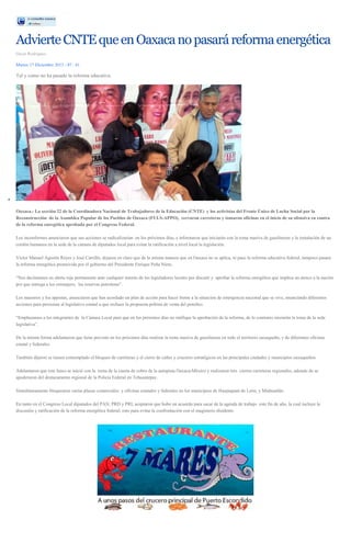 Advierte CNTE que en Oaxaca no pasará reforma energética
Oscar Rodríguez
Martes 17 Diciembre 2013 - 07 : 41

Tal y como no ha pasado la reforma educativa.

Oaxaca.- La sección 22 de la Coordinadora Nacional de Trabajadores de la Educación (CNTE) y los activistas del Frente Único de Lucha Social por la
Reconstrucción de la Asamblea Popular de los Pueblos de Oaxaca (FULS-APPO), cerraron carreteras y tomaron oficinas en el inicio de su ofensiva en contra
de la reforma energética aprobada por el Congreso Federal.
Los inconformes anunciaron que sus acciones se radicalizarían en los próximos días, e informaron que iniciarán con la toma masiva de gasolineras y la instalación de un
cordón humanos en la sede de la cámara de diputados local para evitar la ratificación a nivel local la legislación.
Víctor Manuel Agustín Reyes y José Carrillo, dejaron en claro que de la misma manera que en Oaxaca no se aplica, ni paso la reforma educativa federal, tampoco pasara
la reforma energética promovida por el gobierno del Presidente Enrique Peña Nieto.
“Nos declaramos en alerta roja permanente ante cualquier intento de los legisladores locales por discutir y aprobar la reforma energética que implica un atraco a la nación
por que entrega a los extranjero, las reservas petroleras”.
Los maestros y los appistas, anunciaron que han acordado un plan de acción para hacer frente a la situación de emergencia nacional que se vive, anunciando diferentes
acciones para presionar al legislativo estatal a que rechace la propuesta peñista de venta del petróleo.
“Emplazamos a los integrantes de la Cámara Local para que en los próximos días no ratifique la aprobación de la reforma, de lo contrario iniciarán la toma de la sede
legislativa”.
De la misma forma adelantaron que tiene previsto en los próximos días realizar la toma masiva de gasolineras en todo el territorio oaxaqueño, y de diferentes oficinas
estatal y federales.
También dijeron se tienen contemplado el bloqueo de carreteras y el cierre de calles y cruceros estratégicos en las principales ciudades y municipios oaxaqueños.
Adelantaron que este lunes se inició con la toma de la caseta de cobro de la autopista Oaxaca-México y realizaron tres cierres carreteras regionales, además de se
apoderaron del destacamento regional de la Policía Federal en Tehuantepec.
Simultáneamente bloquearon varias plazas comerciales y oficinas estatales y federales en los municipios de Huajuapam de León, y Miahuatlán.
En tanto en el Congreso Local diputados del PAN, PRD y PRI, aceptaron que hubo un acuerdo para sacar de la agenda de trabajo este fin de año, la cual incluye la
discusión y ratificación de la reforma energética federal, esto para evitar la confrontación con el magisterio disidente.

 