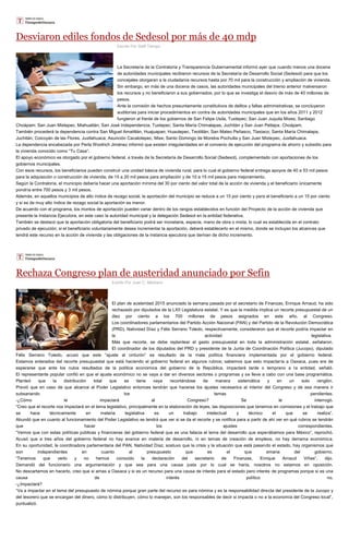 Desviaron ediles fondos de Sedesol por más de 40 mdp
Escrito Por Staff Tiempo
La Secretaría de la Contraloría y Transparencia Gubernamental informó ayer que cuando menos una docena
de autoridades municipales recibieron recursos de la Secretaría de Desarrollo Social (Sedesol) para que los
concejales otorgaran a la ciudadanía recursos hasta por 70 mil para la construcción y ampliación de vivienda.
Sin embargo, en más de una docena de casos, las autoridades municipales del trienio anterior malversaron
los recursos y no beneficiaron a sus gobernados, por lo que se investiga el desvío de más de 40 millones de
pesos.
Ante la comisión de hechos presuntamente constitutivos de delitos y faltas administrativas, se concluyeron
auditorías para iniciar procedimientos en contra de autoridades municipales que en los años 2011 y 2012
fungieron al frente de los gobiernos de San Felipe Usila, Tuxtepec; San Juan Juquila Mixes; Santiago
Choápam; San Juan Mixtepec, Miahuatlán; San José Independencia, Tuxtepec; Santa María Chimalapas, Juchitán y San Juan Petlapa, Choápam.
También procederá la dependencia contra San Miguel Amatitlán, Huajuapan; Huautepec, Teotitlán; San Mateo Peñasco, Tlaxiaco; Santa María Chimalapa,
Juchitán; Coicoyán de las Flores, Juxtlahuaca; Asunción Cacalotepec, Mixe; Santo Domingo de Morelos Pochutla y San Juan Mixtepec, Juxtlahuaca.
La dependencia encabezada por Perla Woolrich Jiménez informó que existen irregularidades en el convenio de ejecución del programa de ahorro y subsidio para
la vivienda conocido como “Tu Casa”.
El apoyo económico es otorgado por el gobierno federal, a través de la Secretaría de Desarrollo Social (Sedesol), complementado con aportaciones de los
gobiernos municipales.
Con esos recursos, los beneficiarios pueden construir una unidad básica de vivienda rural, para lo cual el gobierno federal entrega apoyos de 40 a 53 mil pesos
para la adquisición o construcción de vivienda; de 15 a 20 mil pesos para ampliación y de 10 a 15 mil pesos para mejoramiento.
Según la Contraloría, el municipio debería hacer una aportación mínima del 30 por ciento del valor total de la acción de vivienda y el beneficiario únicamente
pondría entre 700 pesos y 3 mil pesos.
Además, en aquellos municipios de alto índice de rezago social, la aportación del municipio se reduce a un 15 por ciento y para el beneficiario a un 15 por ciento
y si es de muy alto índice de rezago social la aportación es menor.
De acuerdo con el programa, los montos de aportación pueden variar dentro de los rangos establecidos en función del Proyecto de la acción de vivienda que
presente la Instancia Ejecutora, en este caso la autoridad municipal y la delegación Sedesol en la entidad federativa.
También se destacó que la aportación obligatoria del beneficiario podrá ser monetaria, especie, mano de obra o mixta, lo cual es establecida en el contrato
privado de ejecución; si el beneficiario voluntariamente desea incrementar la aportación, deberá establecerlo en el mismo, donde se incluyan los alcances que
tendrá este recurso en la acción de vivienda y las obligaciones de la instancia ejecutora que derivan de dicho incremento.
Rechaza Congreso plan de austeridad anunciado por Sefin
Escrito Por Juan C. Medrano
El plan de austeridad 2015 anunciado la semana pasada por el secretario de Finanzas, Enrique Arnaud, ha sido
rechazado por diputados de la LXII Legislatura estatal. Y es que la medida implica un recorte presupuestal de un
diez por ciento a los 700 millones de pesos asignados en este año, al Congreso.
Los coordinadores parlamentarios del Partido Acción Nacional (PAN) y del Partido de la Revolución Democrática
(PRD), Natividad Díaz y Félix Serrano Toledo, respectivamente, consideraron que el recorte podría impactar en
la actividad legislativa.
Más que recorte, se debe replantear el gasto presupuestal en toda la administración estatal, señalaron.
El coordinador de los diputados del PRD y presidente de la Junta de Coordinación Política (Jucopo), diputado
Félix Serrano Toledo, acusó que este “ajuste al cinturón” es resultado de la mala política financiera implementada por el gobierno federal.
Estamos enterados del recorte presupuestal que está haciendo el gobierno federal en algunos rubros; sabemos que esto impactaría a Oaxaca, pues era de
esperarse que ante los nulos resultados de la política económica del gobierno de la República, impactará tarde o temprano a la entidad, señaló.
El representante popular confió en que el ajuste económico no se vaya a dar en diversos sectores o programas y se lleve a cabo con una base programática.
Planteó que la distribución total que se tiene vaya recortándose de manera sistemática y en un solo renglón.
Previó que en caso de que alcance al Poder Legislativo entonces tendrán que hacerse los ajustes necesarios al interior del Congreso y de esa manera ir
subsanando los temas pendientes.
-¿Cómo le impactará al Congreso? Se le interrogó.
“Creo que el recorte nos impactará en el tema legislativo, principalmente en la elaboración de leyes, las disposiciones que tenemos en comisiones y el trabajo que
se hace técnicamente en materia legislativa es un trabajo intelectual y técnico el que se realiza”.
Abundó que en cuanto al funcionamiento del Poder Legislativo se tendrá que ver si se da el recorte y se notifica para a partir de ahí ver en qué rubros se tendrán
que hacer los ajustes correspondientes.
“Vemos que con estas políticas públicas y financieras del gobierno federal que es una falacia el tema del desarrollo que esperábamos para México”, reprochó.
Acusó que a tres años del gobierno federal no hay avance en materia de desarrollo, ni en temas de creación de empleos, no hay derrama económica.
En su oportunidad, la coordinadora parlamentaria del PAN, Natividad Díaz, sostuvo que la crisis y la situación que está pasando el estado, hay organismos que
son independientes en cuanto al presupuesto que es el que emana del gobierno.
“Tenemos que verlo y no hemos conocido la declaración del secretario de Finanzas, Enrique Arnaud Viñas”, dijo.
Demandó del funcionario una argumentación y que sea para una causa justa por lo cual se haría, nosotros no estamos en oposición.
No descartamos en hacerlo, creo que si amas a Oaxaca y si es un recurso para una causa de interés para el estado pero interés de programas porque si es una
causa de interés político no.
-¿Impactará?
“Va a impactar en el tema del presupuesto de nómina porque gran parte del recurso es para nómina y es la responsabilidad directa del presidente de la Jucopo y
del tesorero que se encargan del dinero, cómo lo distribuyen, cómo lo manejan, son los responsables de decir si impacta o no a la economía del Congreso local”,
puntualizó.
 