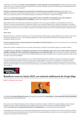 Tafolla dijo en entrevista que “el tema se está atendiendo y se está avanzando en las negociaciones”. Rechazó explicar por qué los
recursos de 2013 no se destinaron al pago de la producción de los nuevos materiales o por qué en los años siguientes la SEP argumentó a los
autores “que simplemente no hay dinero”·
El primer compromiso de pago tras la entrega de los materiales fue para noviembre de 2013, luego les dijeron que “a
principios de año (2014)”, posteriormente algunos recibieron un correo electrónico diciendo que sería en marzo de 2014 y así, hasta la
fecha, sin una respuesta precisa o un documento firmado por autoridades de la SEP que se comprometan al pago.
Hasta ahora, el único documento oficial en el que la SEP reconoce el adeudo es la respuesta a una carta enviada en
diciembre de 2014 a la Presidencia de la República, aunque el que responde no es Enrique Peña Nieto.
Edgar Tafolla, director de Administración de Recursos, respondió en enero de 2015 que el problema se está atendiendo a través de un
Convenio o Contrato de Reconocimiento de Adeudo que consiste en que, a partir de febrero de 2015, todos los colaboradores y acreedores
deberán firmar un documento que les permitirá tener el finiquito para abril próximo. Sin embargo, SEP Págame denuncia que el Convenio no
se ha firmado en todos los casos y que a algunos compañeros se les propone recibir menos de lo que incluyó la propuesta original del verano
de 2013.
2014 y 2015
Mientras los autores y evaluadores continúan su vía crucis esperando que la SEP les pague y deje de justificar que no existen recursos; en los
Presupuestos de Egresos de 2014 y 2015 los diputados asignaron a la Dirección de General de Materiales e Informática Educativa un
presupuesto superior al de 2013.
En 2014 el aumento fue de 19% para alcanzar los 318 millones 906 mil 670 pesos. Y para este año el aumento es de 2.16% (ambos
a precios constantes de 2015).
Muchos de los autores consideran que les está costando más perseguir a la SEP para que finalmente paguen, que olvidar el adeudo.
“El importe que me adeudan y el desgaste tan grande que esto ha implicado, más de una vez he estado tentada a darlo por
perdido y ocuparme de otros asuntos (pero) sospecho que a eso le apuestan ellos, a que nos demos por vencidos y, cansados de
tanto jaloneo, los dejemos en paz; sigo en esto por solidaridad del gremio; porque me molesta mucho y estoy muy cansada del estado de cosas
en el país”, dijo una de las afectadas.
Tanto en los objetivos de la reforma educativa como en el Plan Nacional de Desarrollo se establece como meta “instrumentar una política
nacional de desarrollo de materiales educativos de apoyo para el trabajo didáctico en las aulas”. Los afectados por el adeudo de la SEP
coinciden en la importancia de tener nuevos materiales, libros de texto hechos y revisados por profesionales, pero mientras en las aulas ya
están los primeros ejemplares, los autores siguen esperando el pago y que el gobierno federal responda por el trabajo que en tiempo y forma,
ellos entregaron.
Banobras reserva, hasta 2025, un contrato millonario de Grupo Higa
El diario 'Reforma' publicó que el banco benefició a una filiar de la empresa con un contrato que será secreto durante 10 años más.
MARZO 17, 2015Redacción Animal Político
Alfredo del Mazo. Foto: Cuartoscuro.
Un contrato por mil 332 millones de pesos, que en junio de 2013 benefició a Grupo Higa, fue reservado hasta 2025 por Banobras,
reportó este martes 17 de marzo Reforma.
De acuerdo con la información del diario mexicano, Banobras adjundicó el contrato a la filial de la compañía dirigida por Juan Armando
Hinojosa, Concretos y Obra Civil del Pacífico, para ampliar de dos a cuatro carriles un tramo de la autopista Guadalajara-Colina; y
decidió reservarla “por ser propia de operaciones de un fideicomiso, a lo cual se denomina secreto fiduciario”.
Grupo Higa ha sido cobrado fama en el sexenio del presidente Enrique Peña Nieto por las revelaciones acerca de que la empresa ha recibido
contratos millonarios por parte del gobierno. En el caso de EPN, su esposa Angélica Rivera compró una casa a una contratista de la empresa,
lo que generó sospechas de conflicto de interés.
 