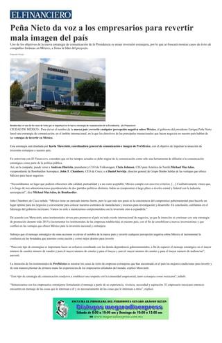 Peña Nieto da voz a los empresarios para revertir
mala imagen del país
Uno de los objetivos de la nueva estrategia de comunicación de la Presidencia es atraer inversión extranjera, por lo que se buscará mostrar casos de éxito de
compañías foráneas en México, a firma la líder del proyecto.
Eduardo Ortega
Bombardier es uno de los casos de éxito que se impulsará en la nueva estrategia de comunicación de la Presidencia. (El Financiero)
CIUDAD DE MÉXICO.- Para elevar el nombre de la marca país yrevertir cualquier percepción negativa sobre México, el gobierno del presidente Enrique Peña Nieto
lanzó una estrategia de comunicación, en el ámbito internacional, en la que los directivos de las principales trasnacionales que hacen negocios en nuestro país hablan de
las ventajas de invertir en México.
Esta estrategia está diseñada por Karla Mawcinitt, coordinadora general de comunicación e imagen de ProMéxico, con el objetivo de impulsar la atracción de
inversión extranjera a nuestro país.
En entrevista con El Financiero, considera que en los tiempos actuales se debe migrar de la comunicación como sólo una herramienta de difusión a la comunicación
estratégica como parte de la política pública.
Así, en la campaña, puede verse a Andreas Hinrichs, presidente y CEO de Volkswagen; Chris Johnson, CEO para América de Nestlé;Michael MacAdoo,
vicepresidente de Bombardier Aerospace; John T. Chambers, CEO de Cisco; o a Daniel Servitje, director general de Grupo Bimbo hablar de las ventajas que ofrece
México para hacer negocios.
“Necesitábamos un lugar que pudiera ofrecernos alta calidad, puntualidad y a un costo aceptable: México cumple con esos tres criterios. […] Cualitativamente vimos que,
a lo largo de tres administraciones presidenciales de dos partidos políticos distintos, había un compromiso a largo plazo a niveles estatal y federal con la industria
aeroespacial”, dice Michael MacAdoo, de Bombardier.
John Chambers de Cisco señala: “México tiene un mercado interno fuerte, pero lo que más nos gusta es la consistencia del compromiso gubernamental para hacerlo un
lugar óptimo para los negocios y conveniente para colocar nuestros contratos de manufactura y recursos para investigación y desarrollo. En conclusión, confiamos en el
liderazgo del gobierno mexicano. Vamos no sólo a mantenernos comprometidos con la inversión sino a expandirla.”
De acuerdo con Mawcinitt, estos testimoniales sirven para promover al país en todo evento internacional de negocios, ya que la intención es continuar con esta estrategia
de promoción durante todo 2015 e incrementar los testimoniales de las empresas establecidas en nuestro país, con el fin de sensibilizar a nuevos inversionistas y que
confíen en las ventajas que ofrece México para la inversión nacional y extranjera.
Subraya que el mensaje estratégico de estas acciones es elevar el nombre de la marca país y revertir cualquier percepción negativa sobre México al incrementar la
confianza en las bondades que tenemos como nación y como mejor destino para invertir.
“Para este tipo de estrategias es importante hacer un esfuerzo coordinado con las demás dependencia gubernamentales, a fin de esparcir el mensaje estratégico en el mayor
número de canales número de canales y para el mayor número de canales y para el mayor y para el mayor número de canales y para el mayor número de audiencias”,
aseveró.
La intención de los testimoniales de ProMéxico es mostrar los casos de éxito de empresas extranjeras que han encontrado en el país las mejores condiciones para invertir y
de esta manera plasmar de primera mano las experiencias de los empresarios alrededor del mundo, explicó Mawcinitt.
“Este tipo de estrategia de comunicación coadyuva a establecer una empatía con la comunidad empresarial, tanto extranjera como mexicana”, señaló.
“Sintonizamos con los empresarios extranjeros formulando el mensaje a partir de su experiencia, vivencia, necesidad y aspiración. El empresario mexicano entonces
encuentra un mensaje de las cosas que le interesan a él y no necesariamente de las cosas que le interesan a otros”, explicó.
 