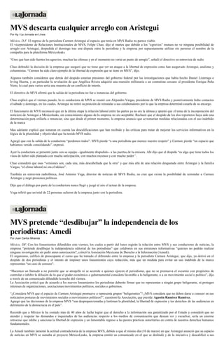 MVS descarta cualquier arreglo con Aristegui
Por Ap / La Jornada en Línea
México, D.F. El regreso de la periodista Carmen Aristegui al espacio que tenía en MVS Radio no parece viable.
El vicepresidente de Relaciones Institucionales de MVS, Felipe Chao, dijo el martes que debido a los “agravios” mutuos no ve ninguna posibilidad de
arreglo con Aristegui, despedida el domingo tras una disputa entre la periodista y la empresa por supuestamente utilizar sin permiso el nombre de la
compañía para la plataforma Méxicoleaks.
“Creo que han sido fuertes los agravios, muchas las ofensas y en el momento no vería un punto de arreglo”, señaló el directivo en entrevista de radio
Chao defendió la decisión de la empresa que aseguró que no tiene que ver un ataque a la libertad de expresión como han asegurado Aristegui, analistas y
columnistas. “Carmen ha sido claro ejemplo de la libertad de expresión que se tiene en MVS”, dijo.
Algunos también consideran que detrás del despido estarían presiones del gobierno federal por las investigaciones que había hecho Daniel Lizárraga e
Irving Huerta, y en particular la revelación de que Angélica Rivera adquirió una mansión millonaria a un contratista cercano al presidente Enrique Peña
Nieto, lo cual para varios sería una muestra de un conflicto de interés.
El directivo de MVS afirmó que la salida de la periodista no fue a instancias del gobierno.
Chao explicó que el viernes pasado, la ex conductora de MVS se reunió con Alejandro Vargas, presidente de MVS Radio y posteriormente hubo contactos
el sábado y domingo, en los cuales, Aristegui no retiró su posición de reinstalar a sus colaboradores por lo que la empresa determinó cesarla de su encargo.
El funcionario de MVS reconoció que en la última etapa la relación laboral entre las partes ya no era la idónea y apuntó que el tema de la incorporación del
noticiero de Aristegui a Méxicoleaks, sin conocimiento alguno de la empresa no era aceptable. Rechazó que el despido de los dos reporteros haya sido una
determinación para orillarla a renunciar, sino que desde el primer momento, la empresa anuncio que se tomarían medidas relacionadas con el uso indebido
de la marca
Mas adelante explicó que tomaran en cuenta las descalificaciones que han recibido y las criticas para tratar de mejorar los servicios informativos en la
lógica de la pluralidad y objetividad que ha tenido MVS radio.
Agregó que con la salida de la conductora “perdemos todos”. MVS pierde “a una periodista que merece nuestro respeto” y Carmen pierde “un espacio que
habíamos venido consolidando”, expresó.
Ayer la conductora se presentó junto con su equipo –igualmente despedido– a las puertas de la emisora. Ahí dijo que el despido “es algo que tiene todos los
visos de haber sido planeado con mucha anticipación, con muchos recursos y con mucho poder’’.
Chao consideró que esas “versiones son, cada una, más descabellada que la otra” y que más allá de una relación desgastada entre Aristegui y la familia
Vargas, “el clima laboral no era el idóneo”.
También en entrevista radiofónica, José Antonio Vega, director de noticias de MVS Radio, no cree que exista la posibilidad de reinstalar a Carmen
Aristegui y negó presiones políticas.
Dijo que el diálogo por parte de la conductora nunca llegó y juzgó al aire el actuar de la empresa.
Vega refirió que un total de 22 personas salieron de la empresa junto con la periodista.
MVS pretende “desdibujar” la independencia de los
periodistas: Amedi
Por Juan Carlos Miranda
México, DF. Con los lineamientos difundidos este viernes, los cuales a partir del lunes regirán la relación entre MVS y sus conductores de noticias, la
empresa “pretende desdibujar la independencia editorial de los periodistas” que colaboren en sus emisiones informativas “quienes no podrán realizar
ninguna investigación sin pedir antes autorización”, criticó la Asociación Mexicana de Derecho a la Información (Amedi).
El organismo, calificó de preocupante el curso que ha tomado el diferendo entre la empresa y la periodista Carmen Aristegui, que dijo, ya derivó en el
despido de dos periodistas y el intento de imponer unos lineamientos cuya redacción, más que un medida para evitar un uso indebido de la marca
representan “un caso de censura”.
“Hacemos un llamado a no permitir que se atropelle ni se acorrale a quienes ejercen el periodismo, que no se promueva el escarnio con propósitos de
controlar o inhibir la difusión de lo que el poder económico o gubernamental considera favorable a lo beligerante, o a un movimiento social o político”, dijo
a través de un comunicado difundido la noche del viernes.
La Asociación criticó que de acuerdo a los nuevos lineamientos los periodistas deberán firmar que no representan a ningún grupo beligerante, ni protegen
intereses de organizaciones, asociaciones movimientos políticos, sociales o gobiernos.
“¿Considera MVS que el espacio de Carmen Aristegui promueve o representa grupos “beligerantes”? ¿MVS considera que no deben darse a conocer en sus
noticiarios posturas de movimientos sociales o movimientos políticos?”, cuestionó la Asociación, que preside Agustín Ramírez Ramírez.
Agregó que las decisiones de la empresa MVS “son desproporcionadas y lastiman la pluralidad, la libertad de expresión y los derechos de las audiencias en
detrimento de la democracia en el país”.
Recordó que a México le ha costado más de 40 años de lucha lograr que el derecho a la información sea garantizado por el Estado y consideró que no
atender y respetar las demandas e inquietudes de las audiencias respecto a los medios de comunicación que desean ver y escuchar, sería un enorme
retroceso que inhibe y sanciona la libertad de expresión y un lamentable regreso a las peores prácticas autoritarias en contra de nuestros derechos humanos
fundamentales.
La Amedi también lamentó la actitud contradictoria de la empresa MVS, debido a que el mismo día (10 de marzo) en que Aristegui anunció que su espacio
de noticias en MVS se sumaba al proyecto MéxicoLeaks, la empresa emitió un comunicado en el que se deslindó y de la iniciativa y descalificó a sus
 