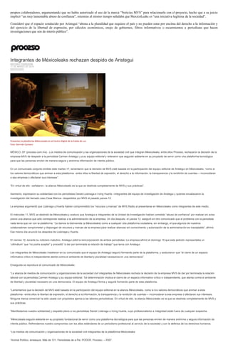 propios colaboradores, argumentando que no había autorizado el uso de la marca “Noticias MVS” para relacionarla con el proyecto, hecho que a su juicio
implicó “un muy lamentable abuso de confianza”, mientras al mismo tiempo señalaba que MexicoLeaks es “una iniciativa legítima de la sociedad”.
Consideró que el espacio conducido por Aristegui “abona a la pluralidad que requiere el país y no pueden estar por encima del derecho a la información y
del ejercicio de la libertad de expresión, por cálculos económicos, enojo de gobiernos, filtros informativos o escarmientos a periodistas que hacen
investigaciones que son de interés público”.
Integrantes de Méxicoleaks rechazan despido de Aristegui
MATHIEU TOURLIERE
17 DE MARZO DE 2015
DESTACADO
Presentan la plataforma MéxicoLeaks en el Centro Digital de la Estela de Luz.
Foto: Germán Canseco
MÉXICO, DF (proceso.com.mx).- Los medios de comunicación y las organizaciones de la sociedad civil que integran Méxicoleaks, entre ellos Proceso, rechazaron la decisión de la
empresa MVS de despedir a la periodista Carmen Aristegui y a su equipo editorial y reiteraron que seguirán adelante en su propósito de servir como una plataforma tecnológica
para que las personas envíen de manera segura y anónima información de interés público.
En un comunicado conjunto emitido este martes 17, lamentaron que la decisión de MVS esté basada en la participación del equipo editorial de Aristegui en Méxicoleaks, “como si
los valores democráticos que animan a esta plataforma –entre ellos la libertad de expresión, el derecho a la información, la transparencia y la rendición de cuentas— incomodaran
a esa empresa o afectaran sus intereses”.
“En virtud de ello –señalaron– la alianza Méxicoleaks es la que se deslinda completamente de MVS y sus prácticas”.
Asimismo, expresaron su solidaridad con los periodistas Daniel Lizárraga e Irving Huerta –integrantes del equipo de investigación de Aristegui y quienes encabezaron la
investigación del llamado caso Casa Blanca– despedidos por MVS el pasado jueves 12.
La empresa argumentó que Lizárraga y Huerta habían comprometido los “recursos y marcas” de MVS Radio al presentarse en Méxicoleaks como integrantes de este medio.
El miércoles 11, MVS se deslindó de Méxicoleaks y sostuvo que Aristegui e integrantes de la Unidad de Investigación habían cometido “abuso de confianza” por realizar sin aviso
previo una alianza que sólo corresponde realizar a la administración de la empresa. Un día después, el jueves 12, aseguró en otro comunicado que el problema con la periodista
nada tenía que ver con la plataforma. “Le damos la bienvenida (a Méxicoleaks) como a cualquier otra plataforma ciudadana, sin embargo, el que algunos de nuestros
colaboradores comprometan y dispongan de recursos y marcas de la empresa para realizar alianzas sin conocimiento y autorización de la administración es inaceptable”, afirmó.
Ese mismo día anunció los despidos de Lizárraga y Huerta.
El viernes 13, durante su noticiero matutino, Aristegui pidió la reincorporación de ambos periodistas. La empresa afirmó el domingo 15 que esta petición representaba un
“ultimátum” que “no podía aceptar” y procedió “a dar por terminada la relación de trabajo” que tenía con Aristegui.
Los integrantes de Méxicoleaks insistieron en su comunicado que el equipo de Aristegui seguirá formando parte de la plataforma, y sostuvieron que “el cierre de un espacio
informativo crítico e independiente atenta contra el ambiente de libertad y pluralidad necesarios en una democracia”.
Enseguida se reproduce el comunicado de Méxicoleaks:
“La alianza de medios de comunicación y organizaciones de la sociedad civil integrantes de Méxicoleaks rechaza la decisión de la empresa MVS de dar por terminada la relación
laboral con la periodista Carmen Aristegui y su equipo editorial. Tal determinación implica el cierre de un espacio informativo crítico e independiente, que atenta contra el ambiente
de libertad y pluralidad necesario en una democracia. El equipo de Aristegui forma y seguirá formando parte de esta plataforma.
“Lamentamos que la decisión de MVS esté basada en la participación del equipo editorial en la alianza Méxicoleaks, como si los valores democráticos que animan a esta
plataforma –entre ellos la libertad de expresión, el derecho a la información, la transparencia y la rendición de cuentas— incomodaran a esa empresa o afectaran sus intereses.
Ninguna marca comercial ha sido usada con propósitos ajenos a las labores periodísticas. En virtud de ello, la alianza Méxicoleaks es la que se deslinda completamente de MVS y
sus prácticas.
“Manifestamos nuestra solidaridad y respaldo pleno a los periodistas Daniel Lizárraga e Irving Huerta, cuyo profesionalismo e integridad están fuera de cualquier sospecha.
“Méxicoleaks seguirá adelante en su propósito fundacional de servir como una plataforma tecnológica para que las personas envíen de manera anónima y segura información de
interés público. Refrendamos nuestro compromiso con los altos estándares de un periodismo profesional al servicio de la sociedad y con la defensa de los derechos humanos.
“Los medios de comunicación y organizaciones de la sociedad civil integrantes de la plataforma Méxicoleaks:
“Animal Político, emeequis, Más de 131, Periodistas de a Pie, PODER, Proceso, – R3D”.
 