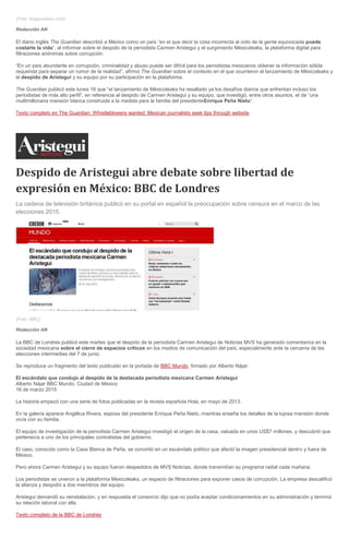 (Foto: theguardian.com)
Redacción AN
El diario inglés The Guardian describió a México como un país “en el que decir la cosa incorrecta al oído de la gente equivocada puede
costarte la vida”, al informar sobre el despido de la periodista Carmen Aristegui y el surgimiento Méxicoleaks, la plataforma digital para
filtraciones anónimas sobre corrupción.
“En un país abundante en corrupción, criminalidad y abuso puede ser difícil para los periodistas mexicanos obtener la información sólida
requerida para separar un rumor de la realidad”, afirmó The Guardian sobre el contexto en el que ocurrieron el lanzamiento de Méxicoleaks y
el despido de Aristegui y su equipo por su participación en la plataforma.
The Guardian publicó este lunes 16 que “el lanzamiento de Méxicoleaks ha resaltado ya los desafíos diarios que enfrentan incluso los
periodistas de más alto perfil”, en referencia al despido de Carmen Aristegui y su equipo, que investigó, entre otros asuntos, el de “una
multimillonaria mansión blanca construida a la medida para la familia del presidenteEnrique Peña Nieto”.
Texto completo en The Guardian: Whistleblowers wanted: Mexican journalists seek tips through website
Despido de Aristegui abre debate sobre libertad de
expresión en México: BBC de Londres
La cadena de televisión británica publicó en su portal en español la preocupación sobre censura en el marco de las
elecciones 2015.
(Foto: BBC)
Redacción AN
La BBC de Londres publicó este martes que el despido de la periodista Carmen Aristegui de Noticias MVS ha generado comentarios en la
sociedad mexicana sobre el cierre de espacios críticos en los medios de comunicación del país, especialmente ante la cercanía de las
elecciones intermedias del 7 de junio.
Se reproduce un fragmento del texto publicado en la portada de BBC Mundo, firmado por Alberto Nájar:
El escándalo que condujo al despido de la destacada periodista mexicana Carmen Aristegui
Alberto Nájar BBC Mundo, Ciudad de México
16 de marzo 2015
La historia empezó con una serie de fotos publicadas en la revista española Hola, en mayo de 2013.
En la galería aparece Angélica Rivera, esposa del presidente Enrique Peña Nieto, mientras enseña los detalles de la lujosa mansión donde
vivía con su familia.
El equipo de investigación de la periodista Carmen Aristegui investigó el origen de la casa, valuada en unos US$7 millones, y descubrió que
pertenecía a uno de los principales contratistas del gobierno.
El caso, conocido como la Casa Blanca de Peña, se convirtió en un escándalo político que afectó la imagen presidencial dentro y fuera de
México.
Pero ahora Carmen Aristegui y su equipo fueron despedidos de MVS Noticias, donde transmitían su programa radial cada mañana.
Los periodistas se unieron a la plataforma Mexicoleaks, un espacio de filtraciones para exponer casos de corrupción. La empresa descalificó
la alianza y despidió a dos miembros del equipo.
Aristegui demandó su reinstalación, y en respuesta el consorcio dijo que no podía aceptar condicionamientos en su administración y terminó
su relación laboral con ella.
Texto completo de la BBC de Londres
 
