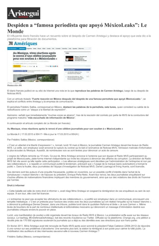 Despiden a “famosa periodista que apoyó MéxicoLeaks”: Le
Monde
El influyente diario francés hace un recuento sobre el despido de Carmen Aristegui y destaca el apoyo que esta dio a la
plataforma para filtración de documentos.
(Foto: Captura)
Redacción AN
El diario francés publicó en su sitio de Internet una nota en la que reproduce las palabras de Carmen Aristegui, luego de su despido de
Noticias MVS.
Con un artículo titulado “Fuerte reacción en México después del despido de una famosa periodista que apoyó MexicoLeaks “, se
explica el conflicto entre Aristegui y la empresa de comunicación.
El periodista Frédéric Saliba, corresponsal en México, destacó las palabras de la periodista, este lunes, quien consideró su salida de la
radiodfusora como un “ataque a la libertad de expresión!”.
Asimismo señaló que inmediatamente “muchas voces se alzaron”, tras de la rescisión del contrato por parte de MVS de la conductora del
programa matutino “más escuchado de información de México“.
A continuación el artículo completo de Le Monde (en francés):
Au Mexique, vives réactions après le renvoi d’une célèbre journaliste pour son soutien à « MexicoLeaks »
Le Monde.fr | 17.03.2015 à 00h17 • Mis à jour le 17.03.2015 à 00h24 |
Par Frédéric Saliba (Mexico, correspondance)
« C’est un attentat à la liberté d’expression ! », tonnait, lundi 16 mars à Mexico, la journaliste Carmen Aristegui devant les locaux de Radio
MVS. La veille, son employeur avait annoncé la rupture du contrat qui le liait à l’animatrice de Noticias MVS, l’émission matinale d’information
la plus écoutée du Mexique. Aussitôt, de nombreuses voix se sont levées pour dénoncer un acte de censure.
L’origine de l’affaire remonte au 10 mars. Ce jour-là, Mme Aristegui annonce à l’antenne que son équipe et Radio MVS participeraient au
projet de MexicoLeaks, plate-forme Internet indépendante qui invite les citoyens à dénoncer des affaires de corruption. La direction de Radio
MVS fait vite savoir qu’elle rejette cette participation. « Les alliances stratégiques sont décidées par l’administration de l’entreprise et non par
ses collaborateurs », a rappelé un communiqué publié le lendemain, précisant que « l’usage de la marque [sans autorisation] a trompé le
public ». Dans la foulée, deux journalistes de l’équipe d’investigation de Noticias MVS, Daniel Lizarraga et Irving Huerta, sont licenciés.
Ces derniers sont les auteurs d’une enquête fracassante, publiée en novembre, sur un possible conflit d’intérêts dans l’achat de la
somptueuse « maison blanche » de l’épouse du président, Enrique Peña Nieto. Avant leur renvoi, les deux journalistes enquêtaient sur
d’autres affaires de malversations financières impliquant des membres du gouvernement, ainsi que sur des violations des droits de l’homme
par l’armée.
Droit à informer
« Cette bataille est celle de notre droit à informer », avait réagi Mme Aristegui en exigeant la réintégration de ces enquêteurs au sein de son
équipe. À son tour, elle s’est fait licencier.
« L’entreprise ne peut pas accepter les ultimatums de ses collaborateurs », a justifié son employeur dans un communiqué, provoquant une
tempête médiatique. « C’est un prétexte pour l’exclure des ondes avec les deux journalistes qui ont réalisé l’enquête sur la maison blanche »,
a dénoncé la politologue Denise Dresser, dans une tribune, publiée lundi dans le quotidien Reforma et titrée « Je suis Carmen ». Même
levée de boucliers de la part de nombreux intellectuels et éditorialistes mexicains qui dénoncent un message d’intimidation destiné aux
journalistes critiques envers le pouvoir en place.
Lundi, une manifestation de soutien a été organisée devant les locaux de Radio MVS à Mexico. La protestation enfle aussi sur les réseaux
sociaux. Le hashtag, #EnDefensaDeAristegui, bat des records d’audience sur Twitter. Diffusée sur la plateforme, Change.org, une pétition a
récolté près de 170 000 signatures soutenant la journaliste qui a déjà eu des démêlés avec ses directions pour son franc-parler.
En février 2011, Mme Aristegui avait été renvoyée de Radio MVS après avoir sommé le président Felipe Calderon (2006-2012) de répondre
à une rumeur sur ses problèmes d’alcoolisme. Une semaine plus tard, la station la réintégrait à son poste pour calmer le tollé public. La
mobilisation des auditeurs et des internautes sauvera-t-elle à nouveau Carmen Aristegui ?
Frédéric Saliba (Mexico, correspondance)
 