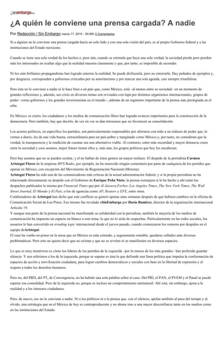 ¿A quién le conviene una prensa cargada? A nadie
Por Redacción / Sin Embargo marzo 17, 2015 - 00:00h 0 Comentarios
Si a alguien no le conviene una prensa cargada hacia un solo lado y con una sola visión del país, es al propio Gobierno federal y a las
instituciones del Estado mexicano.
Cuando se tiene una sola verdad de los hechos o, peor aún, cuando se estimula que haya una sola verdad, la sociedad pierde pero pierden
más los interesados en ocultar algo que la realidad muestra claramente y que, por tanto, es imposible de esconder.
Ni los más brillantes propagandistas han logrado enterrar la realidad. Se puede disfrazarla, pero no enterrarla. Hay puñados de ejemplos y,
por desgracia, corresponden a gobiernos criticados por su autoritarismo y por marcar una sola agenda, casi siempre triunfalista.
Pero ésta no le conviene a nadie ni le hace bien a un país que, como México, está –al menos entre su sociedad– en un momento de
grandes reflexiones y, además, sus crisis en diversos temas son revisados con lupa por distintos organismos internacionales, grupos de
poder –como gobiernos y los grandes inversionistas en el mundo–, además de un segmento importante de la prensa más prestigiada en el
orbe.
En México, es cierto, los ciudadanos y los medios de comunicación libres han logrado avances importantes para la construcción de la
democracia. Pero también, hay que decirlo, de vez en vez se dan retrocesos que no favorecen su consolidación.
Los actores políticos, en específico los partidos, son particularmente responsables por aferrarse con todo a un reducto de poder que, lo
vemos a diario, les da una vida buena, extraordinaria para un país pobre y marginado como México y, por tanto, no consideran que la
verdad, la transparencia y la rendición de cuentas sea una alternativa viable. Al contrario, entre más oscuridad y mayor distancia creen
entre la sociedad y esos asuntos, mejor futuro tienen ellos y, más aún, los grupos políticos que hoy los encabezan.
Pero hay asuntos que no se pueden ocultar, y el no hablar de éstos genera un mayor rechazo. El despido de la periodista Carmen
Aristegui Flores de la empresa MVS Radio, por ejemplo, no ha merecido ningún comentario por parte de cualquiera de los partidos que
operan en México, con excepción del Movimiento de Regeneración Nacional (Morena).
Aristegui Flores ha sido una de las comunicadoras más críticas de la actual administración federal, y si la propia periodista no ha
relacionado directamente su despido con el Gobierno de Enrique Peña Nieto, la prensa extranjera sí lo ha hecho y ahí están los
despachos publicados lo mismo por Financial Times que por Al Jazeera,Forbes, Los Angeles Times, The New York Times, The Wall
Street Journal, El Mundo y El País, o los de agencias como AP, Reuters y EFE, entre otras.
Colaboradores de Aristegui han dicho que este conflicto se generó apenas unas semanas después de que hubiera cambios en la oficina de
Comunicación Social de Los Pinos. Eso mismo fue revelado aSinEmbargo por Darío Ramírez, director de la organización internacional
Artículo 19.
Y aunque una parte de la prensa nacional ha manifestado su solidaridad con la periodista, también la mayoría de los medios de
comunicación ha impuesto un espacio en blanco a este tema, lo que no lo aísla de sospechas. Particularmente en las redes sociales, los
usuarios lo han convertido en trending topic internacional desde el jueves pasado, cuando comenzaron los rumores por despidos en el
equipo deAristegui.
El caso ha vuelto en poner en la mesa que en México es más cómodo, y seguramente rentable, quedarse callados ante diversas
problemáticas. Pero esto no quiere decir que no existan y que no se revelen ni se manifiesten en diversos espacios.
Lo que es muy misterioso es cómo los líderes de los partidos de la izquierda –por lo menos de los más grandes– han preferido guardar
silencio. Y nos referimos a los de la izquierda, porque se supone es ésta la que defiende una línea política que impulsa la conformación de
espacios de acción y movilización ciudadana, para lograr cambios democráticos y sociales con base en la libertad de expresión y el
respeto a todos los derechos humanos.
Pero no, del PRD, del PT, de Convergencia, no ha habido una sola palabra sobre el caso. Del PRI, el PAN, el PVEM y el Panal se puede
esperar esa comodidad. Pero de la izquierda no, porque es incluso un comportamiento antinatural. Ahí está, sin embargo, ajena a la
realidad y a los intereses ciudadanos.
Pero, de nuevo, eso no le conviene a nadie. Ni a los políticos ni a la prensa que, con el silencio, apelan también al paso del tiempo y al
olvido, una estrategia que en el México de hoy es contraproducente y no abona sino a una mayor desconfianza tanto en los medios como
en las instituciones del Estado.
 