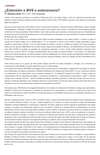 ¿Extorsión a MVS o autocensura?
Por Alejandro Calvillo marzo 17, 2015 - 00:00h 8 Comentarios
¿Cuáles son las presiones ejercidas por el gobierno federal para llevar a la familia Vargas a crear las condiciones draconianas para
despedir a Carmen Aristegui y golpear al proyecto que durante 6 años levantó en MVS Radio y que puso a esta estación en los primeros
lugares de audiencia?
Hace poco más de cuatro años, el 8 de febrero de 2011, tras dos años de encabezar la Primera Emisión de MVS Radio, Carmen Aristegui
fue despedida por: “Trasgredir el código de ética de la empresa, al dar rumores como noticias”. Se trataba de la cobertura dada al supuesto
alcoholismo del entonces presidente Felipe Calderón. Con los días se sabría que las presiones venían de presidencia de la República que
en mancuerna con la Secretaría de Comunicaciones, no sólo presionaba, sino amenazaba con retirar derechos en el espectro radioeléctrico
de banda ancha de la empresa MVS.
En esos días, el jefe editorial de un importante medio impreso nacional comentaba en una reunión privada: “si Carmen no logra un
acuerdo con la familia Vargas, no sé a dónde podría ir”. En el comentario se refería a que la familia Vargas representaba al grupo
radiofónico “más honesto y decente” y que si Carmen entraba en conflicto con ellos ya no habría otro espacio. Por mi parte pensaba, y
pienso, que hay opciones independientes en las redes sociales, aunque muy limitadas en alcance, y en radiodifusoras de carácter cultural
como radio UNAM, que podrían ser apoyadas con suscripciones personales. Es decir, existen medios bancarios automáticos para
autorizar que yo aporte 100, 80 o 50 pesos automáticamente cada mes desde mi tarjeta de débito a una iniciativa. Eso daría plena
autonomía al trabajo periodístico. No dudo que habría cientos de radiodifusoras en el interior del país que replicarían la señal. El apoyo
financiero de la ciudadanía es algo que se da en varias naciones a proyectos similares, como lo es el propio caso de la radio pública en los
Estados Unidos.
Todos fuimos testigos de la guerra que libró durante algunos año MVS, tras haber reinstalado a Aristegui, con la Secretaría de
Comunicaciones para defender el espectro radioeléctrico que se le había asignado.
Con el regreso de Carmen a MVS Radio, esta empresa inició un proceso que no se había dado en ningún medio y que llegó a la creación
de un Ombusdman cuyo objetivo, de acuerdo al “Estatuto del Defensor de la Audiencia de Noticias MVS”, es el de: “preservar el derecho
a la información de los radioescuchas de sus emisiones informativas”, “la libertad de expresión del medio” y fungir el papel de
“intermediación entre las inquietudes del público y los procesos informativos y comunicacionales de periodistas y medio”. Asimismo
“siempre que lo considere necesario… hará recomendaciones públicas o privadas a periodistas y medio para corregir o prevenir errores y
prácticas viciadas que identifique en los contenidos informativos ya transmitidos, así como para mejorar aspectos éticos tanto del proceso
informativo como de la toma de decisiones editoriales de los periodistas y del medio”.
Este proceso puso a MVS Radio en la vanguardia democrática de los medios de comunicación al establecer una figura que representaba y
defendía los intereses de las audiencias y la libertad de expresión de los comunicadores. La iniciativa se reforzó con la elección del
experto en comunicaciones Gabriel Sosa Platas de reconocido prestigio y honorabilidad. Hay que leer los comunicados realizados por el
Ombusdman sobre este caso.
Será muy importante conocer qué llevó a MVS, a la familia Vargas, a realizar esta acción absurda de establecer nuevos lineamientos que
van en sentido totalmente contrario a los que se habían establecido en el contrato con Carmen, desconocer el papel del Ombusdman
nombrado y terminar despidiendo a la productora y conductora. Sin lugar a dudas esta situación absurda de confrontación con Carmen
Aristegui y su equipo, que posiblemente cometió el error de utilizar el nombre de la empresa MVS en su participación en la red de
MéxicoLeaks, hecho no mayor que podría haberse saldado sin mayor conflicto, tiene detrás una serie de hechos no revelados en los que
no debemos descartar siniestras maniobras de sectores del gobierno federal para llevar a MVSa crear las condiciones de renuncia y
después de despido de Aristegui y su equipo. Si el gobierno de Calderón pudo mostrarse rudo para sacar a Aristegui del aire, podemos
imaginarnos cómo el actual gobierno puede expresarse tras las revelaciones de conflicto de interés realizados por el equipo de Aristegui y
que han tenido un impacto sustancial en la imagen del presidente y su gobierno, tanto a escala internacional como nacional.
Al escuchar la reacción de MVS en los spots de radio contra Aristegui y su equipo y la de Carmen en respuesta frente a esta situación, no
me quedaba duda que algo más había detrás, que como audiencia muchas otras cosas estaban ocurriendo detrás, que el enfrentamiento
entre Aristegui y su equipo y MVS tenía ya otro contexto. Con la publicación de los lineamientos fue claro que el nivel de confrontación
se debía ya a un cambio de fondo en la política informativa de MVS. El despido de Aristegui ocurrió solamente porque la renuncia no
vino tras el despido de dos miembros esenciales de sus equipo..
Para el respeto de nuestros derechos como audiencias y para seguir teniendo acceso al necesario trabajo de Aristegui y su equipo debemos
defender el espacio de Primero Emisión bajo su dirección. Sin embargo, es urgente que se saque a la luz cuáles son las presiones
queMVS está recibiendo del gobierno federal, presiones que pueden tener carácter de extorsiones. Pudiera ser posible que la situación sólo
se deba a intereses puramente comerciales, sin embargo, la historia de la relación entre Aristegui, las audiencias y MVS me hace pensar
que no es así.
 