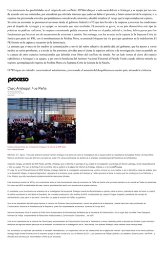 Hay únicamente dos posibilidades en el origen de este conflicto: MVSdecidió por si sola sacar del aire a Aristegui y su equipo por no estar
de acuerdo con sus contenidos, por considerar que afectaba intereses que pudieran dañar el presente y futuro comercial de la empresa; o la
empresa fue presionada a niveles que pudiéramos considerar de extorsión y decidió erradicar el riesgo que le representaba este espacio.
Si existe un escenario de presiones/extorsiones desde el gobierno federal a MVS que han llevado a la empresa a provocar las condiciones
para el despido de Aristegui y su equipo, es necesario que sean reveladas. El escenario es grave, en un país democrático este tipo de
prácticas no podrían realizarse, la empresa extorsionada podría encontrar defensa en el poder judicial e, incluso, habría penas para los
funcionarios que hicieran uso de mecanismos de extorsión o presión. Sin embargo, con los avances en la captura de la Suprema Corte de
Justicia por parte del PRI, con el nombramiento de Medina Mora, se pretende bloquear esa vía para que quedemos en la indefensión. El
PRI insiste en la captura y secuestro de la democracia.
La censura que avanza en los medios de comunicación a través del retiro selectivo de publicidad del gobierno, que ha puesto a varios
medios en serios problemas, y a través de las presiones ejercidas para el cierre de espacios críticos y de investigación, tiene su paralelo en
la captura de otros espacios institucionales que deberían estar libres del conflicto de interés. Por un lado vemos el cierre del espacio
radiofónico a Aristegui y su equipo, y por otro la bendición del Instituto Nacional Electoral al Partido Verde cuando debería retirarle su
registro, acompañado del ingreso de Medina Mora a la Suprema Corte de Justicia de la Nación.
El PRI sigue sin entender, recurriendo al autoritarismo, provocando el aumento del desgobierno en nuestro país, atizando la violencia.
Caso Aristegui: Fue Peña
ÁLVARO DELGADO
16 DE MARZO DE 2015
ANÁLISIS
Radioescuchas protestan por el despido de Aristegui en las oficinas de MVS Radio.
Foto: Eduardo Miranda
MÉXICO, D.F. (apro).- Pocos se enteraron porque Carmen Aristegui no lo denunció, pero la investigación de su equipo sobre la Casa Blanca de Angélica Rivera y Enrique Peña
Nieto no se difundió nunca en MVS por una razón de poder: Por censura directa de los dueños de la empresa, sometidos por la Presidencia de la República.
Alejandro Vargas, presidente de MVS Radio, advirtió a Aristegui que si difundía el reportaje de su unidad de investigación, coordinada por Daniel Lizárraga, serían despedidos ella
y todo su equipo. Por eso, el domingo 9 de noviembre sólo se publicó en la página de Internet de Aristegui Noticias y en la revistaProceso.
El lunes 10, en la Primera Emisión de MVS Noticias, Aristegui habló de la investigación subrayando que se dio a conocer en esos medios, y así lo discutió su mesa de análisis, pero
no la transmitió íntegra, ni siquiera fragmentos. La página de la empresa y sus cuentas de Facebook y Twitter ignoraron el tema, lo mismo que los conductores Luis Cárdenas y
Ezra Shabot, que sólo reprodujeron posteriormente las reacciones oficiales.
Esta elocuente omisión de MVS y sus conductores sobre el más documentado caso de corrupción de Peña fue hecha notar por este reportero en su cuenta de Twitter en esos días.
Era claro que MVS se deslindaba del caso, pese a que había sido hecho con recursos de la propia empresa.
El presidente y sus funcionarios se enteraron de la investigación del equipo de Aristegui cuando les fue solicitada su opinión sobre el tema y, además de tratar de hacer un control
de daños cancelando el tren rápido a Querétaro, de inmediato presionaron a los dueños de MVS, encabezados por Joaquín Vargas Guajardo, presidente del consejo de
administración, para parar lo que sería –como fue– un golpe al corazón de Peña y su gobierno.
Uno de los operadores de Peña para imponer la censura fue Eduardo Sánchez Hernández, vocero del gobierno de la República y desde hace diez días coordinador de
Comunicación Social de la Presidencia de la República, quien fue vicepresidente de Asuntos Jurídicos de Grupo MVS.
Sánchez Hernández inició el sexenio de Peña como subsecretario de Normatividad de Medios de la Secretaría de Gobernación y en su lugar dejó a Andrés Chao Ebergenyi,
hermano de Felipe, vicepresidente de Relaciones Institucionales y Comunicación Corporativa… de MVS.
Otro de los operadores de la censura fue David López, excoordinador de Comunicación Social de la Presidencia y ahora candidato priista a diputado por Sinaloa, quien intimidó a
directivos de algunos medios para que no se sumaran a la difusión de la investigación de la Casa Blanca, con quienes Aristegui había hablado unos minutos antes.
Así, sometida a un espionaje permanente, a mensajes intimidatorios y un sospechoso robo en las instalaciones de su página de Internet –que hasta ahora no ha hecho públicos–,
Aristegui logró sortear la censura en la empresa que ya la había corrido una vez, en febrero de 2011, por presiones de Felipe Calderón y su testaferro Javier Lozano –del PAN–, y
difundió otros asuntos que incomodaban a Peña y sus secuaces.
 