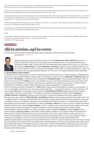 La oportunidad de Peña para ajustar cuentas con Aristegui y su equipo llegó cuatro meses después de que detonó el mayor escándalo del sexenio: MVS tomó como pretexto el
“abuso de confianza” para que el equipo de la periodista usara su marca en la plataforma MexicoLeaks.
Aunque el revire de Aristegui hubiera sido reconocer que cometió un error, la decisión de liquidarla ya estaba desde que los dueños de MVS censuraron la investigación sobre la
Casa Blanca de Peña y sólo esperaron el momento propicio para ejecutarla. Ni siquiera le han dado la cara.
Los Vargas perderán audiencia, profundizarán su desprestigio, pero serán recompensados por ser verdugos de la periodista más incómoda de la radio en México, justo en vísperas
de las elecciones y a la mitad del sexenio. La lógica de los corruptos es que todo lo que puede comprarse con dinero resulta barato y pronto sabremos en qué negocios ha sido
favorecido ese clan… O si fueron amenazados tienen el deber de decirlo.
Por eso cuando hay quienes dicen, incluidos periodistas como Ciro Gómez y Luis Cárdenas –y otros neojacobos–, que el despido de Aristegui es un tema laboral o comercial, ni
ellos lo creen. Es claramente una venganza de Peña tramada en Los Pinos.
Como antes fue una maniobra de Calderón despedirla de W Radio, en enero de 2008, en cuya empresa el cuñado de éste, Juan Ignacio Zavala, era directivo del Grupo Prisa,
asociado a Televisa. Los intolerantes de cualquier partido actúan igualito.
Apuntes
Tras este zarpazo de Peña contra Aristegui es preciso recordar lo que el jefe de la Oficina de la Presidencia, Aurelio Nuño, le advirtió al director de Proceso, Rafael Rodríguez
Castañeda: “Son enemigos del presidente Peña Nieto…” Que quede otra vez constancia.
Comentarios en Twitter: @alvaro_delgado
Allálospremian,aquíloscorren
No obstante, de las presiones del Presidente de Estados Unidos, Graham apoyó a Bradlee, Bernstein y Woodward.
Leo Zuckermann 17/03/2015 01:41
Siempre he pensado que todos los periodistas quieren ser como Carl Bernstein y Bob Woodward: encontrar una
historia tan importante como para hacer que caiga la máxima autoridad de un país, en este caso nada menos que el
presidente de Estados Unidos. La perseverancia y el profesionalismo de dos periodistas del Washington Post (WP) derivó
en la renuncia de Richard Nixon. A la postre,Bernstein y Woodward se ganaron el mayor galardón periodístico de su
país, el Premio Pulitzer. Ambos se convirtieron en celebridades. Su libro sobre el escándalo de Watergate se vendió como
pan caliente y fue la base para el guión de la película All the President’s Men donde los periodistas fueron interpretados
por Dustin Hoffman yRobert Redford.
La increíble historia del allanamiento en la sede del Comité Nacional del Partido Demócrata en el edificio Watergate en Washington DC,
que hizo que cayera el presidente Nixon, no hubiera salido a la luz pública sin el apoyo que tuvieronBernstein y Woodward del director
editorial del WP, Ben Bradlee, y la dueña del medio de comunicación, KatharineGraham. Ambos fueron presionados para “matar” la
historia. En un artículo de 1992, Bradlee contó los varios momentos en que se sintió descorazonado por las críticas que recibían, sobre
todo de los políticos republicanos, y la falta de eco que tenía la investigación en otros medios de comunicación: “Nuestros colegas se
preguntaban si la historia iba a colapsar. Algunas veces pensé que, más que preguntárselo, eso estaban deseando”.
La que más recibió presiones fue la dueña del WP: “Nixoncomenzó a hacer amenazas de represalias económicas contra el periódico. ‘El
Post va a tener malditos problemas por esto. Tienen una estación de televisión… y van a tener que renovarla…Vamos a jugar duro’. De
nuestro abogado,Nixon dijo ‘no me gustaría estar en la posición de Edward Bennett Williams después de esta elección. Créanme:
vamos a poner en su lugar a ese hijo de perra’”. No obstante de las presiones del presidente de Estados Unidos, Grahamapoyó
a Bradlee, Bernstein y Woodward. A la postre, lograron algo épico: la renuncia del mandatario de una de las superpotencias.
Hace unos meses, aquí en México, Daniel Lizárraga e Irving Huerta publicaron una investigación periodística que cimbró al país: “La
Casa Blanca de Peña”. El reportaje, que originalmente salió en formato de video en el portal Aristegui Noticias, estaba muy bien armado
y sustentado. A raíz de esa investigación salieron otras casas sospechosas del Presidente, su esposa y su secretario de Hacienda. Nadie
puede dudar que, desde el punto de vista periodístico, el trabajo de Lizárraga y Huerta fue un exitazo. Su jefa, la conductora del espacio
radiofónico de MVS por las mañanas,Carmen Aristegui, se la rifó y, con mucho valor, sacó la historia. Esto la consolidó como la mejor
conductora del país: nadie como ella para incomodar a los poderosos sacando los trapitos al sol que éstos quieren esconder.
Desgraciadamente, los dueños de MVS no lo vieron así. En lugar de seguir el ejemplo de Graham, los señores Vargasdecidieron,
primero, despedir a Lizárraga y Huerta. Si bien ambos periodistas habían cometido el error de utilizar la marca de la estación sin la
autorización de los dueños, de ninguna forma era motivo para correrlos, mucho menos cuando estaban en el punto más alto de sus
carreras: habían destapado la mejor historia que el periodismo mexicano ha producido en años. En un acto de congruencia, Aristegui
solicitó que los reinstalaran en su espacio. La empresa entendió esto como un ultimátum y acabaron despidiéndola a ella.
¿Habrán presionado desde Los Pinos para tomar esta desafortunada decisión? No lo sé, pero no lo dudo. Si en un país con mayor tradición
democrática-liberal como Estados Unidos, el presidente amenazó cuando sintió pasos en la azotea, pues imagínese en una nación como la
nuestra donde apenas dejamos el autoritarismo hace unos cuantos años. Y he ahí la triste diferencia: mientras que en el vecino del norte
llenaron de premios y fama a los periodistas y editores que desnudaron al poder, aquí en México esos personajes están hoy en la calle
buscando chamba. Qué vergüenza…
Twitter: @leozuckermann
 