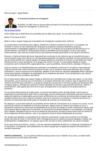 Oficio de papel | Miguel Badillo
El incómodo periodismo de investigación
Periodista. En 2001 inició su columna Oficio de Papel en El Universal y de forma paralela publicaba
trabajos de investigación. Es director de ...
Más de Miguel Badillo
Parece ilógico que se deshicieran de la periodista que les daba más a ganar, en una visión mercantilista
Martes 17 de marzo de 2015
Nadie le avisó a Joaquín Vargas que el periodismo de investigación causaba tantos conflictos.
Al conceptualizar el periodismo como negocio, alejado de su objetivo fundamental de servir a la sociedad y sin
entender ni confiar en esas mediciones del rating que los programas noticiosos radiofónicos presumen
constantemente en desplegados pagados en la prensa escrita, es evidente que el programa de MVS Noticias en su
edición matutina, que hasta el viernes pasado condujo la periodista Carmen Aristegui, era de lo más exitoso
comercialmente, pues cada día sumaba anuncios que empresas privadas publicitaban en ese espacio informativo.
Entonces, si había tal interés del sector empresarial por anunciarse en ese noticiario que se transmitía de lunes a
viernes durante cuatro horas diarias, lo cual seguramente generaba a la empresa cuantiosos recursos económicos, por
qué los dueños de MVS (con Joaquín Vargas a la cabeza) decidieron rescindirle el contrato a su periodista con mayor
influencia social y mayor penetración en los grupos más críticos. Por qué, si juntos habían logrado un equipo
excepcional: para la empresa MVS, jugosas ganancias, y para la periodista, reconocimiento, prestigio e influencia.
Acaso el sumarse a un blog Méxicoleaks que convocaba a la ciudadanía a denunciar la corrupción e impunidad que
cada día carcome más y más la estructura social en el país, fue en verdad el motivo para prescindir de su trabajo
profesional o, como la mayoría ya lo ha advertido, obedeció a que fueron los reporteros despedidos Daniel Lizárraga e
Irving Huerta quienes investigaron las propiedades de los integrantes del primer círculo del gabinete y que culminó
con la revelación de la ya famosa casa blanca?
Por lo menos parece ilógico que Joaquín Vargas se deshiciera de la periodista que le daba más a ganar, en una visión
mercantilista, por los anuncios que se transmitían en el espacio informativo que conducía, bajo el argumento de que
utilizó la marca MVS para "asociarse" a un grupo de medios de comunicación y activistas sociales que sólo buscan abrir
un espacio seguro y confiable para quienes se sientan agredidos en este país y que pretendan denunciar, abierta o
anónimamente, todo aquello que está mal en el país, principalmente en las cúpulas de los poderes político y
económico.
Por las últimas declaraciones de ambas partes, se avecina una batalla jurídica de largo tiempo y serán jueces y
magistrados los que determinen quién tiene la razón legal, pero esa salida parece insuficiente, pues por lo pronto el
equipo de reporteros y colaboradores que corrieron de MVS junto con su directora de noticias deja un espacio que la
sociedad reclama como suyo y exige los reinstalen, pues de lo contrario es una afrenta a la libertad de prensa y al
derecho a la información que tienen todos los mexicanos de acuerdo con la Constitución.
Por desgracia, la anunciada salida de los periodistas de ese medio de comunicación no es casual ni es la única, es una
práctica que realizan los mandamás en la prensa mexicana, algunas veces en colusión con el poder en turno, y
diariamente reporteros en todo el país son despedidos de sus centros de trabajo sin recibir remuneración alguna. Esto
último porque algunos alegan que es el derecho y la facultad de una empresa despedir a sus empleados; sin embargo,
ante cualquier contingencia que se vive en los medios de comunicación, de quien primero echan mano los dueños es
de los integrantes del área editorial, como si los reporteros fueran lo menos indispensable de la prensa.
Así, siempre que despiden a un periodista de un medio de comunicación, la que más lo resiente es la sociedad,
porque ésta deja de recibir la información sobre investigaciones que los reporteros estamos obligados a realizar con
profesionalismo e independencia, sin importar que en ello nos lleve la vida o simplemente nos cueste el trabajo.
Sirvan estas líneas para felicitar, primero, a los dos reporteros despedidos de MVS por su trabajo de investigación de
la casa blanca, y en segundo, para solidarizarme con todo el equipo que ha dejado ese espacio informativo por la
cerrazón empresarial.
PUNTOS SUSPENSIVOS... Si a los dueños de MVS les preocupa tanto el uso "indebido" de su marca, se habrán dado
cuenta que con su acción ahora vale menos.
oficiodepapel@yahoo.com.mx
 