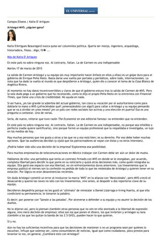 Campos Elíseos | Katia D' Artigues
Aristegui-MVS: ¿alguien gana?
Katia D'Artigues Beauregard nunca quiso ser columnista política. Quería ser monja, ingeniera, arqueóloga,
historiadora, filosa.. digo, fil� ...
Más de Katia D' Artigues
En este país no sobra ninguna voz. Al contrario, faltan. La de Carmen es una indispensable
Martes 17 de marzo de 2015
La salida de Carmen Aristegui y su equipo (es muy importante hacer énfasis en ellos y ellas) es un golpe duro para el
gobierno de Enrique Peña Nieto. Basta darse una vuelta por portales y periódicos, sobre todo, internacionales. La
nota que ha dado la vuelta al mundo es que despidieron a Aristegui, quien dio a conocer el tema de la Casa Blanca de
Angélica Rivera.
Al momento no hay datos incontrovertibles y claros de que el gobierno estuvo tras la salida de Carmen de MVS. Pero
la sola duda pega a un gobierno que ha reconocido, como lo dijo el propio Peña Nieto en la entrevista con Financial
Times, que tiene una crisis de credibilidad. No ayuda en nada.
Si así fuera, ¿es tan grande la soberbia del actual gobierno, tan clara su vocación por el autoritarismo como para
doblarle la mano a MVS (¿ofreciéndole qué? ¿amenazándolo con algo?) para callar a Aristegui y su equipo pensando
que se va a olvidar en unos meses? ¿en un país con redes sociales tan activas y una elección en puerta? Esa es una
pregunta a contestar. Una de varias.
Sería, de nuevo, reiterar que tuvo razón The Economist en ese editorial famoso: no entienden que no entienden.
En este país no sobra ninguna voz. Al contrario, faltan. La de Carmen es una indispensable, no porque sea infalible o
perfecta (nadie quiere santificarla), sino porque formó un equipo profesional que la respaldaba e investigaba, un lujo
en los medios de hoy.
Hay muchas personas que nos gusta y otras a las que no y eso está bien; es su derecho. Por eso debe haber muchas
opciones. Que las audiencias decidan (y ojalá que los patrocinadores se vayan con éstas y no otros intereses).
¿Podría haber sido sólo una decisión de la empresa? Exploremos esa posibilidad.
Para muchos empresarios de telecomunicaciones en México trabajar con Carmen debe ser aún un dolor de muela.
Hablamos de ella: una periodista que tenía un contrato firmado con MVS en donde se le otorgaban, por acuerdo,
completa libertad para decidir lo que ponía en su noticiario y quizá otras decisiones más, como quién integraba su
equipo. Ella ganó ese espacio con esa libertad, no sin enfrentamientos duros anteriores. Los lineamientos que la
empresa publicó el viernes son la confesión no pedida de todo lo que les molestaba de Aristegui y quieren tener en su
estación. Por lógica no eran desavenencias recientes.
Sin duda Aristegui cometió un error al involucrar la marca "MVS" en la alianza con "Mexicoleaks", pero MVS creció el
desacuerdo y quemó las naves no sólo con los lineamientos, sino antes, al despedir a dos reporteros clave de su
equipo.
Decidieron despedirla porque no les gustó el "ultimato" de reinstalar a Daniel Lizárraga e Irving Huerta, al que ella
condicionó su permanencia; le tomaron la palabra.
Es decir: por ponerse con "Sansón a las patadas". Por atreverse a defender a su equipo y no asumir la decisión de los
dueños.
No lo dijeron así, pero lo piensan (también otras personas que no ven en ello atentado a la libertad de expresión
alguna, sino mera decisión de empresa): ellos son los que ponen el dinero, los que invierten y arriesgan su lana
(también a los que les quitan la banda de los 2.5 GHZ), pueden hacer lo que quieran.
Sí y no.
Aún no hay los suficientes incentivos para que las decisiones de mantener o no un programa sean por quiénes lo
escuchan. Influye que solemos ser, como consumidores de noticias, igual que como ciudadanos, poco prestos para
levantar la voz, en general. ¿Cambiará esto con Aristegui?
 