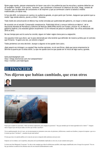 Quien paga manda, piensan empresarios sin hacer caso aún a las audiencias que los escuchan y quienes deberían ser
el verdadero "Sansón". O en plural, "sansones", que comienzan a favorecer la cobertura de sitios, blogs, canales de
Youtube, que no dependen de concesiones ni de imprimir y que ya comienzan a darle la batalla a medios
tradicionales y le darán más.
Si fue sólo MVS, no tomaron en cuenta a la audiencia ganada, en gran parte por Carmen. Aseguran que quieren que su
medio "siga siendo abierto, plural y crítico". Veremos.
Todo medio de comunicación en México hoy recibe entradas por publicidad del gobierno, en mayor o menor grado.
De acuerdo con el estudio "Comprando complacencia. Publicidad oficial y censura indirecta en México", de la
Asociación Mundial de Periódicos y Editores de Noticias (WAN-IFRA) hecho con Fundar y Article 19, en México el
gobierno federal y los estatales gastan anualmente 12 mil millones de pesos en publicidad. Son cifras analizadas del
2010 al 2012.
De ese tiempo para acá la suma ha crecido; siguen sin haber reglas claras para su asignación.
Una apuesta triste que ahora -por lo poco declarado por ella-tendrán que defender de manera jurídica por el contrato
que firmaron. Ya ganó una vez, ¿lo volverá a lograr?
Todos perdemos con esta decisión. Aunque a algunos no les quede claro (aún).
¿Qué pasará con Aristegui y su equipo? Hay muchas opciones, no sin sacrificios, dado que pocos empresarios le
abrirían la puerta por lo antes dicho. Lo que me queda claro es que puede ser el inicio de algo nuevo y grande.
katia.katinka@gmail.com
http://blogs.eluniversal.com.mx/camposeliseos/
http://twitter.com/kdartigues
Nos dijeron que habían cambiado, que eran otros
La Feria
SALVADOR CAMARENA
Frases que se repiten en estas horas: “Ellos son buenos empresarios, pero imagina las presiones”; “hay que entender que los tienen agarrados de los ‘destos’”, “imagina
todo el negocio que está de por medio, era obvio que la iban a sacrificar”.
Uno se queda pensando: de ser el caso, ¿no era precisamente en momentos como estos, de presiones y definiciones, cuando esos hombres y mujeres de empresa –que no es
lo mismo que decir “de dinero”–, muestran de qué están hechos?
El tema que tiene a la opinión pública en la verja de una nueva crispación debe analizarse actor por actor.
Empezar con lo evidente, con la superficie, dará pistas de las profundidades implicadas en este caso, no por cantado menos grave.
Lo decía muy bien Marguerite Yourcenar: “la vida es más compleja que todas las definiciones posibles; toda imagen simplificada corre el riesgo de ser grosera”. Por eso
hay que intentar un análisis de las distintas raíces de esta situación deliberadamente creada.
 