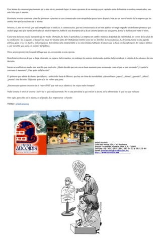 Pero hemos de comenzar precisamente en lo más obvio, poniendo lupa a la mano ejecutora de un montaje cuyos capítulos están delineados en sendos comunicados, uno
más falaz que el anterior.
Resultaría irrisorio contrastar cómo las promesas expuestas en esos comunicados eran atropelladas pocas horas después, bien por un nuevo boletín de la empresa que los
emitía, bien por las acciones de la misma.
Irrisorio, sí, mas no trivial. Que una compañía que se dedica a la comunicación, que una concesionaria de un bien público no tenga empacho en deshonrar promesas que
incluso pagó para que fueran publicadas en medios impresos, habla de una desesperación y de un cinismo propios de una guerra, donde la dialéctica es matar o morir.
Ganar esta lucha es crucial pues están de por medio libertades, ha dicho la periodista. La empresa en cambio minimiza la pérdida de credibilidad, los costos de la salida de
la conductora y de su equipo, el desaseo de pasar por encima tanto del Ombudsman interno como de los derechos de las audiencias. La locutora piensa en una agenda
pública, guste o no; los dueños, en los negocios. Esto último sería irreprochable si no estuviéramos hablando de dinero que se hace con la explotación del espacio público
y, por increíble que suene, en nombre del público.
Otros actores pronto irán tomando el lugar que les corresponde en esta opereta.
Beneficiarios directos de que se haya silenciado ese espacio habrá muchos; sin embargo los autores intelectuales podrían haber errado en el cálculo de los alcances de esta
decisión.
Iniciar un conflicto es mucho más sencillo que resolverlo. ¿Quién decidió que este era un buen momento para un mensaje como el que se está enviando? ¿A quién le
conviene el manotazo? ¿Para quién es la lección?
El gobierno que admite de dientes para afuera, y sobre todo fuera de México, que hay un clima de incredulidad y desconfianza ¿opera?, ¿alienta?, ¿permite?, ¿tolera?,
¿premia? esta decisión. Elija cada quien el o los verbos que guste.
¿Reconocerán quienes creyeron en el “nuevo PRI” que todo es ya idéntico a los viejos malos tiempos?
Nadie cometa el error de creerse a salvo de lo que está ocurriendo. No es una periodista la que está en la picota, es la arbitrariedad la que hay que rechazar.
Otro siglo, pero ellos en lo mismo, en el pasado. Los empresarios y el poder.
Twitter: @SalCamarena
 