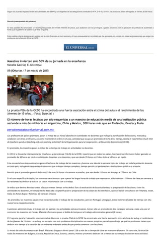 Según los acuerdos logrados entre las autoridades del IEEPO y los dirigentes de las delegaciones sindicales D-III-4, D-III-5 y D-III-01, las lavadoras serán entregadas el viernes 20 de marzo.
Recorte presupuestal del gobierno
En días pasados fue anunciado un recorte presupuestal de mil 500 millones de pesos, que acabarían con los privilegios y gastos excesivos con la aplicación de políticas de austeridad a
fondo que el gobierno de Gabino Cué tiene en puerta.
Esta medida evitaría declararse en quiebra por la crisis financiera a nivel nacional y el hoyo presupuestal en la entidad que fue generada por cumplir con todas las prestaciones que exigen los
profesores de la Sección 22 de la CNTE.
Maestros invierten sólo 50% de su jornada en la enseñanza
Natalia García| El Universal
09:00Martes 17 de marzo de 2015
La prueba PISA de la OCDE ha encontrado una fuerte asociación entre el clima del aula y el rendimiento de los
jóvenes de 15 años.. (Foto: Especial )
El número de horas lectivas por año requeridas a un maestro de educación media de una institución pública
asciende a más de mil horas en Argentina, Chile y México, 300 horas más que en Finlandia, Grecia y Rusia
periodismodatos@eluniversal.com.mx
Los profesores de países promedio, pasan la mitad de sus horas laborales en actividades no docentes que incluye la planificación de lecciones, marcado y
colaborar con otros profesores, así como mantener el orden en el aula, actividad que ocupa un promedio de 13% de su tiempo, revela el reporteHow much time
do teachers spend on teaching and non-teaching activities? de la Organización para la Cooperación y el Desarrollo Económicos (OCDE).
En promedio, los maestros pasan la mitad de su tiempo de trabajo en actividades no docentes.
En 2013, la Encuesta Internacional de Enseñanza y Aprendizaje (TALIS) de la OCDE, reportó que en todos los países, los maestros informaron haber gastado un
promedio de 38 horas en total en actividades docentes y no docentes, que van desde 29 horas en Chile e Italia a 54 horas en Japón.
Esta encuesta buscaba examinar en general las horas de trabajo de los maestros y hacerse una idea de la semana típica de trabajo en toda la población docente
en cada país, incluyendo respuestas de docentes que trabajan tiempo completo, tiempo parcial o si pertenecían a instituciones públicas o privadas.
Resultó que el promedio general dedicaba 19 de esas 38 horas a la semana a enseñar, que van desde 15 horas en Noruega a 27 horas en Chile.
En el caso específico de Japón, los maestros mencionaron que a pesar las largas horas de trabajo que reportaron, sólo inviertan 18 horas de clase por semana y
las restantes las dedican a realizar las tareas relacionadas con su trabajo.
Se indica que dentro de estas tareas a las que menos tiempo se les dedicó fue a la evaluación de los estudiantes y la preparación de las clases. Entre las
actividades no docentes, el tiempo medio dedicado a la planificación o preparación de las clases es de siete horas, que van desde cinco horas en Finlandia, Israel,
Italia, los Países Bajos y Polonia a 10 horas en Croacia.
En promedio, los maestros pasan cinco horas revisando el trabajo de los estudiantes, pero en Portugal, y Singapur, éstos invierten el doble de tiempo con 10 y
nueve horas respectivamente.
Cuestiones administrativas, el trabajo con los padres y las actividades extracurriculares, toman sólo un promedio de dos horas por semana a cada uno, por el
contrario, los maestros en Corea y Malasia informaron pasar el doble de tiempo en el trabajo administrativo general (6 horas).
El Programa para la Evaluación Internacional de Alumnos o prueba PISA de la OCDE ha encontrado una fuerte asociación entre el clima del aula y el rendimiento
de los jóvenes de 15 años. Las aulas y las escuelas con más problemas disciplinarios son menos propicias para el aprendizaje, ya que los profesores tienen que
dedicar más tiempo a la creación de un ambiente ordenado antes de que pueda comenzar con las clases.
La mitad de todos los maestros en Brasil, Malasia y Singapur afirmó pasar 15% o más de su tiempo de clase en mantener el orden. En contraste, la mitad de
todos los maestros en Bulgaria, Croacia, República Checa, Estonia, Letonia, Polonia y Rumania dedican 5% o menos de su tiempo de clase en esta actividad.
 