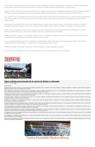 Los representantes de los comisariados de Bienes Comunales de Santa Cruz Mitlatongo y Santiago Tilantongo, Delfino Venancio Castro y Gorgonio Jacinto Santiago,
respectivamente, rompieron con las inercias que impedían la reconciliación y retrasaban el progreso regional desde hace varias generaciones.
Además del convenio, iniciaron con la reconstrucción del punto trino en el paraje Cruz de Carranca Seca, donde delimita el territorio de Santa Cruz Mitlatongo, Santiago
Tilantongo y los pueblos mancomunados que lo conforman: San Mateo Sindihui, Yutanduchi de Guerrero, San Pedro Teozacoalco y San Miguel Piedras.
Es en esta parte en la que Juan Mijangos Chin, actuario ejecutor del Tribunal Unitario Agrario Distrito 46 de Huajuapan de León, en representación del magistrado Martín
López Zamora, entregó las más de mil 419 hectáreas en favor de Santiago Tilantongo y más de 54 hectáreas para Santa Cruz Mitlatongo; y con ello pusieron fin al
conflicto territorial.
El presidente del Comisariado de Bienes Comunales de Santiago Tilantongo, Gorgonio Jacinto Santiago, indicó que “el reconocimiento de linderos es el reflejo del
compromiso de ambas comunidades por formar un frente común que permita combatir el rezago, la pobreza, el hambre y la inequidad en esta zona de la Mixteca”.
Por ello, solicitaron a los gobiernos estatal y federal su disposición para seguir trabajando con obras de desarrollo para Tilantongo, los Mitlatongo y la zona de los
municipios mancomunados, ya que es urgente otorgar importantes recursos para el desarrollo de estas comunidades.
Añadió que autoridades y ciudadanos, tanto de Santiago Tilantongo y Santa Cruz Mitlatongo, han sentado las bases de una recomposición social, dejando de lado las
confrontaciones entre pueblos hermanos y privilegiar la unidad, el respeto y la armonía.
En este acto también participaron los presidentes municipales de San Miguel Piedras, Federico López Santiago; San Pedro Teozacoalco, Filiberto Pérez Caballero;
Yutanduchi de Guerrero, Mauro Monjaraz; y el anfitrión Santiago Tilantongo, Joaquín Fidel Cruz Pablo.
Además del comisariado de los pueblos mancomunados, Pedro Cruz Hernández, y agentes municipales de Tilantongo.
De esta forma, dieron fe y legalidad de la firma de convenio de paz para poner fin a los conflictos agrarios en estas comunidades.
Sigue Lubizha posesionado de la caseta de Huitzo y cobrando
marzo 17, 2015 | Autor admin
Águeda Robles
Integrantes del Movimiento Lubizha, del Frente Nacional Indígena Campesino (FNIC), cumplieron cuatro días permitiendo mediante cooperación “voluntaria” el paso libre en la caseta de
peaje de San Pablo, Huitzo, de la supercarretera a México.
Los manifestantes, encabezados por Manuel Antonio López Pacheco, exigen se agilice la investigación para dar con los responsables del asesinato de su dirigente estatal, Arturo Pimentel
Salas, ocurrido fuera de su domicilio, en Lomas Santos, municipio de San Agustín de las Juntas.
El pasado 22 de agosto de 2013, el líder y profesor salía de su domicilio, ubicado en la calle Ignacio Zaragoza, esquina con Emiliano Zapata, cuando sujetos desconocidos le dispararon
ocasionándole la muerte, explicó el representante de la organización.
De esa fecha hasta el momento, las autoridades no han dado con los autores materiales ni intelectuales del asesinato, no se han presentado avances y aunque se mantiene una línea de
investigación abierta, no existen resultados, puntualizó.
Respaldado por militantes de poblaciones de la Sierra Sur, López Pacheco indicó que también exigen se esclarezcan los demás asesinatos de líderes sociales presentado durante este
sexenio, pues el incremento es considerable.
El también integrante del Frente Nacional Indígena y Campesino (FNIC) exigió a las autoridades locales también encuentren a los responsables del atentado donde murió el exvocero del
Partido de la Revolución Democrática (PRD) en Oaxaca, Fidel López Nelio y Bernardo Bautista.
Con estos pretextos y la exigencia de obras sociales para las comunidades que representan, realizan colectas económicas en la supercarretera, pues aseguran que esta forma de
manifestarse es para presionar a las autoridades a cumplir sus demandas.
Entre las obras que reclaman se encuentran: drenaje, agua potable, alcantarillado, así como pavimentación de algunas comunidades; también exigen ser incluidos en programas sociales y
autorización de proyectos productivos para salir del rezago económico en el que se encuentran.
EL dirigente informó que en la agenda del Movimiento Lubizha plantean más movilizaciones para marzo y abril, a fin de exigir respuestas en materia de obra social, apoyos a las comunidades
en infraestructura, entre otros puntos.
Los integrantes de la organización se mantienen en la caseta de Huitzo desde el pasado viernes, 13 de marzo, acampan en la zona algunos de ellos, mientras otros, en el transcurso de la
tarde, se trasladan a sus comunidades.
López Pacheco manifestó que continuarán permitiendo el paso libre a cambio de una cooperación “voluntaria”, en la caseta de peaje, aun cuando las autoridades federales les han informado
que están cometiendo un delito federal.
 