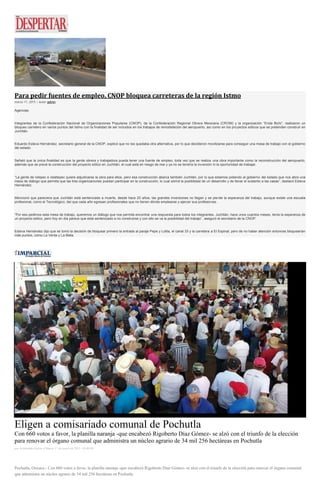 Para pedir fuentes de empleo, CNOP bloquea carreteras de la región Istmo
marzo 17, 2015 | Autor admin
Agencias
Integrantes de la Confederación Nacional de Organizaciones Populares (CNOP), de la Confederación Regional Obrera Mexicana (CROM) y la organización “Enda Bichi”, realizaron un
bloqueo carretero en varios puntos del Istmo con la finalidad de ser incluidos en los trabajos de remodelación del aeropuerto, así como en los proyectos eólicos que se pretenden construir en
Juchitán.
Eduardo Esteva Hernández, secretario general de la CNOP, explicó que no les quedaba otra alternativa, por lo que decidieron movilizarse para conseguir una mesa de trabajo con el gobierno
del estado.
Señaló que la única finalidad es que la gente obrera y trabajadora pueda tener una fuente de empleo, toda vez que se realiza una obra importante como la reconstrucción del aeropuerto,
además que se prevé la construcción del proyecto eólico en Juchitán, el cual está en riesgo de irse y ya no se tendría la inversión ni la oportunidad de trabajar.
“La gente de Ixtepec e Ixtaltepec quiere adjudicarse la obra para ellos, pero esa construcción abarca también Juchitán, por lo que estamos pidiendo al gobierno del estado que nos abra una
mesa de diálogo que permita que las tres organizaciones puedan participar en la construcción, lo cual abrirá la posibilidad de un desarrollo y de llevar el sustento a las casas”, destacó Esteva
Hernández.
Mencionó que pareciera que Juchitán está sentenciado a muerte, desde hace 20 años; las grandes inversiones no llegan y se pierde la esperanza del trabajo, aunque existe una escuela
profesional, como el Tecnológico, del que cada año egresan profesionales que no tienen dónde emplearse y ejercer sus profesiones.
“Por eso pedimos esta mesa de trabajo, queremos un diálogo que nos permita encontrar una respuesta para todos los integrantes. Juchitán, hace unos cuantos meses, tenía la esperanza de
un proyecto eólico, pero hoy en día parece que está sentenciado a no construirse y con ello se va la posibilidad del trabajo”, aseguró el secretario de la CNOP.
Esteva Hernández dijo que se tomó la decisión de bloquear primero la entrada al paraje Pepe y Lolita, el canal 33 y la carretera a El Espinal, pero de no haber atención entonces bloquearían
más puntos, como La Venta y La Mata.
Eligen a comisariado comunal de Pochutla
Con 660 votos a favor, la planilla naranja -que encabezó Rigoberto Díaz Gómez- se alzó con el triunfo de la elección
para renovar el órgano comunal que administra un núcleo agrario de 34 mil 256 hectáreas en Pochutla
por Archivaldo García el Martes 17 de marzo de 2015 - 05:00:04
Pochutla, Oaxaca.- Con 660 votos a favor, la planilla naranja -que encabezó Rigoberto Díaz Gómez- se alzó con el triunfo de la elección para renovar el órgano comunal
que administra un núcleo agrario de 34 mil 256 hectáreas en Pochutla.
 