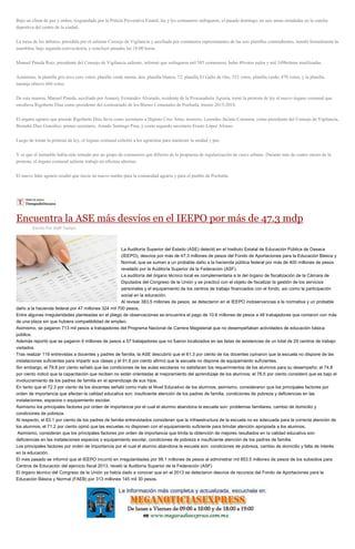 Bajo un clima de paz y orden, resguardado por la Policía Preventiva Estatal, las y los comuneros sufragaron, el pasado domingo, en seis urnas instaladas en la cancha
deportiva del centro de la ciudad.
La mesa de los debates, presidida por el saliente Consejo de Vigilancia y auxiliada por comuneros representantes de las seis planillas contendientes, instaló formalmente la
asamblea, bajo segunda convocatoria, y concluyó pasadas las 18:00 horas.
Manuel Pineda Ruiz, presidente del Consejo de Vigilancia saliente, informó que sufragaron mil 585 comuneros, hubo 49votos nulos y mil 349boletas inutilizadas.
Asimismo, la planilla gris tuvo cero votos; planilla verde menta, dos; planilla blanca, 72; planilla El Gallo de Oro, 332 votos; planilla verde, 470 votos; y la planilla
naranja obtuvo 660 votos.
De esta manera, Manuel Pineda, auxiliado por Amaury Fernández Alvarado, residente de la Procuraduría Agraria, tomó la protesta de ley al nuevo órgano comunal que
encabeza Rigoberto Díaz como presidente del comisariado de los Bienes Comunales de Pochutla, trienio 2015-2018.
El órgano agrario que preside Rigoberto Díaz lleva como secretario a Higinio Cruz Arias; tesorero, Leonides Jacinto Carmona; como presidente del Consejo de Vigilancia,
Bernabé Díaz González; primer secretario, Amado Santiago Pina, y como segundo secretario Erasto López Alonso.
Luego de tomar la protesta de ley, el órgano comunal exhortó a los agraristas para mantener la unidad y paz.
Y es que el inmueble había sido tomado por un grupo de comuneros que difieren de la propuesta de regularización de casco urbano. Durante más de cuatro meses de la
protesta, el órgano comunal saliente trabajó en oficinas alternas.
El nuevo líder agrario resaltó que inicia un nuevo rumbo para la comunidad agraria y para el pueblo de Pochutla.
Encuentra la ASE más desvíos en el IEEPO por más de 47.3 mdp
Escrito Por Staff Tiempo
La Auditoría Superior del Estado (ASE) detectó en el Instituto Estatal de Educación Pública de Oaxaca
(IEEPO), desvíos por más de 47.3 millones de pesos del Fondo de Aportaciones para la Educación Básica y
Normal, que se suman a un probable daño a la hacienda pública federal por más de 400 millones de pesos
revelado por la Auditoría Superior de la Federación (ASF).
La auditoría del órgano técnico local es complementaria a la del órgano de fiscalización de la Cámara de
Diputados del Congreso de la Unión y se practicó con el objeto de fiscalizar la gestión de los servicios
personales y el equipamiento de los centros de trabajo financiados con el fondo, así como la participación
social en la educación.
Al revisar 383.5 millones de pesos, se detectaron en el IEEPO inobservancias a la normativa y un probable
daño a la hacienda federal por 47 millones 324 mil 700 pesos.
Entre algunas irregularidades planteadas en el pliego de observaciones se encuentra el pago de 10.6 millones de pesos a 48 trabajadores que contaron con más
de una plaza sin que hubiera compatibilidad de empleo.
Asimismo, se pagaron 713 mil pesos a trabajadores del Programa Nacional de Carrera Magisterial que no desempeñaban actividades de educación básica
pública.
Además reportó que se pagaron 6 millones de pesos a 57 trabajadores que no fueron localizados en las listas de asistencias de un total de 29 centros de trabajo
visitados.
Tras realizar 119 entrevistas a docentes y padres de familia, la ASE descubrió que el 61.3 por ciento de los docentes opinaron que la escuela no dispone de las
instalaciones suficientes para impartir sus clases y el 91.6 por ciento afirmó que la escuela no dispone de equipamiento suficientes.
Sin embargo, el 79.8 por ciento señaló que las condiciones de las aulas escolares no satisfacen los requerimientos de los alumnos para su desempeño; el 74.8
por ciento indicó que la capacitación que reciben no están orientadas al mejoramiento del aprendizaje de los alumnos; el 76.5 por ciento consideró que es bajo el
involucramiento de los padres de familia en el aprendizaje de sus hijos.
En tanto que el 72.3 por ciento de los docentes señaló como malo el Nivel Educativo de los alumnos; asimismo, consideraron que los principales factores por
orden de importancia que afectan la calidad educativa son: insuficiente atención de los padres de familia, condiciones de pobreza y deficiencias en las
instalaciones, espacios o equipamiento escolar.
Asimismo los principales factores por orden de importancia por el cual el alumno abandona la escuela son: problemas familiares, cambio de domicilio y
condiciones de pobreza.
Al respecto, el 63.1 por ciento de los padres de familia entrevistados consideran que la infraestructura de la escuela no es adecuada para la correcta atención de
los alumnos; el 71.2 por ciento opinó que las escuelas no disponen con el equipamiento suficiente para brindar atención apropiada a los alumnos.
Asimismo, consideran que los principales factores por orden de importancia que limita la obtención de mejores resultados en la calidad educativa son:
deficiencias en las instalaciones espacios o equipamiento escolar, condiciones de pobreza e insuficiente atención de los padres de familia.
Los principales factores por orden de importancia por el cual el alumno abandona la escuela son: condiciones de pobreza, cambio de domicilio y falta de interés
en la educación.
El mes pasado se informó que el IEEPO incurrió en irregularidades por 99.1 millones de pesos al administrar mil 853.5 millones de pesos de los subsidios para
Centros de Educación del ejercicio fiscal 2013, reveló la Auditoría Superior de la Federación (ASF)
El órgano técnico del Congreso de la Unión ya había dado a conocer que en el 2013 se detectaron desvíos de recursos del Fondo de Aportaciones para la
Educación Básica y Normal (FAEB) por 313 millones 145 mil 30 pesos.
 