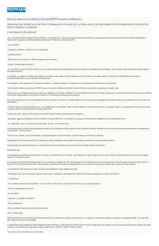 Deja de laborar en subdirección del IEEPO maestro millonario
SEÑALAN QUE DESDE 2010 SE FUE A TRABAJAR CON JEHÚ DE LA ROSA, EN EL DEPARTAMENTO DE FORMACIÓN DE DOCENTES,
PERO TAMBIÉN LO NIEGAN
LUIS IGNACIO VELÁSQUEZ
"No, el contador Adolfo Rogelio Zenteno Ramírez, no trabaja aquí", responde a través de la línea telefónica el actual responsable de la Subdirección de Políticas Salariales y
Relaciones Laborales del Instituto Estatal de Educación Pública de Oaxaca (IEEPO).
-¿Es contador?
-Contador o profesor, no sé pero ya no trabaja aquí.
-¿Desde cuándo?
-Desde hace mucho tiempo, cuando yo llegué él ya no estaba.
-¿Pero sí trabajó alguna vez ahí?
-Sí, me parece que en el 2009 o el 2010, no lo sé, pero pregunte en el Departamento de Formación y Actualización de Docentes, con el profesor Jehú Reyes de la Rosa, parece
que ahora está ahí.
A mediodía, se insiste en localizar por teléfono al profesor cuyo salario mensual asciende a 600 mil pesos mensuales, según un estudio del Instituto Mexicano para la
Competitividad (IMCO), para concertar una entrevista.
Sin embargo, nadie responde a la llamada por teléfono. Al parecer anteayer no laboraron en el departamento de formación de docentes.
La información dada a conocer por el IMCO puso en la opinión pública al profesor Zenteno Ramírez, pero este no aparece por ningún lado.
Tal vez por eso, el Registro Nacional de Alumnos, Maestros y Escuelas (RNAME) de la Secretaría de Educación Pública, precisa en su portal de Internet que "no se ha encontrado
información relacionada con el centro de trabajo en la información estadística de escuelas".
Dos horas después se inicia la búsqueda de ambos mentores, De la Rosa y Zenteno Ramírez, en la comida que el gobierno del estado ofrece a los profesores con motivo del Día
del Maestro.
-"El señor Reyes de la Rosa está por ahí, con el gobernador, pero ahorita viene", informa solícito un hombre ataviado con un pantalón negro y una guayabera blanca cuando se le
cuestiona sobre la asistencia del funcionario del IEEPO.
Transcurren diez, veinte, treinta minuto y el servidor público simple y sencillamente no aparece.
-Disculpen, ¡alguno de ustedes conoce al profesor Zenteno Ramírez? se cuestiona a un grupo de maestros que dialogan junto al templete de honor.
-Sí, -responden-, pero no lo hemos visto por aquí. No vino, no lo hemos visto.
La respuesta hace necesaria la búsqueda del hombre de la guayabera blanca para localizar al jefe del profesor exhibido a nivel nacional. Aunque en esta ocasión la respuesta es
más cortante: "¡Ahorita viene!".
Transcurre la comida, el acto protocolario, la larga entrega de reconocimientos y es señor Reyes de la Rosa no aparece.
Se pregunta a funcionarios del IEEPO, profesores y hasta integrantes del presidium, pero todos coinciden en que no acudió al evento.
El gobernador se retira del eventó y con él todos los funcionarios público, pero ni De la Rosa o Zenteno Ramírez aparecen.
SEGUNDO DÍA
Un día después el jefe del Departamento Formación y Actualización de Docentes, Jehú Reyes de la Rosa, aparece en la nueva lista de trabajadores de la educación que ganan
más de 67 mil pesos al mes.
El funcionario del IEEPO tiene dos plazas, en una devenga un salario de 198 mil 326 pesos con 82 centavos al mes, en la otra recibe 3 mil 435 pesos con 65 centavos, para un
total de 67 mil 254 pesos mensuales, más el salario que recibe como jefe de departamento que no pude ser menor al que obtiene por su plaza de mayor salario.
La información hace necesario volver a buscar a los profesores mejor pagados del país.
-"El profesor Jehú no se encuentra, está en una reunión", responde la secretaria de la oficina de formación docente en el edificio del IEEPO.
-¿Vendrá hoy?
-Es muy difícil, tiene muchas reuniones. Tuvo una a las 11:00 horas y otra a la 13:00 horas, así que no tiene tiempo.
-¿Pero no regresará a la oficina?
-Es muy difícil.
-Disculpe y ¿el profesor Zenteno?
-Él no trabaja aquí.
-Pero nos dijeron que labora en este departamento.
-No, no labora aquí.
Mientras a través de los cristales del cubículo de alumnio y cristales se observa una silla vacía y un escritorio cubierto de papeles y carpetas, la secretaria insiste: "va a ser difícil
que venga hoy, tiene mucho trabajo".
Y efectivamente los profesores Adolfo Rogelio Zenteno Ramírez y Jehú Reyes de la Rosa tienen mucho trabajo pero para explicar cómo es posible que perciban salarios de primer
mundo en un estado más marginado del país y,sobre todo, cuando no laboran frente a grupo.
Tal vez por eso no aparecen por ningún lado.
 