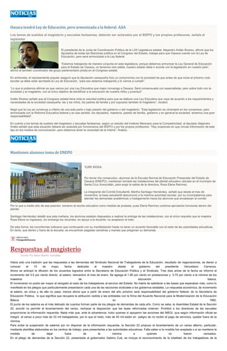 Oaxaca tendrá Ley de Educación, pero armonizada a la federal: AAA
Los temas de sueldos al magisterio y escuelas fantasmas, deberán ser aclarados por el IEEPO y los propios profesores, señala el
legislador
El presidente de la Junta de Coordinación Política de la LXII Legislatura estatal, Alejandro Avilés Álvarez, afirmó que los
diputados de todas las filiaciones política en el Congreso del Estado, trabaja para que Oaxaca cuente con la Ley de
Educación, pero será armonizada a la Ley federal.
“Estamos trabajando de manera conjunta en esta legislatura, porque debemos armonizar la Ley General de Educación
para el Estado de Oaxaca, no tenemos otra salida, nuestro estado debe ir acorde con la legislación en nuestro país”,
afirmó el también coordinador del grupo parlamentario priista en el Congreso estatal.
En entrevista, el representante popular aseguró que la diputación oaxaqueña hizo un compromiso con la sociedad de que antes de que inicie el próximo ciclo
escolar ya debe estar aprobada la Ley de Educación, “para eso estamos trabajando y lo vamos a cumplir”.
“Lo que si podemos afirmar es que vamos por una Ley Educativa que mejor convenga a Oaxaca. Será consensuada con especialistas, pero sobre todo con la
sociedad y el magisterio, con el único objetivo de beneficiar a la educación de nuestra niñez y juventud”.
Avilés Álvarez señaló que el Congreso estatal tiene toda la voluntad política para que se elabore una Ley Educativa que vaya de acuerdo a los requerimientos y
necesidades de la sociedad oaxaqueña, las y los niños, los padres de familia y por supuesto también el magisterio”, recalcó.
Negó que la Ley se construya a criterio de una sola parte o bajo presión del gobierno o del magisterio. “Esta legislación se cimentará en los consensos, pero
armonizada con la Reforma Educativa federal y en ese sentido, los diputados, maestros, padres de familia, gobierno y en general la sociedad, tenemos una gran
responsabilidad”.
En cuento a los temas de sueldos del magisterio y escuelas fantasmas, según un estudio del Instituto Mexicano para la Competitividad, el diputado Alejandro
Avilés señaló que esta situación deberá ser aclarada por funcionarios del IEEPO y por los propios profesores. “Hay ocasiones en que circula información de este
tipo en los medios de comunicación, pero debemos tener la veracidad de la misma”, finalizó.
Mantienen alumnos toma de ENEPO
YURI SOSA
Por tercer día consecutivo, alumnos de la Escuela Normal de Educación Preescolar del Estado de
Oaxaca (ENEPO), mantienen tomada las instalaciones del plantel educativo ubicado en el municipio de
Santa Cruz Xoxocotlán, para exigir la salida de la directora, Rosa Elena Ramírez.
La integrante del Comité Estudiantil, Martha Santiago Hernández, señaló que desde el mes de
noviembre, la base estudiantil desconoció a la máxima autoridad escolar, por su incompetencia para
atender las demandas académicas y hostigamiento hacia los alumnos que encabezan el comité.
Por lo que a medio año de esa posición, tomaron el recinto educativo como medida de protesta, pues Elena Ramírez continúa ejerciendo funciones dentro del
plantel.
Santiago Hernández detalló que esta mañana, los alumnos estaban dispuestos a realizar la entrega de las instalaciones, con el único requisito que la maestra
Rosa Elena no ingresara, sin embargo los docentes, en apoyo a la docente, no aceptaron el trato.
De esta forma, los inconformes indicaron que continuarán con su manifestación hasta no tener un acuerdo favorable con el resto de las autoridades educativas.
En tanto, que dentro y fuera de la escuela, se encuentran pegadas cartulinas y mantas que pregonan su demanda.
Respuestas al magisterio
Escrito Por Mario Blanhir González
Había sido una tradición que las respuestas a las demandas del Sindicato Nacional de Trabajadores de la Educación, resultado de negociaciones, se dieran a
conocer el 15 de mayo, fecha dedicada al maestro desde el gobierno del presidente Venustiano Carranza.
Ahora se anticipó la difusión de los acuerdos logrados entre la Secretaría de Educación Pública y el Sindicato. Tres días antes de la fecha se informó el
incremento del 3.5 por ciento directo al salario, retroactivo al mes de enero. Se agrega el 1.99 por ciento en prestaciones y 0.75 por ciento a la nómina de los
maestros de educación básica.
El incremento no podía ser mayor al otorgado al resto de los trabajadores al servicio del Estado. No habrá de satisfacer a las bases que esperaban más, como lo
manifestó en los pliegos que particularmente presentaron cada una de las secciones sindicales a los gobiernos estatales. La respuesta económica, de incremento
al salario, es única y de ella no pasa, menos ahora que a partir de enero del año próximo será responsabilidad del gobierno federal, de la Secretaría de
Educación Pública, lo que significa que recupera la atribución cedida a las entidades con la firma del Acuerdo Nacional para la Modernización de la Educación
Básica en 1992.
El punto de los salarios es el más delicado de cuantos forman parte de los pliegos de demandas de cada año. Como se sabe, la Asamblea Estatal de la Sección
22, acordó no permitir el levantamiento del censo, rechazar la disposición que las leyes reformadas ordenan. Prohibió a los directores de las escuelas
proporcionar la información requerida. Nada más que, ante la advertencia, hubo quienes sí apoyaron las acciones del INEGI, que según información oficial se
integró al censo a poco más de 33 mil trabajadores, por lo que el resto, más de 40 mil están en peligro de no recibir el pago de servicios, quedar fuera de la
nómina.
Para evitar la suspensión de salarios por no disponer de la información requerida, la Sección 22 propuso el levantamiento de un censo alterno, particular,
mediante plantillas elaboradas en los centros de trabajo, para presentarlas a las autoridades educativas. Falta saber si la medida fue aceptada o si se mantiene la
medida de dejar fuera de la nómina a quienes no fueron censados.
En el pliego de demandas de la Sección 22, presentada al gobernador Gabino Cué, se incluye el reconocimiento de la totalidad de los trabajadores de la
 