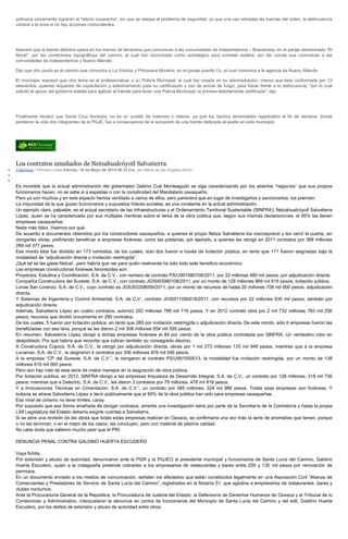policiaca únicamente lograrán el "efecto cucaracha", sin que se ataque el problema de seguridad, ya que una vez retiradas las fuerzas del orden, la delincuencia
volverá a la zona si no hay acciones contundentes.
Aseveró que la banda delictiva opera en los tramos de terracería que comunican a las comunidades de Independencia – Buenavista, en el paraje denominado "El
Moral", por las condiciones topográficas del camino, el cual han encontrado como estratégico para cometer asaltos, por las curvas que comunican a las
comunidades de Independencia y Nuevo Allende.
Dijo que otro punto es el camino que comunica a La Victoria y Primavera Morelos, en el paraje puente Yu, el cual comunica a la agencia de Nuevo Allende.
El munícipe, expresó que otro tema es el profesionalizar a su Policía Municipal, la cual fue creada en su administración, misma que ésta conformada por 13
elementos, quienes requieren de capacitación y adiestramiento para su certificación y uso de armas de fuego, para hacer frente a la delincuencia, "por lo cual
solicitó el apoyo del gobierno estatal para agilizar el trámite para tener una Policía Municipal, la primera debidamente certificada", dijo.
Finalmente recalcó que Santa Cruz Itundujia, no es un pueblo de matones o rateros, ya que los hechos lamentables registrados el fin de semana, donde
perdieron la vida dos integrantes de la PGJE, fue a consecuencia de la actuación de una banda dedicada al asalto en este municipio.
Los contratos amañados de Netzahualcóyotl Salvatierra
Columnas / Primera Línea Viernes, 16 de Mayo de 2014 08:23 hrs, por María de los Ángeles Nivón
Es increíble que la actual administración del gobernador Gabino Cué Monteagudo se siga caracterizando por los abiertos “negocios” que sus propios
funcionarios hacen, no se sabe si a espaldas o con la complicidad del Mandatario oaxaqueño.
Pero ya son muchos y en este espacio hemos ventilado a varios de ellos, pero pareciera que en lugar de investigarlos y sancionarlos, los premian.
La impunidad de la que gozan funcionarios y supuestos líderes sociales, es una constante en la actual administración.
Un ejemplo claro, palpable, es el actual secretario de las Infraestructuras y el Ordenamiento Territorial Sustentable (SINFRA), Netzahualcóyotl Salvatierra
López, quien se ha caracterizado por sus múltiples mentiras sobre el tema de la obra pública que, según sus mismas declaraciones, el 95% las tienen
empresas oaxaqueñas.
Nada más falso. Veamos por qué.
De acuerdo a documentos obtenidos por los constructores oaxaqueños, a quienes el propio Netza Salvatierra los menospreció y les cerró la puerta, sin
otorgarles obras, prefiriendo beneficiar a empresas foráneas, como las poblanas, por ejemplo, a quienes les otorgó en 2011 contratos por 388 millones
269 mil 377 pesos.
Ese monto total fue dividido en 173 contratos, de los cuales, solo dos fueron a través de licitación pública, en tanto que 171 fueron asignadas bajo la
modalidad de “adjudicación directa o invitación restringida”.
¡Qué tal se las gasta Netza!...pero habría que ver para quién realmente ha sido todo este beneficio económico.
Las empresas constructoras foráneas favorecidas son:
Proyectos, Estudios y Coordinación, S.A. de C.V., con número de contrato PS/U901080108/2011, por 32 millones 480 mil pesos, por adjudicación directa.
Compañía Constructora del Sureste, S.A. de C.V., con contrato J03SI03080108/2011, por un monto de 126 millones 969 mil 816 pesos, licitación pública.
Lonas San Lorenzo, S.A. de C.V., cuyo contrato es J03UE0208000/2011, por un monto de recursos de hasta 20 millones 708 mil 900 pesos, adjudicación
directa.
Y Sistemas de Ingeniería y Control Ambiental, S.A. de C.V., contrato J03S511080018/2011, con recursos por 22 millones 630 mil pesos, también por
adjudicación directa.
Además, Salvatierra López en cuatro contratos, autorizó 202 millones 788 mil 716 pesos. Y en 2012 contrató obra por 2 mil 732 millones 783 mil 256
pesos, recursos que dividió únicamente en 290 contratos.
De los cuales, 5 fueron por licitación pública, en tanto que 285 por invitación restringida o adjudicación directa. De este monto, sólo 6 empresas fueron las
beneficiadas con esa lana, porque se les dieron 2 mil 308 millones 854 mil 589 pesos.
En resumen, Salvatierra López otorgó a dichas empresas foráneas el 84 por ciento de la obra pública contratada por SINFRA. Un verdadero robo en
despoblado. Por qué habría que recordar que cobran también su consagrado diezmo.
A Constructora Copora, S.A. de C.V., le otorgó por adjudicación directa, obras por 1 mil 273 millones 135 mil 949 pesos, mientras que a la empresa
Lucamax, S.A. de C.V., le asignaron 4 contratos por 306 millones 978 mil 046 pesos.
A la empresa “CP del Sureste, S.A. de C.V.”, le otorgaron el contrato PS/U901050013, la modalidad fue invitación restringida, por un monto de 138
millones 618 mil 060 pesos.
Pero aún hay más de esta serie de malos manejos en la asignación de obra pública.
Por licitación pública, en 2012, SINFRA otorgó a las empresas Impulsora de Desarrollo Integral, S.A. de C.V., un contrato por 126 millones, 318 mil 730
pesos; mientras que a Delectric, S.A. de C.V., les dieron 3 contratos por 78 millones, 478 mil 816 pesos.
Y a Innovaciones Técnicas en Cimentación, S.A. de C.V.”, un contrato por 385 millones, 324 mil 986 pesos. Todas esas empresas son foráneas. Y
todavía se atreve Salvatierra López a decir públicamente que el 95% de la obra pública han sido para empresas oaxaqueñas.
Ese nivel de cinismo no tiene límites, caray.
Por supuesto que esa forma amañada de otorgar contratos, amerita una investigación seria por parte de la Secretaría de la Contraloría y hasta la propia
LXII Legislatura del Estado debería exigirle cuentas a Salvatierra.
Si se abre una revisión de las obras que todas estas empresas realizan en Oaxaca, se confirmaría una vez más la serie de anomalías que tienen, porque
o no las terminan, o en el mejor de los casos, las concluyen, pero con material de pésima calidad.
No cabe duda que salieron mucho peor que el PRI.
DENUNCIA PENAL CONTRA GALDINO HUERTA ESCUDERO
Vaya fichita.
Por extorsión y abuso de autoridad, denunciaron ante la PGR y la PGJEO al presidente municipal y funcionarios de Santa Lucía del Camino, Galdino
Huerta Escudero, quien a la malagueña pretende cobrarles a los empresarios de restaurantes y bares entre 200 y 130 mil pesos por renovación de
permisos.
En un documento enviado a los medios de comunicación, señalan los afectados que están constituidos legalmente en una Asociación Civil “Alianza de
Comerciantes y Prestadores de Servicio de Santa Lucía del Camino”, registrados en la Notaría 51, que aglutina a empresarios de restaurantes, bares y
clubes nocturnos.
Ante la Procuraduría General de la República, la Procuraduría de Justicia del Estado, la Defensoría de Derechos Humanos de Oaxaca y el Tribunal de lo
Contencioso y Administrativo, interpusieron la denuncia en contra de funcionarios del Municipio de Santa Lucia del Camino y del edil, Galdino Huerta
Escudero, por los delitos de extorsión y abuso de autoridad entre otros.
 