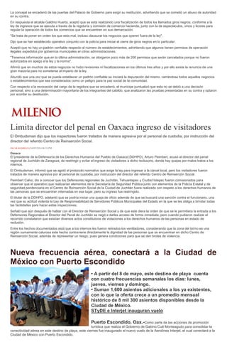 La concejal se encadenó de las puertas del Palacio de Gobierno para exigir su restitución, advirtiendo que se cometió un abuso de autoridad
en su contra.
En respuesta el alcalde Galdino Huerta, aceptó que se esta realizando una fiscalización de todos los llamados giros negros, conforme a la
ley de ingresos que se ejecuta a través de la regiduría y comisión de comercio hacienda, junto con la de espectáculos, vinos y licores para
regular la operación de todos los comercios que se encuentren en sus demarcación.
"Se trata de poner en orden los que esta mal, incluso clausurar los negocios que operen fuera de la ley".
Dijo que se han establecido operativo conjunto con la policía para iniciar el cierre de giros negros en lo particular.
Aceptó que no hay un padrón confiable respecto al número de establecimientos, advirtiendo que algunos tienen permisos de operación
ilegales expedidos por gobiernos municipales en otras administraciones.
"Tenemos información que en la última administración, se otorgaron poco más de 200 permisos que serán cancelados porque no fueron
autorizados en apego a la ley y la norma".
Afirmó que en muchos de estos negocios no hubo revisiones ni fiscalizaciones en los últimos tres años y por ello existe la renuncia de una
gran mayoría para no someterse al imperio de la ley.
Abundó que una vez que se pueda establecer un padrón confiable se iniciará la depuración del mismo, cerrándose todos aquellos negocios
o establecimientos que sea considerados como un peligro para la paz social de la comunidad.
Con respecto a la revocación del cargo de la regidora que se encadenó, el munícipe puntualizó que esta no se debió a una decisión
personal, sino a una determinación mayoritaria de los integrantes del cabildo, que analizaron las pruebas presentadas en su contra y optaron
por acordar su destitución.
Limita director del penal en Oaxaca ingreso de visitadores
El Ombudsman dijo que los inspectores fueron tratados de manera agresiva por el personal de custodia, por instrucción del
director del referido Centro de Reinserción Social.
ÓSCAR RODRÍGUEZ16/05/2014 06:24 PM
Oaxaca
El presidente de la Defensoría de los Derechos Humanos del Pueblo de Oaxaca (DDHPO), Arturo Peimbert, acusó al director del penal
regional de Juchitán de Zaragoza, de restringir y evitar el ingreso de visitadores a dicho reclusorio, donde hay quejas por malos tratos a los
internos.
El Ombudsman, informó que se agotó el protocolo normativo que exige la ley para ingresar a la cárcel local, pero los visitadores fueron
tratados de manera agresiva por el personal de custodia, por instrucción del director del referido Centro de Reinserción Social.
Peimbert Calvo, dio a conocer que los Defensores regionales de Juchitán, Tehuantepec y Ciudad Ixtepec fueron comisionados para
observar que el operativo que realizarían elementos de la Secretaría de Seguridad Pública junto con elementos de la Policía Estatal y de
seguridad penitenciaria en el Centro de Reinserción Social de la Ciudad de Juchitán fuera realizado con respeto a los derechos humanos de
las personas que se encuentran internadas en ese lugar, pero su ingreso fue restringido.
El titular de la DDHPO, adelantó que se podría iniciar una queja de oficio además de que se buscará una sanción contra el funcionario, una
vez que su actitud violenta la Ley de Responsabilidad de Servidores Públicos Municipales del Estado en la que se les obliga a brindar todas
las facilidades para hacer estas inspecciones.
Señaló que aún después de hablar con el Director de Reinserción Social y de que este diera la orden de que se le permitiera la entrada a los
Defensores Regionales el Director del Penal de Juchitán se negó a darles acceso de forma inmediata, pero cuando pudieron realizar el
recorrido constataron que existían diversos actos constitutivos de violaciones a los derechos humanos de las personas en estado de
reclusión.
Entre los hechos documentados está que a los internos les fueron retirados los ventiladores, considerando que la zona del Istmo es una
región sumamente calurosa este hecho contraviene directamente la dignidad de las personas que se encuentran en dicho Centro de
Reinserción Social, además de representar un riesgo, pues genera condiciones para que se den brotes de violencia.
Nueva frecuencia aérea, conectará a la Ciudad de
México con Puerto Escondido
• A partir del 8 de mayo, este destino de playa cuenta
con cuatro frecuencias semanales los días: lunes,
jueves, viernes y domingo.
• Suman 1,600 asientos adicionales a los ya existentes,
con lo que la oferta crece a un promedio mensual
histórico de 8 mil 300 asientos disponibles desde la
Ciudad de México.
STyDE e Interjet inauguran vuelo
Puerto Escondido, Oax.-Como parte de las acciones de promoción
turística que realiza el Gobierno de Gabino Cué Monteagudo para consolidar la
conectividad aérea en este destino de playa, este viernes fue inaugurado el nuevo vuelo de la Aerolínea Interjet, el cual conectará a la
Ciudad de México con Puerto Escondido.
 