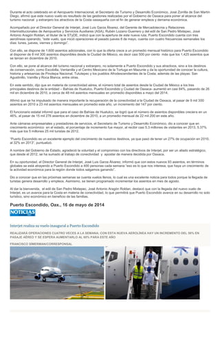 Durante el acto celebrado en el Aeropuerto Internacional, el Secretario de Turismo y Desarrollo Económico, José Zorrilla de San Martín
Diego, afirmó que este nuevo vuelo es resultado de las gestiones realizadas por el Gobierno de Oaxaca para poner al alcance del
turismo nacional y extranjero los atractivos de la Costa oaxaqueña con el fin de generar empleos y derrama económica.
Acompañado por el Director General de Interjet, José Luis Garza Álvarez, del Gerente de Mercadotecnia y Relaciones
Interinstitucionales de Aeropuertos y Servicios Auxiliares (ASA), Rubén Lozano Guerrero y del edil de San Pedro Mixtepec, José
Antonio Aragón Roldan, el titular de la STyDE, indicó que con la apertura de este nueva ruta, Puerto Escondido cuenta con tres
aerolíneas operando, “este vuelo, que inició operaciones el pasado jueves 8 de mayo, cuenta con cuatro frecuencias semanales los
días: lunes, jueves, viernes y domingo”.
Con ello, se dispone de 1,600 asientos adicionales, con lo que la oferta crece a un promedio mensual histórico para Puerto Escondido
al disponer de 8 mil 300 asientos disponibles desde la Ciudad de México, es decir casi 500 por ciento más que los 1,425 asientos que
se tenían en diciembre de 2010.
Con ello, se pone al alcance del turismo nacional y extranjero, no solamente a Puerto Escondido y sus atractivos, sino a los destinos
de conservación, como Escobilla, Ventanilla y el Centro Mexicano de la Tortuga en Mazunte y da la oportunidad de conocer la cultura,
historia y artesanías de Pinotepa Nacional, Tututepec y los pueblos Afrodescendientes de la Costa; además de las playas: San
Agustinillo, Vainilla y Roca Blanca, entre otras.
En este sentido, dijo que en materia de conectividad aérea, el número total de asientos desde la Ciudad de México a los tres
principales destinos de la entidad – Bahías de Huatulco, Puerto Escondido y Ciudad de Oaxaca- aumentó en casi 84%, pasando de 26
mil en diciembre de 2010, a cerca de 48 mil asientos mensuales en promedio disponibles a mayo del 2014.
Afirmó que se ha impulsado de manera importante la recuperación de la conectividad a la Ciudad de Oaxaca, al pasar de 9 mil 300
asientos en 2010 a 23 mil asientos mensuales en promedio este año, un incremento del 147 por ciento.
El funcionario estatal informó que para el caso de Bahías de Huatulco, se logró que el número de asientos disponibles creciera en un
46%, al pasar de 15 mil 276 asientos en diciembre de 2010, a un promedio mensual de 22 mil 200 en este año.
Ante cámaras empresariales y prestadores de servicios, el Secretario de Turismo y Desarrollo Económico, dio a conocer que en
crecimiento económico en el estado, el porcentaje de incremento fue mayor, al recibir casi 5.3 millones de visitantes en 2013, 5.37%
más que los 5 millones 25 mil turistas de 2012.
“Puerto Escondido es un excelente ejemplo del crecimiento de nuestros destinos, ya que pasó de tener un 27% de ocupación en 2010,
al 32% en 2013”, puntualizó.
A nombre del Gobierno de Estado, agradeció la voluntad y el compromiso con los directivos de Interjet, por ser un aliado estratégico,
que desde el 2012, se ha sumado al trabajo de conectividad y apostar de manera decidida por Oaxaca.
En su oportunidad, el Director General de Interjet, José Luis Garza Álvarez, informó que con estos nuevos 93 asientos, en términos
globales se está atrayendo a Puerto Escondido a 400 personas cada semana “eso es lo que nos interesa, que haya un crecimiento de
la actividad económica para la región donde todos salgamos ganando”.
Dio a conocer que en las próximas semanas se cuenta vuelos llenos, lo cual es una excelente noticia para todos porque la llegada de
turistas genera desarrollo y empleos. Asimismo, se tienen programado incrementar los asientos en mes de agosto.
Al dar la bienvenida, el edil de San Pedro Mixtepec, José Antonio Aragón Roldan, destacó que con la llegada del nuevo vuelo de
Interjet, es un avance para la Costa en materia de conectividad, lo que permitirá que Puerto Escondido avance en su desarrollo no solo
turístico, sino económico en beneficio de las familias.
Puerto Escondido, Oax., 16 de mayo de 2014
Interjet realiza su vuelo inaugural a Puerto Escondido
REALIZARÁ OPERACIONES CUATRO VECES A LA SEMANA; CON ESTA NUEVA AEROLÍNEA HAY UN INCREMENTO DEL 56% EN
PASAJE AÉREO Y SE ESPERA AUMENTARLO AL 60% PARA ESTE AÑO
FRANCISCO SÍMERMAN/CORRESPONSAL
 