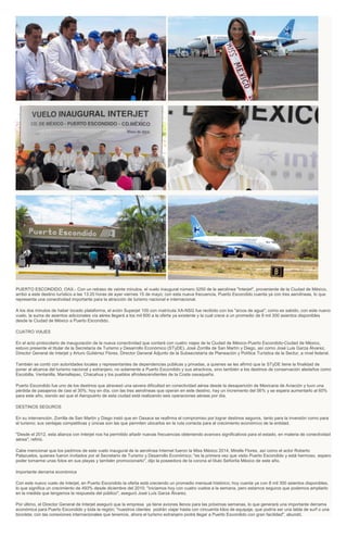 PUERTO ESCONDIDO, OAX.- Con un retraso de veinte minutos, el vuelo inaugural número 3250 de la aerolínea "Interjet", proveniente de la Ciudad de México,
arribó a este destino turístico a las 13:20 horas de ayer viernes 15 de mayo; con esta nueva frecuencia, Puerto Escondido cuenta ya con tres aerolíneas, lo que
representa una conectividad importante para la atracción de turismo nacional e internacional.
A los dos minutos de haber tocado plataforma, el avión Superjet 100 con matrícula XA-NSG fue recibido con los "arcos de agua"; como es sabido, con este nuevo
vuelo, la suma de asientos adicionales vía aérea llegará a los mil 600 a la oferta ya existente y la cual crece a un promedio de 8 mil 300 asientos disponibles
desde la Ciudad de México a Puerto Escondido.
CUATRO VIAJES
En el acto protocolario de inauguración de la nueva conectividad que contará con cuatro viajes de la Ciudad de México-Puerto Escondido-Ciudad de México,
estuvo presente el titular de la Secretaría de Turismo y Desarrollo Económico (STyDE), José Zorrilla de San Martín y Diego, así como José Luis Garza Álvarez,
Director General de Interjet y Arturo Gutiérrez Flores, Director General Adjunto de la Subsecretaría de Planeación y Política Turística de la Sectur, a nivel federal.
También se contó con autoridades locales y representantes de dependencias públicas y privadas, a quienes se les afirmó que la STyDE tiene la finalidad de
poner al alcance del turismo nacional y extranjero, no solamente a Puerto Escondido y sus atractivos, sino también a los destinos de conservación aledaños como
Escobilla, Ventanilla, Manialtepec, Chacahua y los pueblos afrodescendientes de la Costa oaxaqueña.
Puerto Escondido fue uno de los destinos que atravesó una severa dificultad en conectividad aérea desde la desaparición de Mexicana de Aviación y tuvo una
pérdida de pasajeros de casi el 30%; hoy en día, con las tres aerolíneas que operan en este destino, hay un incremento del 56% y se espera aumentarlo al 60%
para este año, siendo así que el Aeropuerto de esta ciudad está realizando seis operaciones aéreas por día.
DESTINOS SEGUROS
En su intervención, Zorrilla de San Martín y Diego instó que en Oaxaca se reafirma el compromiso por lograr destinos seguros, tanto para la inversión como para
el turismo; sus ventajas competitivas y únicas son las que permiten ubicarlos en la ruta correcta para el crecimiento económico de la entidad.
"Desde el 2012, esta alianza con Interjet nos ha permitido añadir nuevas frecuencias obteniendo avances significativos para el estado, en materia de conectividad
aérea", refirió.
Cabe mencionar que los padrinos de este vuelo inaugural de la aerolínea Internet fueron la Miss México 2014, Mirelle Flores, así como el actor Roberto
Palazuelos, quienes fueron invitados por el Secretario de Turismo y Desarrollo Económico; "es la primera vez que visito Puerto Escondido y está hermoso, espero
poder tomarme unas fotos en sus playas y también promocionarlo", dijo la poseedora de la corona al título Señorita México de este año.
Importante derrama económica
Con este nuevo vuelo de Interjet, en Puerto Escondido la oferta está creciendo un promedio mensual histórico; hoy cuenta ya con 8 mil 300 asientos disponibles,
lo que significa un crecimiento de 493% desde diciembre del 2010; "iniciamos hoy con cuatro vuelos a la semana, pero estamos seguros que podemos ampliarlo
en la medida que tengamos la respuesta del público", aseguró José Luís Garza Álvarez.
Por último, el Director General de Interjet aseguró que la empresa ya tiene aviones llenos para las próximas semanas, lo que generará una importante derrama
económica para Puerto Escondido y toda la región; "nuestros clientes podrán viajar hasta con cincuenta kilos de equipaje, que podría ser una tabla de surf o una
bicicleta; con las conexiones internacionales que tenemos, ahora el turismo extranjero podrá llegar a Puerto Escondido con gran facilidad", abundó.
 