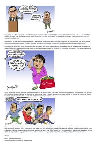 Empero, esa tan anhelada noticia que esperábamos ya con ansias casi enfermizas del ejecutivo estatal tuvo dos inconvenientes: 1. No se le dio una difusión
poderosa, se quedó corta, no le echaron ganas, sobre todo porque: 2. El tema no trascendió, se notó insípido, incompleto, inclusive inconcluso, como una
declaración cotidiana más.
El gobernador dijo que “pedirá a delegados estatales y federales que otorgaron recursos a municipios en donde no se realizaron obras (o en donde plano se
robaron el dinero y declararon obras conclusas pero no se terminaron o ni siquiera se iniciaron) para que presenten las denuncias correspondientes”.
Sin embargo, en el caso de Lencho Lavativa, ex alcalde de Güatulko y hoy actual delegado regional de Coplade (Comité de Planeación para el Desfalco del
Estado), ¿presentaría una denuncia contra sí mismo en caso de encontrarse culpable de corrupción? ¡¿Acá cómo le harán o qué?! ¡Que alguien me explique!
Son ya varias obras públicas realizadas durante la administración de Lencho Lavativa a las que se le han encontrado evidentes irregularidades, si no en todas,
por lo menos en la mayoría. Muchas de esas obras no se terminaron y otras ni siquiera se comenzaron a hacer, pero en los informes de gobierno del aludido
funcionario corrupto, que ahora desea ser diputado, las presumió (mintió) como conclusas.
El anuncio de Cué no brilló, ni siquiera puso a temblar a los que pudieran sentirse aludidos como ex presidentes corruptos y rateros. A todos se les nota
tranquilos hasta el momento, porque si han pasado más de tres años para se haga nada contra los ladrones de las anteriores administraciones estatales (o los
aprehenden y los dejan libres después o hasta los han premiado con cargos en el mismo gobierno del Estado y el Federal), pareciera que los ex ediles que han
desfalcado al pueblo tienen la gran confianza en que todo quedará en una simple declaración cotidiana más del ejecutivo estatal sin importancia.
Au revoir
Mario Osiris Benavides Morin
Catedrático de la Universalidad de Oaxacalifornia
 