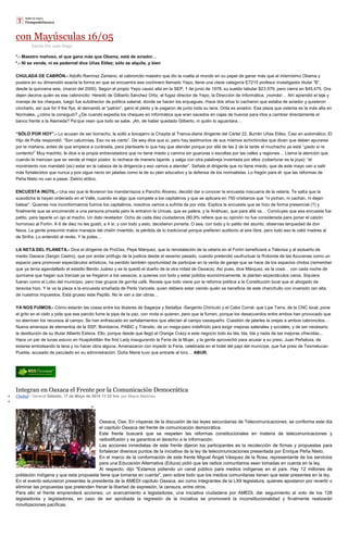 con Mayúsculas 16/05
Escrito Por Juan Diego
*.- Maestro mañoso, el que gana más que Obama, está de aviador…
*.- Ni se vende, ni es pedernal dice Uñas Etilez; sólo se alquila, y bien
CHULADA DE CABRÓN.- Adolfo Ramírez Zenteno, el cabroncito maestro que dio la vuelta al mundo en su papel de ganar más que el mismísimo Obama y
pusiera en su dimensión exacta la forma en que se encuentra ese cochinero llamado Yepo, tiene una clave categoría E7215 profesor investigador titular “B”,
desde la quincena seis, (marzo del 2000). Según el propio Yepo causó alta en la SEP, 1 de junio de 1978, su sueldo tabular $23,579, pero cierra en $45,475. Ora
dejen deciros quién es ese cabroncito: Heredó de Gilberto Sánchez Ortiz, el fugaz director de Yepo, la Dirección de Informática, ¡nomás!… Ahí aprendió el teje y
maneje de los cheques, luego fue subdirector de política salarial, donde se hacen los enjuagues. Hace dos años lo cacharon que estaba de aviador y quisieron
cincharlo, así que for if the flys, él demandó al “patrón”, ganó el pleito y le pagaron de junto toda su lana. Orita es aviador. Esa plaza que ostenta es la más alta en
Normales, ¿cómo la consiguió? ¿De cuando expedía los cheques en Informática que eran sacados en cajas de huevos para irlos a cambiar directamente al
banco frente a la Alameda? Pa’que vean que todo se sabe. ¡Ah, de haber quedado Gilberto, ni quién lo aguantara…
“SÓLO POR HOY”.- Lo acusan de ser borracho, le soltó a bocajarro la Chayita al Tranca-diaria dirigente del Cártel 22, Burrén Uñas Etilez. Casi en automático, El
Hijo de Putla respondió: “Son calumnias. Eso no es cierto”. De wey dice que sí, pero hay testimonios de sus mismos achichincles que dicen que deben apurarse
por la mañana, antes de que empiece a curársela, para plantearle lo que hay que atender porque por allá de las 2 de la tarde el muchacho ya está “¡pedo si re
contento!” Muy machito, le dice a la propia entrevistadora que no tiene miedo y camina sin guaruras o escoltas por las calles y regiones… Llama la atención que
cuando le insinúan que se vende al mejor postor, lo rechace de manera tajante, y salga con otra palabreja inventada por ellos (coberturar es la joya): “el
movimiento nos mandató (sic) estar en la cabeza de la dirigencia y eso vamos a atender”. Señala el dirigente que no tiene miedo, que de este mayo van a salir
más fortalecidos que nunca y pos sigue necio en jaladas como la de su plan educativo y la defensa de los normalistas. Lo fregón para él: que las reformas de
Peña Nieto no van a pasar. Delirio etílico.
ENCUESTA INÚTIL.- Una vez que le llovieron los mandarriazos a Pancho Álvarez, decidió dar a conocer la encuesta macuarra de la velaria. Te salta que la
susodicha la hayan ordenado en el Valle, cuando es algo que compete a los capitalinos y que se aplicara en 750 cristianos que “ni pichan, ni cachan, ni dejan
batear”. Quienes nos inconformamos fuimos los capitalinos, nosotros vamos a sufrirla de por vida. Explica la encuesta que se hizo de forma presencial (?) y
finalmente que se encomendó a una persona privada pero le entraron la Univas, que es palera, y la Anáhuac, que para allá va… Concluyes que esa encuesta fue
patito, para taparle un ojo al macho. Un dato revelador: Ocho de cada diez ciudadanos (80.9% refiere que su opinión no fue considerada para poner el calzón
horroroso al Fortín. A 6 de diez no les gustó, a 4 sí, y con todo y esto, decidieron ponerla. O sea, con todo y lo patito del asunto, observas terquedad de don
Neza. La gente presumió malos manejos del chelín invertido, la pérdida de lo tradicional porque prefieren auditorio al aire libre, pero todo eso le valió madres al
de Sinfra. Lo entendió al revés. Y te jodes…
LA NETA DEL PLANETA.- Dice el dirigente de ProOax, Pepe Márquez, que la reinstalación de la velaria en el Fortín beneficiará a Televisa y al exdueño de
medio Oaxaca (Sergio Castro), que por andar prófugo de la justicia desde el sexenio pasado, cuando pretendió usufructuar la Rotonda de las Azucenas como un
espacio para promover espectáculos artísticos, ha perdido también oportunidad de participar en la venta de garaje que se hace de los espacios chidos (remember
que ya tenía agandallado el estadio Benito Juárez y se la quedó el dueño de la otra mitad de Oaxaca). Así pues, dice Márquez, es la cosa… con cada noche de
quincena que hagan sus tranzas ya se fregaron a los oaxacos, a quienes con todo y estar jodidos económicamente, le plantan espectáculos caros. Siquiera
fueran como el Lobo del municipio, pero trae grupos de gorrita café. Revela que todo viene por la reforma política a la Constitución local que el abogado de
taravisa hizo. Y le va la pieza a la encuesta amañada de Perla Varicela, quien debiera estar viendo quién se beneficia de este chanchullo con inversión tan alta,
de nuestros impuestos. Está grueso este Pepillo. No le van a dar obras…
YA NOS FUIMOS.- Cómo estarán las cosas entre los titulares de Sagarpa y Sedafpa -Sargento Chiricuto y el Cabo Corral- que Lipe Tarra, de la CNC local, pone
el grito en el cielo y pide que ese parcito fume la pipa de la paz, con mota si quieren, pero que la fumen, porque los desacuerdos entre ambos han provocado que
no aterricen los recursos al campo. Se han enfrascado en señalamientos que afectan al campo oaxaqueño. Cuestión de jalarles la orejas a ambos cabroncitos…
Nueva amenaza de elementos de la SSP, Bomberos, PABIC y Tránsito, de un mega-paro indefinido para exigir mejoras salariales y sociales, y de ser necesario
la destitución de su titular Alberto Esteva. Ello, porque desde que llegó el Orange Crazy a este negocio todo es bla, bla, bla y nada de las mejoras ofrecidas...
Hace un par de lunas estuvo en Huajolotitlán the first Lady inaugurando la Feria de la Mujer, y la gente aprovechó para acusar a su presi, Juan Peñaloza, de
estarse embolsando la lana y no hacer obra alguna. Amenazaron con impedir la Feria, celebrada en el hotel del papi del munícipe, que fue presi de Texmelucan
Puebla, acusado de peculado en su administración. Doña Mané tuvo que entrarle al toro… ABUR.
Integran en Oaxaca el Frente por la Comunicación Democrática
Ciudad / General Sábado, 17 de Mayo de 2014 11:32 hrs, por Mayra Martínez
Oaxaca, Oax. En vísperas de la discusión de las leyes secundarias de Telecomunicaciones, se conforma este día
el capítulo Oaxaca del frente de comunicación democrática.
Este frente buscará que se respeten las reformas constitucionales en materia de telecomunicaciones y
radiodifusión y se garantice el derecho a la información.
Las acciones inmediatas de este frente dijeron los participantes es la recolección de firmas y propuestas para
fortalecer diversos puntos de la iniciativa de la ley de telecomunicaciones presentada por Enrique Peña Nieto.
En el marco de la conformación de este frente Miguel Ángel Vásquez de la Rosa, representante de los servicios
para una Educación Alternativa (Educa) pidió que las radios comunitarios sean tomadas en cuenta en la ley.
Al respecto, dijo "Estamos pidiendo un canal público para medios indígenas en el país. Hay 12 millones de
población indígena y que esta propuesta tiene que tomarse en cuenta", pero sobre todo que los medios comunitarias tienen que estar presentes en la ley.
En el evento estuvieron presentes la presidenta de la AMEDI capítulo Oaxaca, así como integrantes de la LXII legislatura, quienes apostaron por revertir o
eliminar las propuestas que pretenden frenar la libertad de expresión, la censura, entre otros.
Para ello el frente emprenderá acciones; un acercamiento a legisladores, una iniciativa ciudadana por AMEDI, dar seguimiento al voto de los 128
legisladores y legisladoras, en caso de ser aprobada la regresión de la iniciativa se promoverá la inconstitucionalidad y finalmente realizarán
movilizaciones pacíficas.
 