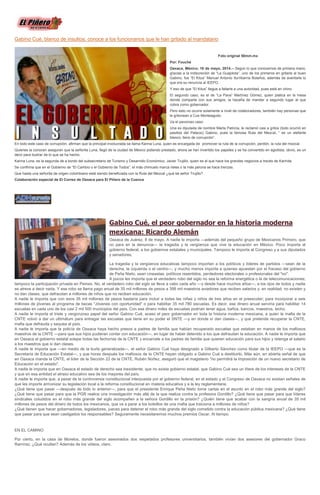 Gabino Cué, blanco de insultos; conoce a los funcionarios que le han gritado al mandatario
Foto original 50mm.mx
Por: Fouché
Oaxaca, México; 16 de mayo, 2014.-- Según lo que conocemos de primera mano,
gracias a la indiscreción de “La Guajolota”, uno de los primeros en gritarle al buen
Gabino, fue “El Kitus” Manuel Antonio Iturribarría Bolaños, además de aventarle lo
que era su renuncia al IEEPO.
Y eso de que “El Kitus” llegue a faltarle a una autoridad, pues está en chino.
El segundo caso, es el de “La Pava” Martínez Gómez, quien platica en la mesa
donde comparte con sus amigos, la hazaña de mandar a segundo lugar al que
cobra como gobernador.
Pero esto no ocurre solamente a nivel de colaboradores, también hay personas que
le gritonean a Cue Monteagudo.
Va el pavoroso caso:
Una ex diputada de nombre Marta Patricia, le reclamó casi a gritos (todo ocurrió en
pasillos del Palacio) Gabino, pues la famosa Ruta del Mezcal, “ es un elefante
blanco, lleno de corrupción”.
En todo este caso de corrupción, afirman que la principal involucrada se llama Karina Luna, quien es encargada de promover la ruta de la corrupción, perdón, la ruta del mezcal.
Quienes la conocen aseguran que la señorita Luna, llegó de la ciudad de México pidiendo prestado, ahora se han invertido los papeles y se ha convertido en agiotista, obvio, es un
decir para ilustrar de lo que se ha hecho.
Karina Luna, es la segunda de a bordo del subsecretario de Turismo y Desarrollo Económico, Javier Trujillo, quien es el que hace los grandes negocios a través de Karinita.
Se confirma que en el Gobierno de “El Cambio o el Gobierno de Todos”, el más chimuelo marca rieles o la más pelona se hace trenzas.
Que hasta una señorita de origen colombiano está siendo beneficiada con la Ruta del Mezcal ¿qué tal señor Trujillo?
Colaboración especial de El Correo de Oaxaca para El Piñero de la Cuenca
Gabino Cué, el peor gobernador en la historia moderna
mexicana: Ricardo Alemán
Oaxaca de Juárez, 8 de mayo. A nadie le importa —además del pequeño grupo de Mexicanos Primero, que
no para en la denuncia— la tragedia y la vergüenza que vive la educación en México. Poco importa al
gobierno federal, a los gobiernos estatales y municipales. Tampoco le importa al Congreso y a sus diputados
y senadores.
La tragedia y la vergüenza educativas tampoco importan a los políticos y líderes de partidos —sean de la
derecha, la izquierda o el centro—, y mucho menos importa a quienes apuestan por el fracaso del gobierno
de Peña Nieto, sean cineastas, políticos resentidos, perdedores electorales o profesionales del "no".
A pocos les importa que el verdadero robo del siglo no sea la reforma energética o la de telecomunicaciones;
tampoco la participación privada en Pemex. No, el verdadero robo del siglo se lleva a cabo cada año —y desde hace muchos años—, a los ojos de todos y nadie
se atreve a decir nada. Y ese robo se llama pago anual de 35 mil millones de pesos a 398 mil maestros aviadores que reciben salarios y, en realidad, no existen y
no dan clases; que defraudan a millones de niños que no reciben educación.
A nadie le importa que con esos 35 mil millones de pesos bastaría para incluir a todas las niñas y niños de tres años en el preescolar; para incorporar a seis
millones de jóvenes al programa de becas "Jóvenes con oportunidad" o para habilitar 35 mil 780 escuelas. Es decir, ese dinero anual serviría para habilitar 14
escuelas en cada uno de los casi 2 mil 500 municipios del país. Con ese dinero miles de escuelas podrían tener agua, baños, bancos, maestros, techo.
A nadie le importa el triste y vergonzoso papel del señor Gabino Cué, acaso el peor gobernador en toda la historia moderna mexicana, a quien la mafia de la
CNTE volvió a dar un ultimátum para entregar las escuelas que tiene en su poder el SNTE —y en donde sí dan clases—, y que pretende recuperar la CNTE,
mafia que defrauda y saquea al país.
A nadie le importa que la policía de Oaxaca haya hecho presos a padres de familia que habían recuperado escuelas que estaban en manos de los mafiosos
maestros de la CNTE —para que sus hijos pudieran contar con educación—, en lugar de haber detenido a los que defraudan la educación. A nadie le importa que
en Oaxaca el gobierno estatal solape todas las fechorías de la CNTE y encarcele a los padres de familia que quieren educación para sus hijos y retenga el salario
a los maestros que si dan clases.
A nadie le importa que —en medio de la burla generalizada—, el señor Gabino Cué haya designado a Gilberto Sánchez como titular de la IEEPO —que es la
Secretaría de Educación Estatal—, y que horas después los mafiosos de la CNTE hayan obligado a Gabino Cué a destituirlo. Más aún, en abierta señal de que
en Oaxaca manda la CNTE, el líder de la Sección 22 de la CNTE, Rubén Núñez, aseguró que el magisterio "no permitirá la imposición de un nuevo secretario de
Educación en el estado".
A nadie le importa que en Oaxaca el estado de derecho sea inexistente; que no exista gobierno estatal, que Gabino Cué sea un títere de los intereses de la CNTE
y que en esa entidad el atraso educativo sea de los mayores del país.
A nadie le importa que, a pesar de la controversia constitucional interpuesta por el gobierno federal, en el estado y el Congreso de Oaxaca no existan señales de
que les importe armonizar su legislación local a la reforma constitucional en materia educativa y a la ley reglamentaria.
¿Qué tiene que pasar —después de todo lo anterior—, para que el presidente Enrique Peña Nieto tome cartas en el asunto en el robo más grande del siglo?
¿Qué tiene que pasar para que la PGR realice una investigación más allá de la que realiza contra la profesora Gordillo? ¿Qué tiene que pasar para que líderes
sindicales coludidos en el robo más grande del siglo acompañen a la señora Gordillo en la prisión? ¿Quién tiene que acabar con la sangría anual de 35 mil
millones de pesos del dinero de todos los mexicanos, que va a parar a los bolsillos de una mafia que traiciona a millones de niños?
¿Qué tienen que hacer gobernadores, legisladores, jueces para detener el robo más grande del siglo cometido contra la educación pública mexicana? ¿Qué tiene
que pasar para que sean castigados los responsables? Seguramente necesitaremos muchos premios Oscar. Al tiempo.
EN EL CAMINO
Por cierto, en la casa de Morelos, donde fueron asesinados dos respetados profesores universitarios, también vivían dos asesores del gobernador Graco
Ramírez. ¿Qué ocultan? Además de los videos, claro.
 