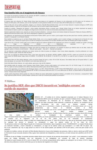 Una familia feliz en el magisterio de Oaxaca
Un mundo de corrupción se observa en las nóminas del IEEPO, avaladas por el director de Relaciones Laborales, Hugo Espinoza, con profesoras y profesores
que cobran cientos de miles de pesos y sin trabajar
Arturo Soriano
El máximo líder de la Sección 22, Rubén Núñez Ginez tiene tres plazas en el magisterio de Oaxaca, en una cobracuatro mil 619 pesos con 44 centavos, en
otratres mil 435 pesos y 65 centavos, pero la más importante, la de la grosería sindical, es en la que cobra 240 mil 684 pesos con 12 centavos.
Pero no sólo es él, ahí ya metió a parientes, amigos y a su hermano, Ranulfo Manuel Núñez Ginez, que con el mayor descaro ni siquiera entregó su CURP como
cualquier profesor y cobra 54 mil 25 pesos con 90 centavos, pero sin tener ninguna clase asignada.
Cuando en octubre, “Despertar de Oaxaca” y otros medios informativos dimos a conocer que a Rubén Núñez Ginés se le habían duplicado las plazas e
incrementado el salario a partir de su llegada a la dirigencia de la Sección 22, todos los funcionarios desmintieron la acusación.
Desde el gobernador Gabino Cué, pasando por Antonio Iturribarría Bolaños —entonces director del Instituto Estatal de Educación Pública de Oaxaca (IEEPO)—,
además del entonces Núñez Ginés, casi casi se desangraron negando su supersueldo.
Hoy sabemos, por lasnóminas de la Secretaría de Educación Pública (SEP), que sí lo cobra y que le pagan más que bien para hacer marchas, plantones y llorar
cuando lo “encapsulan” en el Distrito Federal.
Pero también ya sabemos que no se llama Rubén Núñez Ginés, con s en su segundo apellido, como lo aclaró al llegar a la dirigencia de la Sección 22, sino
Núñez Ginez, con z, porque se supone que en la SEP se entrega los documentos con los datos oficiales para iniciar los trámites para el pago de salarios.
Todo esto se dio a conocer cuando salió a la luz pública la lista de los salarios oficiales de los profesores que cobran en el IEEPO, avalada por la SEP y firmadas
por Hugo Espinoza, director de Relaciones Laborales en la
liga:http://www.ieepo.oaxaca.gob.mx/sites/www.ieepo.oaxaca.gob.mx/misc/pdf/CONAC/4to%20Trimestre/5p5.pdf.
Para aquellos oaxaqueños interesados en indagar más sobre los sueldos de sus profesores y la cantidad de plazas que detenta cada uno de ellos, basta con
agregar o quitar un número a la terminación …/5p5.pdf, para quedar …/5p1.pdf o …/5p3.pdf, por ejemplo.
Ahí se observan a agraciadas profesoras que cobran cientos de miles de pesos sin trabajar o tener horas clases asignadas y muchos profesores con varias
plazas, cobrando, igual, cientos de miles de pesos.
Es el caso, por ejemplo de Alberta Núñez Pérez, quien tiene seis plazas: las 001052, 200784, 200856, 100205, 201778 y repite con la 201778. En la primera
cobra nueve mil 238.88 pesos, luego nueve mil 238.88, 13 mil 858.32, 36 mil 955.52, 12 mil 281.76, y mil 394.10. Lo mejor es que no imparte ni una sola hora
clase.
Otra lindura debe ser Oliva Núñez Martínez, quien se supone trabaja 20 horas y cobra 104 mil 228 .08 pesos. Otra belleza debe ser Enriqueta Núñez O., quien
tiene dos plazas, en una cobra 156 mil 499.05 y en la otra nada más tres mil.
Doña Rufa María Núñez Salinas, con cuatro plazas, gana poco más de 230 milpesos.
Pero también están los varones, como Francisco Javier Núñez Toledo, él tiene cuatro plazas, en la primera cobra 191 mil 744.90, luego 151 mil 238.23, mil
587.75 y repite la misma cantidad con la última. Elexcepcional profesor gana más de 350 mil pesos.
Pero la más agraciada, es la profesora Lilia Rodríguez García, con RFC: ROGL57061592 y CURP: ROGL570615MPLDRL04, quien con sus cuatro plazas gana
en la primera 493 mil 500 pesos y en la siguiente 487 mil 360, en la tercera cobra dos mil 91.15 y en la última dos mil 788.20: un total de 985 mil 748 pesos más o
menos. Tampoco tiene horas asignadas.
¿Quién podrá preguntarse dónde quedan los miles de millones de pesos defraudados al gobierno federal y al bolsillo de los mexicanos y oaxaqueños? Ojalá
Hugo Espinoza pueda informar ¿dónde trabajan, quiénes son o sólo son nombres para justificar la corrupción?
Se justifica SEP; dice que IMCO incurrió en “múltiples errores” en
sueldo de maestros
Escrito Por Agencia/El Universal
MÉXICO, D.F. .- El análisis de la nómina magisterial presentado por el Instituto Mexicano de la
Competitividad (IMCO) carece de “seriedad y de rigor” y presenta “múltiples errores”, aseguró Enrique del
Val, subsecretario de Planeación de la Secretaría de Educación Pública (SEP).
“Tendrían que haber comparado meses anteriores y posteriores de salarios y se constataría que los
pagos mencionados han sido únicos por diversas razones”, señaló.
En la lectura de un comunicado a medios de comunicación, el funcionario precisó uno a uno los
señalamientos que hiciera el miércoles pasado el IMCO.
Explicó que la información que se dio a conocer respecto a los salarios de maestros por parte de “una
presunta vocera” del IMCO existen múltiples errores.
Dijo que en el caso de Oaxaca, de Adolfo Zenteno Ramírez, que dijeron que gana más de 600 mil pesos
al mes, explicó que es profesor e investigador de enseñanza superior titular B.
“Según el Instituto Estatal de Educación Pública de Oaxaca (IEEPO), por errores administrativos fue omitido de la nómina por casi nueve meses”. Su salario real,
de acuerdo con el organismo, es de 45 mil 475 pesos más 23 mil mensuales en prestaciones.
En el caso del estado de Guerrero, señaló, se habla de la maestra María del Carmen “P”, quien 576 mil 229 al mes, dato que es equivocado, porque la maestra
fue apartada del servicio y demandó su reinstalación y pago de salarios caídos el 18 de mayo de 2010.
“Su demanda se radicó en la Sala Regional Iguala de lo Contencioso Administrativo, bajo el expediente número TCA/SRI/042/2010. La maestra Peralta obtuvo
una resolución favorable, y fueron ordenados su reinstalación y el pago de los salarios caídos que ascendieron a un millón 495 mil pesos”, dijo.
Por lo que, ciertamente, dijo, hay un pago parcial a su favor el 15 de octubre pasado, que asciende a 678 mil 257 pesos, y otros dos para cumplir con la
sentencia.
Se habla en el análisis, continuó, del Jardín de Niños Bandera Nacional en el que se dijo trabajaban seis personas y había un alumno, siendo que la SEP recibió
la información de que la escuela ubicada en Olea, Iguala, tiene solamente dos trabajadores y varios alumnos y el costo mensual de la plantilla es de 23 mil 217
pesos.
Al referirse al caso de Hidalgo, la autoridad educativa estatal informa que el conjunto de las personas denominadas “Las Lupitas”, ni son centenarias ni reciben
pagos por trabajo devengado, sino por descuentos a los trabajadores por concepto de pago de pensión alimenticia.
“Se refieren al cuarto trimestre de 2013 y como no tienen RFC, en la nómina correspondiente dichos registros se sustituyeron con el número 12/12/12. Hidalgo
sólo tiene dos profesores en servicio de 84 años que son los decanos del magisterio en la entidad.
 